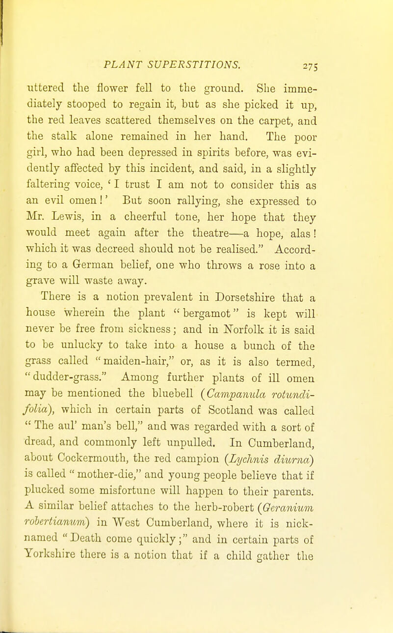 uttered the flower fell to the ground. She imme- diately stooped to regain it, but as she picked it up, the red leaves scattered themselves on the carpet, and the stalk alone remained in her hand. The poor girl, who had been depressed in spirits before, was evi- dently affected by this incident, and said, in a slightly faltering voice, ' I trust I am not to consider this as an evil omen!' But soon rallying, she expressed to Mr. Lewis, in a cheerful tone, her hope that they would meet again after the theatre—a hope, alas! which it was decreed should not be realised. Accord- ing to a German belief, one who throws a rose into a grave will waste away. There is a notion prevalent in Dorsetshire that a house wherein the plant  bergamot is kept will never be free from sickness; and in Norfolk it is said to be unlucky to take into a house a bunch of the grass called maiden-hair, or, as it is also termed,  dudder-grass. Among further plants of ill omen may be mentioned the bluebell (Campamda rotundi- folia), which in certain parts of Scotland was called  The aul' man's bell, and was regarded with a sort of dread, and commonly left unpuUed. In Cumberland, about Cockermouth, the red campion {Lychnis dmrna) is called  mother-die, and young people believe that if plucked some misfortune will happen to their parents. A similar belief attaches to the herb-robert (Geranium rdbertianum) in West Cumberland, where it is nick- named Death come quickly; and in certain parts of Yorkshire there is a notion that if a child gather the