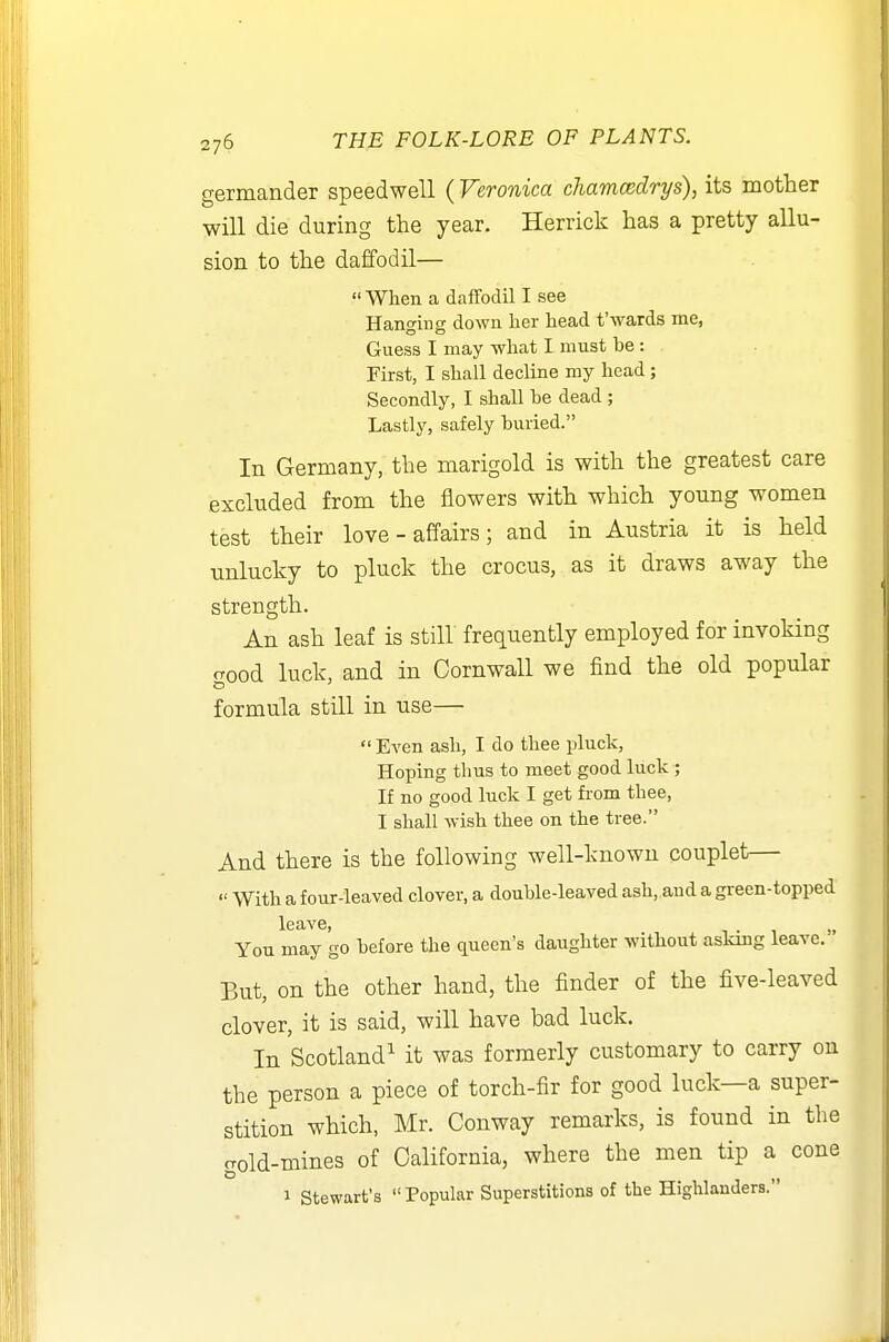 germander speedwell ( Veronica cJiamcedrys), its mother will die during the year. Herrick has a pretty allu- sion to the daffodil—  When a daffodil I see Hanging down her head t'wards me, Guess I may what I must be: First, I shall decline my head; Secondly, I shall be dead; Lastly, safely buried. In Germany, the marigold is with the greatest care excluded from the flowers with which young women test their love-affairs; and in Austria it is held unlucky to pluck the crocus, as it draws away the strength. An ash leaf is still frequently employed for invoking rrood luck, and in Cornwall we find the old popular formula still in use—  Even ash, I do thee pluck, Hoping thus to meet good luck ; If no good luck I get from thee, I shall wish thee on the tree. And there is the following well-known couplet—  With a four-leaved clover, a double-leaved ash, and a gi-een-topped leave, i . •, >• You may go before the queen's daughter without aslong leave. But, on the other hand, the finder of the five-leaved clover, it is said, will have bad luck. In Scotland^ it was formerly customary to carry on the person a piece of torch-fir for good luck—a super- stition which, Mr. Conway remarks, is found in the gold-mines of California, where the men tip a cone 1 Stewart's Popular Superstitions of the Highlanders.