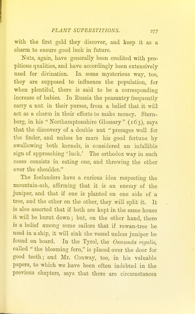 with the first gold they discover, and keep it as a charm to ensure good luck in future. JSTuts, again, have generally been credited with pro- pitious qualities, and have accordingly been extensively used for divination. In some mysterious way, too, they are supposed to influence the population, for when plentiful, there is said to be a corresponding increase of babies. In Eussia the peasantry frequently carry a nut in their purses, from a belief that it will act as a charm in their efforts to make money. Stern- berg, in his Northamptonshire Glossary (163), says that the discovery of a double nut  presages well for the finder, and unless he mars his good fortune by swallowing both kernels, is considered an infallible sign of approaching ' luck.' The orthodox way in such cases consists in eating one, and throwing the other over the shoulder. The Icelanders have a curious idea respecting the mountain-ash, affirming that it is an enemy of the juniper, and that if one is planted on one side of a tree, and the other on the other, they will split it. It is also asserted that if both are kept in the same house it will be burnt down; but, on the other hand, there is a belief among some sailors that if rowan-tree be used in a ship, it will sink the vessel unless juniper be found on board. In the Tyrol, the Osmunda regalis, called  the blooming fern, is placed over the door for good teeth; and Mr. Conway, too, in his valuable papers, to which we have been often indebted in the previous chapters, says that there are circumstances