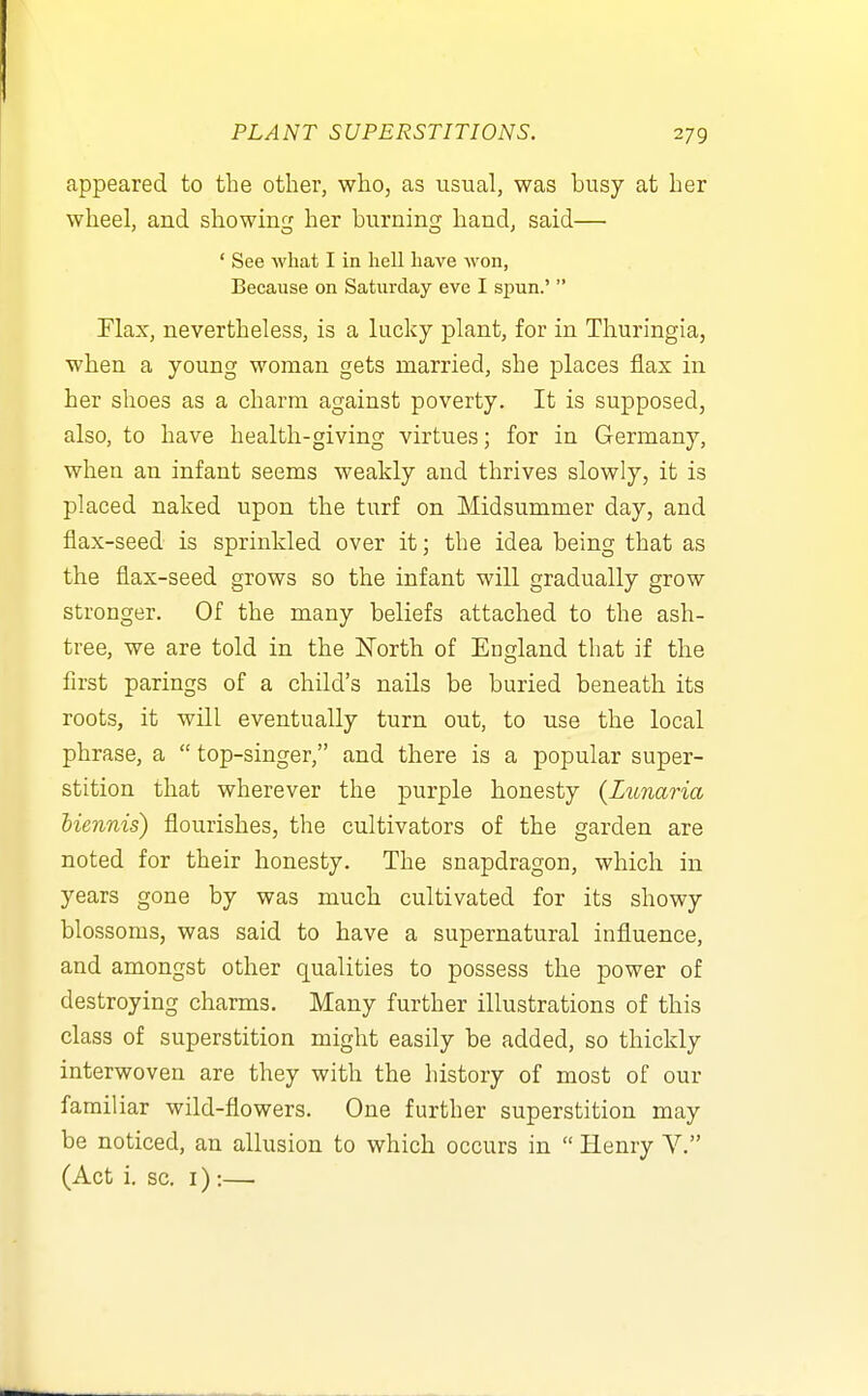 appeared to the other, who, as usual, was busy at her wheel, and showing her burning hand, said— ' See what I in hell have won, Because on Saturday eve I siDun.'  Flax, nevertheless, is a lucky plant, for in Thuringia, when a young woman gets married, she places flax in her shoes as a charm against poverty. It is supposed, also, to have health-giving virtues; for in Germany, when an infant seems weakly and thrives slowly, it is placed naked upon the turf on Midsummer day, and flax-seed is sprinkled over it; the idea being that as the flax-seed grows so the infant will gradually grow stronger. Of the many beliefs attached to the ash- tree, we are told in the North of England that if the first parings of a child's nails be buried beneath its roots, it will eventually turn out, to use the local phrase, a  top-singer, and there is a popular super- stition that wherever the purple honesty {Lunaria biennis) flourishes, the cultivators of the garden are noted for their honesty. The snapdragon, which in years gone by was much cultivated for its showy blossoms, was said to have a supernatural influence, and amongst other qualities to possess the power of destroying charms. Many further illustrations of this class of superstition might easily be added, so thickly interwoven are they with the history of most of our familiar wild-flowers. One further superstition may be noticed, an allusion to which occurs in  Henry Y. (Act i. sc. I) :—