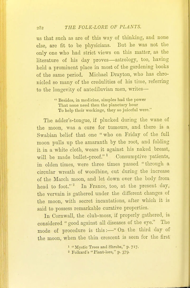 us that such as are of this way of thinking, and none else, are fit to be physicians. But he was not the only one who had strict views on this matter, as the literature of his day proves—astrology, too, having held a prominent place in most of the gardening books of the same period. Michael Drayton, who has chro- nicled so many of the credulities of his time, referring to the longevity of antediluvian men, writes—  Besides, in medicine, simples had tlie power That none need theu the planetary hour To help their woikinge, they so juiceful were. The adder's-tongue, if plucked during the wane of the moon, was a cure for tumours, and there is a Swabian belief that one  who on Friday of the full moon pulls up the amaranth by the root, and folding it in a white cloth, wears it against his naked breast, will be made bullet-proof.^ Consumptive patients, in olden times, were three times passed  through a circular wreath of woodbine, cut during the increase of the March moon, and let down over the body from head to foot.^ In France, too, at the present day, the vervain is gathered under the different changes of the moon, with secret incantations, after which it is said to possess remarkable curative properties. In Cornwall, the club-moss, if properly gathered, is considered  good against all diseases of the eye. The mode of procedure is this:—On the third day of the moon, when the thin crescent is seen for the first 1 Mystic Trees and Shrubs, p. 717. 2 Tolkard's Plant-lore, p. 379.