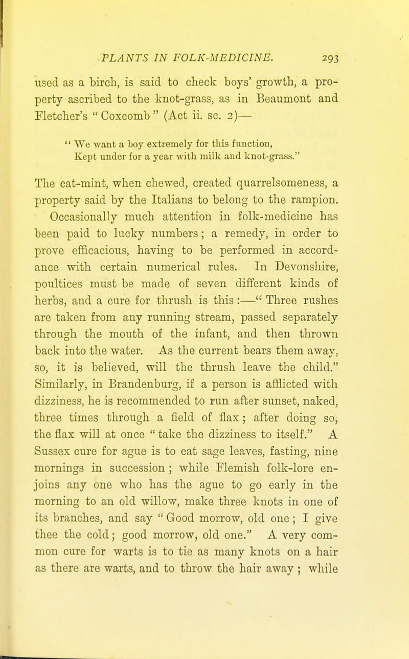 used as a birch, is said to check boys' growth, a pro- perty ascribed to the knot-grass, as in Beaumont and rietcher's  Coxcomb  (Act ii. sc. 2)— ** We want a toy extremely for this function, Kept under for a year with milk and knot-grass. The cat-mint, when chewed, created quarrelsomeness, a property said by the Italians to belong to the rampion. Occasionally much attention in folk-medicine has been paid to lucky numbers; a remedy, in order to prove efficacious, having to be performed in accord- ance with certain numerical rules. In Devonshire, poultices must be made of seven different kinds of herbs, and a cure for thrush is this:— Three rushes are taken from any running stream, passed separately through the mouth of the infant, and then thrown back into the water. As the current bears them away, so, it is believed, will the thrush leave the child. Similarly, in Brandenburg, if a person is afflicted with dizziness, he is recommended to run after sunset, naked, three times through a field of flax; after doing so, the flax will at once  take the dizziness to itself. A Sussex cure for ague is to eat sage leaves, fasting, nine mornings in succession ; while Flemish folk-lore en- joins any one who has the ague to go early in the morning to an old willow, make three knots in one of its branches, and say  Good morrow, old one; I give thee the cold; good morrow, old one. A very com- mon cure for warts is to tie as many knots on a hair as there are warts, and to throw the hair away ; while