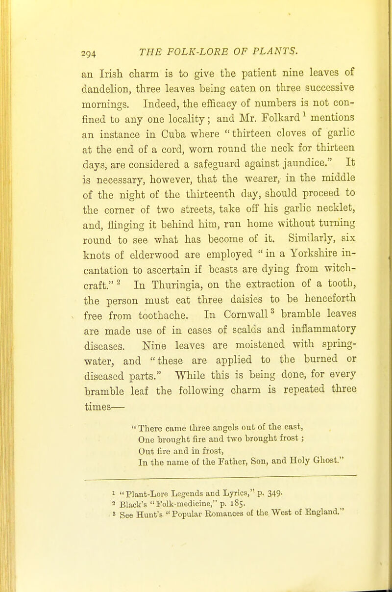 an Irish charm is to give the patient nine leaves of dandelion, three leaves being eaten on three successive mornings. Indeed, the efficacy of numbers is not con- fined to any one locality; and Mr. Folkard ^ mentions an instance in Cuba where  thirteen cloves of garlic at the end of a cord, worn round the neck for thirteen days, are considered a safeguard against jaundice. It is necessary, however, that the wearer, in the middle of the night of the thirteenth day, should proceed to the corner of two streets, take off his garlic necklet, and, flinging it behind him, run home without turning round to see what has become of it. Similarly, six knots of elderwood are employed  in a Yorkshire in- cantation to ascertain if beasts are dying from witch- craft. ^ In Thuringia, on the extraction of a tooth, the person must eat three daisies to be henceforth free from toothache. In Cornwall^ bramble leaves are made use of in cases of scalds and inflammatory diseases. Nine leaves are moistened with spring- water, and these are applied to the burned or diseased parts. While this is being done, for every bramble leaf the following charm is repeated three times—  There came three angels out of the east, One Toroiight fire and two brought frost; Out fire and in frost, In the name of the Father, Son, and Holy Ghost. 1 Plant-Lore Legends and Lyrics, p. 349. 2 Black's Folk-medicine, p. 185. » See Hunt's  Popular Romances of the West of England.