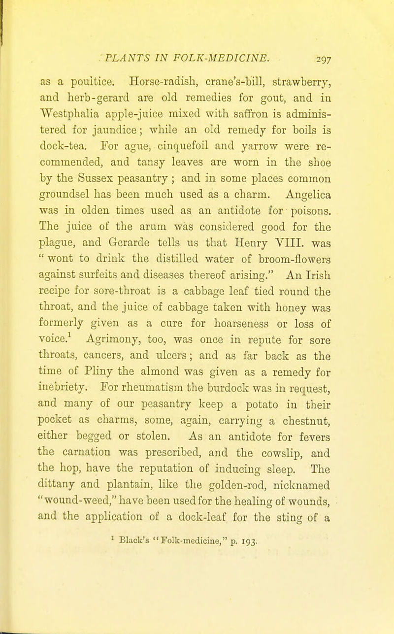 as a poultice. Horse-radish, crane's-bill, strawberry, and herb-gerard are old remedies for gout, and in Westphalia apple-juice mixed with saffron is adminis- tered for jaundice; while an old remedy for boils is dock-tea. For ague, cinquefoil and yarrow were re- commended, and tansy leaves are worn in the shoe by the Sussex peasantry ; and in some places common groundsel has been much used as a charm. Angelica was in olden times used as an antidote for poisons. The juice of the arum was considered good for the plague, and Gerarde tells us that Henry VIII. was  wont to drink the distilled water of broom-flowers against surfeits and diseases thereof arising. An Irish recipe for sore-throat is a cabbage leaf tied round the throat, and the juice of cabbage taken with honey was formerly given as a cure for hoarseness or loss of voice.-^ Agrimony, too, was once in repute for sore throats, cancers, and ulcers; and as far back as the time of Pliny the almond was given as a remedy for inebriety. For rheumatism the burdock was in request, and many of our peasantry keep a potato in their pocket as charms, some, again, carrying a chestnut, either begged or stolen. As an antidote for fevers the carnation was prescribed, and the cowslip, and the hop, have the reputation of inducing sleep. The dittany and plantain, like the golden-rod, nicknamed wound-weed, have been used for the healing of wounds, and the application of a dock-leaf for the sting of a