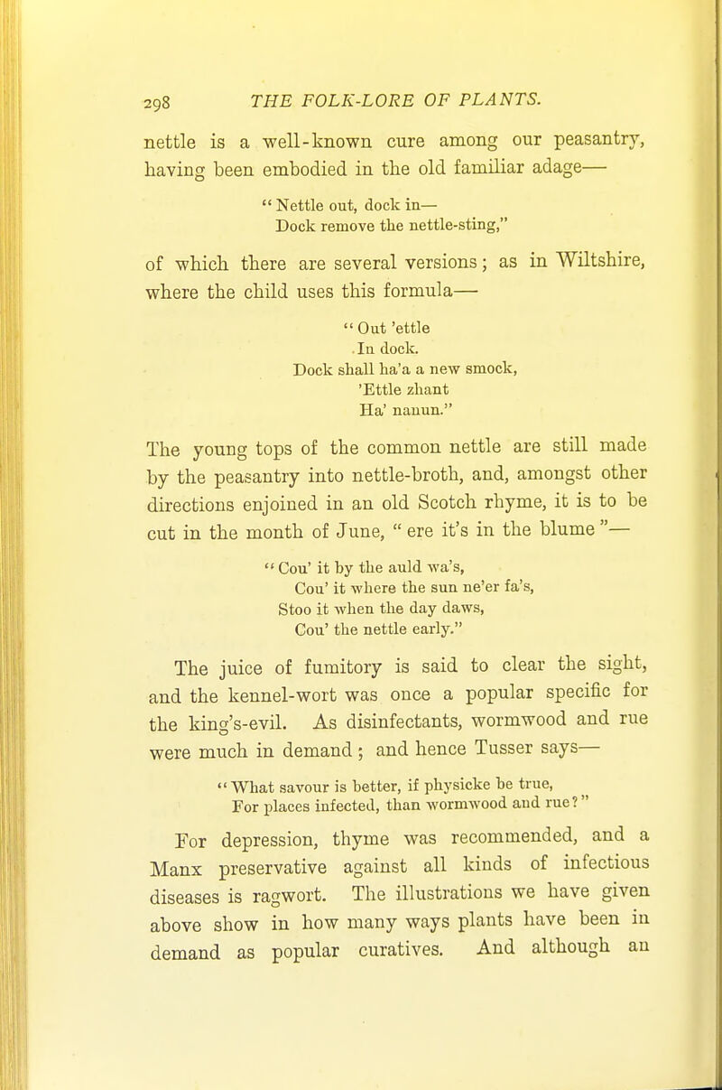 nettle is a well-known cure among our peasantry, having been embodied in the old familiar adage—  Nettle out, dock in— Dock remove the nettle-sting, of which there are several versions; as in Wiltshire, where the child uses this formula— Out 'ettle . In dock. Dock shall ha'a a new smock, 'Ettle zhant Ha' nauun. The young tops of the common nettle are still made by the peasantry into nettle-broth, and, amongst other directions enjoined in an old Scotch rhyme, it is to be cut in the month of June,  ere it's in the blume —  Cou' it by the auld wa's, Cou' it where the sun ne'er fa's, Stoo it when the day daws, Gou' the nettle early. The juice of fumitory is said to clear the sight, and the kennel-wort was once a popular specific for the king's-evil. As disinfectants, wormwood and rue were much in demand; and hence Tusser says— What savour is better, if physicke be true, For places infected, than wormwood and rue? Por depression, thyme was recommended, and a Manx preservative against all kinds of infectious diseases is ragwort. The illustrations we have given above show in how many ways plants have been in demand as popular curatives. And although an