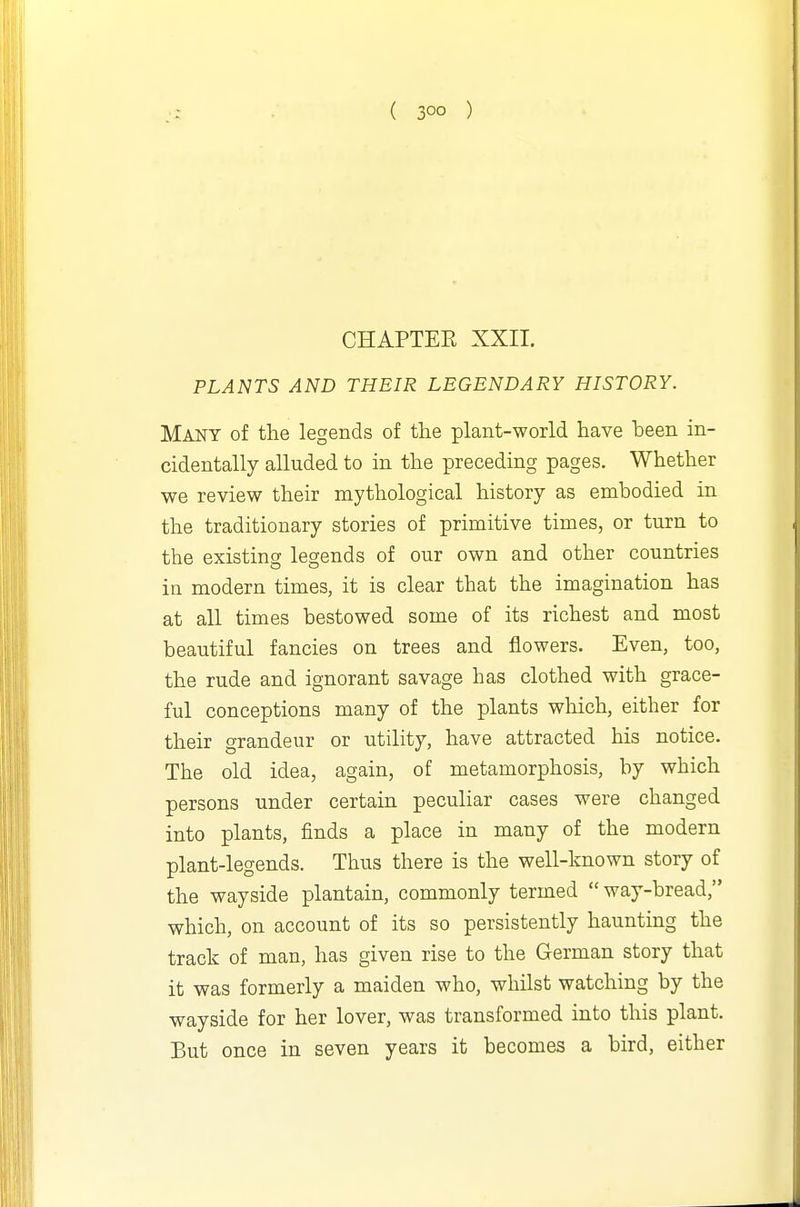 ( 30° ) CHAPTEE XXII. PLANTS AND THEIR LEGENDARY HISTORY. Many of the legends of the plant-world have been in- cidentally alluded to in the preceding pages. Whether we review their mythological history as embodied in the traditionary stories of primitive times, or turn to the existing legends of our own and other countries in modern times, it is clear that the imagination has at all times bestowed some of its richest and most beautiful fancies on trees and flowers. Even, too, the rude and ignorant savage has clothed with grace- ful conceptions many of the plants which, either for their grandeur or utility, have attracted his notice. The old idea, again, of metamorphosis, by which persons under certain peculiar cases were changed, into plants, finds a place in many of the modern plant-legends. Thus there is the well-known story of the wayside plantain, commonly termed way-bread, which, on account of its so persistently haunting the track of man, has given rise to the German story that it was formerly a maiden who, whilst watching by the wayside for her lover, was transformed into this plant. But once in seven years it becomes a bird, either