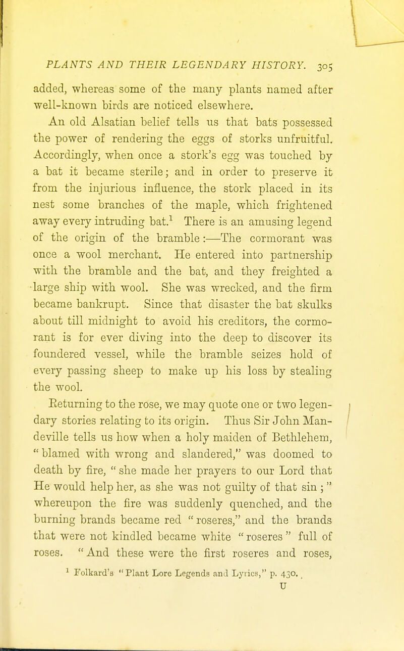 / PLANTS AND THEIR LEGENDARY HISTORY. 305 added, whereas some of the many plants named after well-known birds are noticed elsewhere. An old Alsatian belief tells ns that bats possessed the power of rendering the eggs of storks unfruitful. Accordingly, when once a stork's egg was touched by a bat it became sterile; and in order to preserve it from the injurious influence, the stork placed in its nest some branches of the maple, which frightened away every intruding bat.-^ There is an amusing legend of the origin of the bramble :—The cormorant was once a wool merchant. He entered into partnership with the bramble and the bat, and they freighted a •large ship with wool. She was wrecked, and the firm became bankrupt. Since that disaster the bat skulks about till midnight to avoid his creditors, the cormo- rant is for ever diving into the deep to discover its foundered vessel, while the bramble seizes hold of every passing sheep to make up his loss by stealing the wool. Eeturning to the rose, we may quote one or two legen- dary stories relating to its origin. Thus Sir John Man- deville tells us how when a holy maiden of Bethlehem,  blamed with wrong and slandered, was doomed to death by fire,  she made her prayers to our Lord that He would help her, as she was not guilty of that sin ; whereupon the fire was suddenly quenched, and the burning brands became red  roseres, and the brands that were not kindled became white  roseres  full of roses.  And these were the first roseres and roses, ^ Folkard'a Plant Lore Legends and Lyrics, p. 430,, U