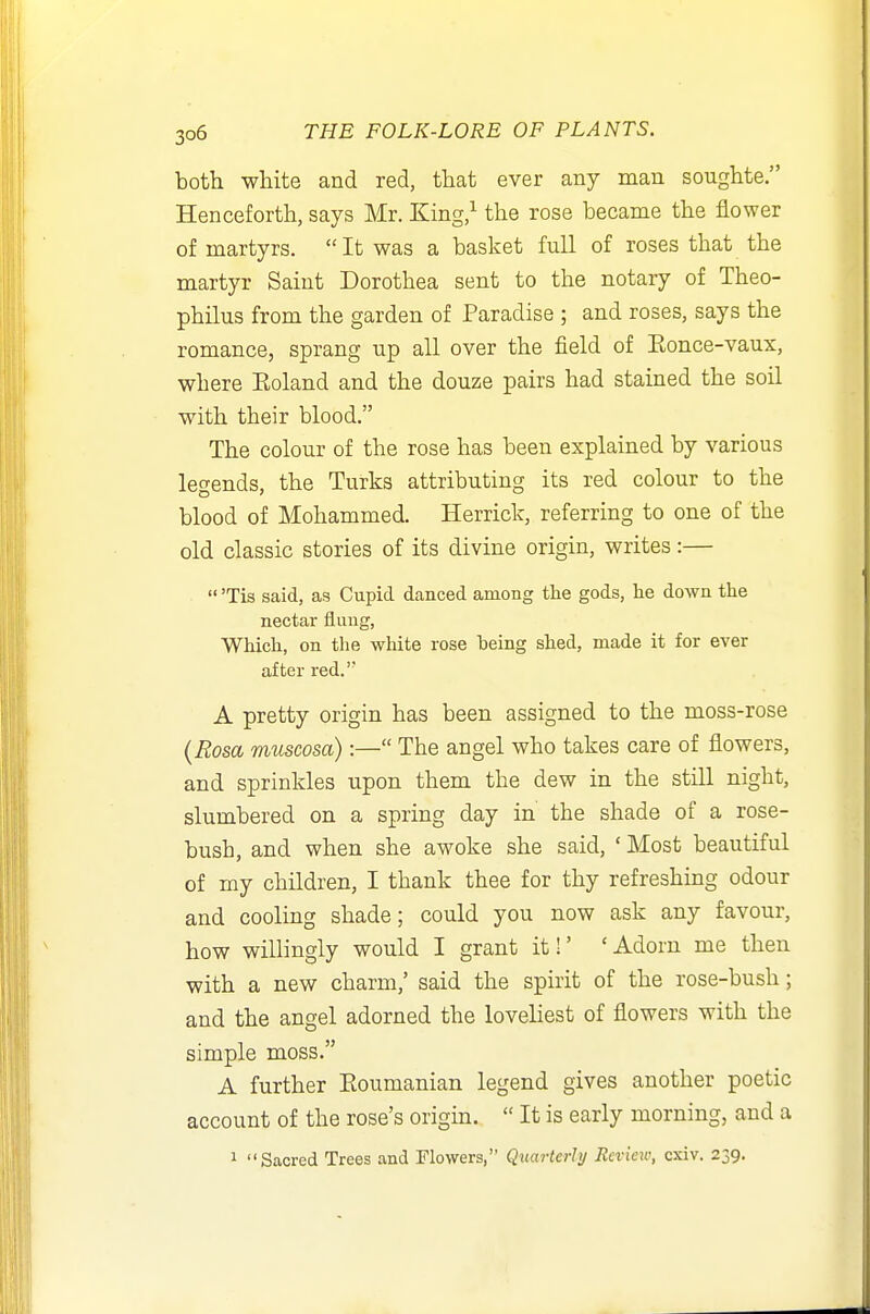 both white and red, that ever any man soughte. Henceforth, says Mr. King,^ the rose became the flower of martyrs. It was a basket full of roses that the martyr Saint Dorothea sent to the notary of Theo- philus from the garden of Paradise ; and roses, says the romance, sprang up all over the field of Eonce-vaux, where Eoland and the douze pairs had stained the soil with their blood. The colour of the rose has been explained by various legends, the Turks attributing its red colour to the blood of Mohammed. Herrick, referring to one of the old classic stories of its divine origin, writes:—  'Tis said, as Cupid danced among the gods, he down the nectar flung, Which, on the white rose being shed, made it for ever after red.'' A pretty origin has been assigned to the moss-rose (Rosa museosa):— The angel who takes care of flowers, and sprinkles upon them the dew in the still night, slumbered on a spring day in the shade of a rose- bush, and when she awoke she said, ' Most beautiful of my children, I thank thee for thy refreshing odour and cooling shade; could you now ask any favour, how willingly would I grant itl' 'Adorn me then with a new charm,' said the spirit of the rose-bush; and the angel adorned the loveliest of flowers with the simple moss. A further Eoumanian legend gives another poetic account of the rose's origin.  It is early morning, and a 1 Sacred Trees and Flowers, Quarterly Review, cxiv. 239.