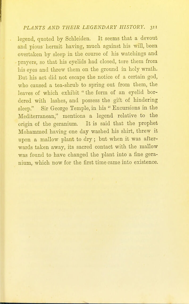 legend, quoted by Schleiden. It seems that a devout and pious hermit having, much against his will, been overtaken by sleep in the course of his watchings and prayers, so that his eyelids had closed, tore them from his eyes and threw them on the ground in holy wrath. But his act did not escape the notice of a certain god, who caused a tea-shrub to spring out from them, the leaves of which exhibit  the form of an eyelid bor- dered with lashes, and possess the gift of hindering sleep. Sir George Temple, in his  Excursions in the Mediterranean, mentions a legend relative to the origin of the geranium. It is said that the prophet Mohammed having one day washed his shirt, threw it upon a mallow plant to dry ; but when it was after- wards taken away, its sacred contact with the mallow was found to have changed the plant into a fine gera- nium, which now for the first time came into existence.