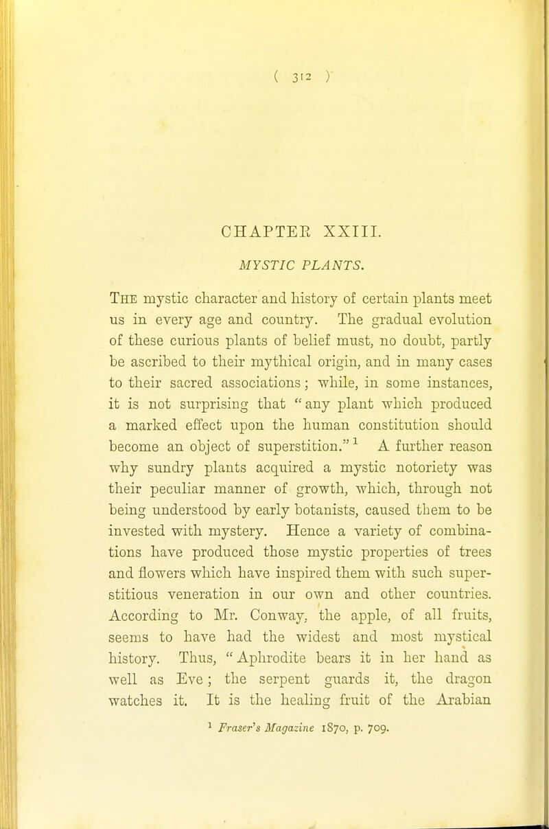 CHAPTEE XXIII. MYSTIC PLANTS. The mystic character and history of certain plants meet us in every age and country. The gradual evolution of these curious plants of belief must, no doubt, partly be ascribed to their mythical origin, and in many cases to their sacred associations; while, in some instances, it is not surprising that any plant which produced a marked effect upon the human constitution should become an object of superstition. ^ A further reason why sundry plants acquired a mystic notoriety was their peculiar manner of growth, which, through not being understood by early botanists, caused them to be invested with mystery. Hence a variety of combina- tions have produced those mystic properties of trees and flowers which have inspired them with such super- stitious veneration in our own and other countries. According to Mr. Conway, the apple, of all fruits, seems to have had the widest and most mystical history. Thus, Aphrodite bears it in her hand as well as Eve; the serpent guards it, the dragon watches it. It is the healing fruit of the Arabian ^ Fraser's Magazine 1S70, p. 709-