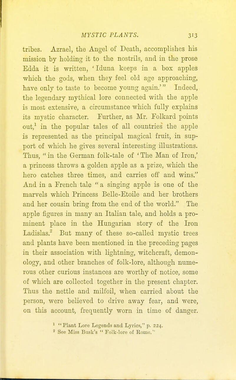 tribes. Azrael, the Angel of Death, accomplishes his mission by holding it to the nostrils, and in the prose Edda it is written, ' Iduna keeps in a box apples which the gods, when they feel old age approaching, have only to taste to become young again.' Indeed, the legendary mythical lore connected with the apple is most extensive, a circumstance which fully explains its mystic character. Further, as Mr. Tolkard points out,^ in the popular tales of all countries the apple is represented as the principal magical fruit, in sup- port of which he gives several interesting illustrations. Thus,  in the German folk-tale of ' The Man of Iron,' a princess throws a golden apple as a prize, which the hero catches three times, and carries off and wins, And in a Trench tale  a singing apple is one of the marvels which Princess Belle-Etoile and her brothers and her cousin bring from the end of the world. The apple figures in many an Italian tale, and holds a pro- minent place in the Hungarian story of the Iron Ladislas.^ But many of these so-called mystic trees and plants have been mentioned in the preceding pages in their association with lightning, witchcraft, demon- ology, and other branches of folk-lore, although nume- rous other curious instances are worthy of notice, some of which are collected together in the present chapter. Thus the nettle and milfoil, when carried about the person, were believed to drive away fear, and were, on this account, frequently worn in time of danger. ^ Plant Lore Legends and Lyrics, p. 224. See Miss Busk's  Folk-lore of Rome.