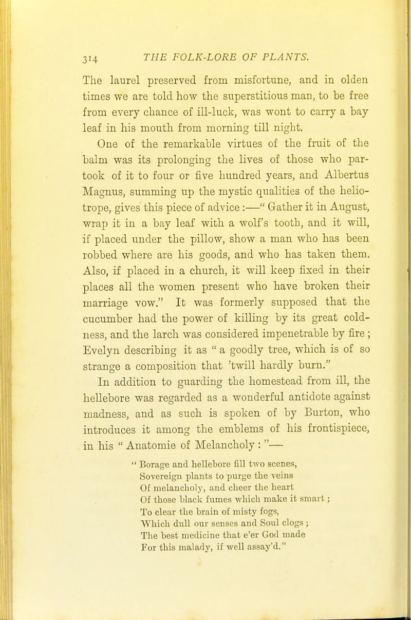 The laurel preserved from misfortune, and in olden times we are told how the superstitious man, to be free from every chance of ill-luck, was wont to carry a bay leaf in his mouth from morning till night. One of the remarkable virtues of the fruit of the balm was its prolonging the lives of those who par- took of it to four or five hundred years, and Albertus Magnus, summing up the mystic qualities of the helio- trope, gives this piece of advice :— Gather it in August, wrap it in a bay leaf with a wolf's tooth, and it will, if placed under the pillow, show a man who has been robbed where are his goods, and who has taken them. Also, if placed in a church, it will keep fixed in their places all the women present who have broken their marriage vow. It was formerly supposed that the cucumber had the power of killing by its great cold- ness, and the larch was considered impenetrable by fire; Evelyn describing it as  a goodly tree, which is of so strange a composition that 'twill hardly burn. In addition to guarding the homestead from ill, the hellebore was regarded as a wonderful antidote against madness, and as such is spoken of by Burton, who introduces it among the emblems of his frontispiece, in his  Anatomie of Melancholy : —  Borage and hellebore fill two scenes, Sovereign plants to purge tlie veins Of melancholy, and cheer the heart Of those hlack fumes which make it smart; To clear the brain of misty fogs, Which dull our senses and Soul clogs ; The best medicine that e'er God made For this malady, if well assay'd.