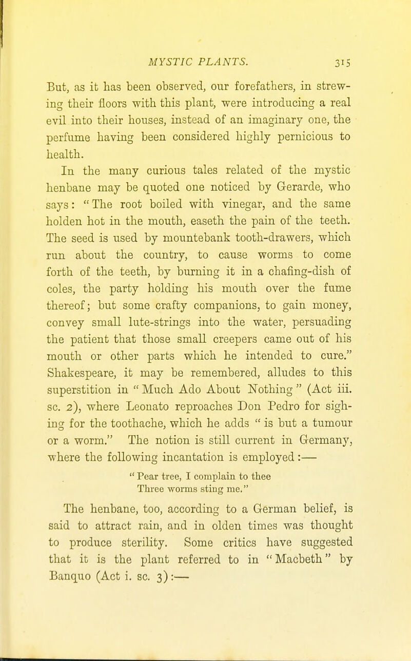 But, as it has been observed, our forefathers, in strew- ing their floors with this plant, were introducing a real evil into their houses, instead of an imaginary one, the perfume having been considered highly pernicious to health. In the many curious tales related of the mystic henbane may be quoted one noticed by Gerarde, who says:  The root boiled with vinegar, and the same holden hot in the mouth, easeth the pain of the teeth. The seed is used by mountebank tooth-drawers, which run about the country, to cause worms to come forth of the teeth, by burning it in a chafing-dish of coles, the party holding his mouth over the fume thereof; but some crafty companions, to gain money, convey small lute-strings iuto the water, persuading the patient that those small creepers came out of his mouth or other parts which he intended to cure. Shakespeare, it may be remembered, alludes to this superstition in  Much Ado About Nothing  (Act iii. sc. 2), where Leouato reproaches Don Pedro for sigh- incf for the toothache, which he adds  is but a tumour or a worm. The notion is still current in Glermany, where the following incantation is employed:—  Pear tree, I complain to thee Three worms sting me. The henbane, too, according to a German belief, is said to attract rain, and in olden times was thought to produce sterility. Some critics have suggested that it is the plant referred to in Macbeth by Banquo (Act i. sc. 3):—