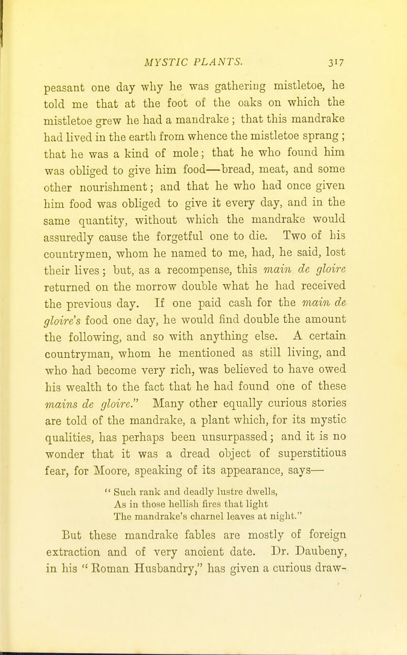 peasant one day why he was gathering mistletoe, he told me that at the foot of the oaks on which the mistletoe grew he had a mandrake ; that this mandrake had lived in the earth from whence the mistletoe sprang ; that he was a kind of mole; that he who found him was obliged to give him food—bread, meat, and some other nourishment; and that he who had once given him food was obliged to give it every day, and in the same quantity, without which the mandrake would assuredly cause the forgetful one to die. Two of his countrymen, whom he named to me, had, he said, lost their lives; but, as a recompense, this main de gloire returned on the morrow double what he had received the previous day. If one paid cash for the main de gloire's food one day, he would find double the amount the following, and so with anything else. A certain countryman, whom he mentioned as still living, and who had become very rich, was believed to have owed his wealth to the fact that he had found one of these mains de gloire. Many other equally curious stories are told of the mandrake, a plant which, for its mystic qualities, has perhaps been unsurpassed; and it is no wonder that it was a dread object of superstitious fear, for Moore, speaking of its appearance, says—  Such rank and deadly lustre dwells, As in those hellish fires that light The mandrake's charnel leaves at night. But these mandrake fables are mostly of foreign extraction and of very ancient date. Dr. Daubeny, in his  Eoman Husbandry, has given a curious draw-