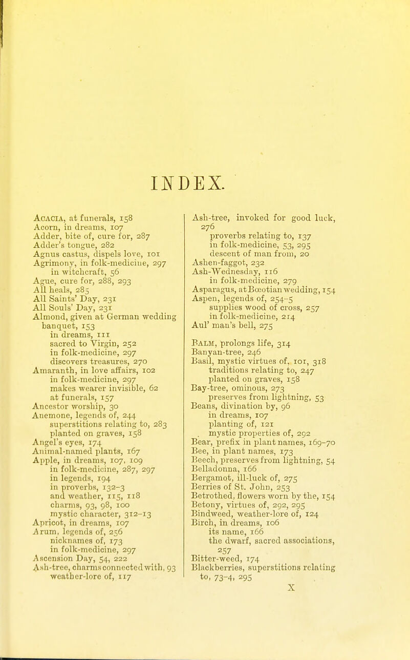 INDEX. Acacia, at funerals, 158 Acorn, iu dreams, 107 Adder, bite of, cure for, 287 Adder's tongue, 282 Agnus castus, dispels love, loi Agrimony, in folk-medicine, 297 in witclicraft, 56 Ague, cure for, 288, 293 All heals, 285 All Saints' Day, 231 All Souls' Day, 231 Almond, given at German wedding banquet, 153 in dreams, in sacred to Virgin, 252 in folk-medicine, 297 discovers treasures, 270 Amaranth, in love affairs, 102 in folk-medicine, 297 makes wearer invisible, 62 at funerals, 157 Ancestor worship, 30 Anemone, legends of, 244 superstitions relating to, 283 planted on graves, 158 Angel's eyes, 174 Animal-named plants, 167 Apple, in dreams, 107, 109 in folk-medioine, 287, 297 in legends, 194 in proverbs, 132-3 and weather, 115, 118 charms, 93, 98, 100 mystic character, 312-13 Apricot, in dreams, 107 Arum, legends of, 256 nicknames of, 173 in folk-medicine, 297 Ascension Day, 54, 222 Ash-tree, charms connected with, 93 weather-lore of, 117 Ash-tree, invoked for good luck, 276 proverbs relating to, 137 in folk-medicine, 53, 295 descent of man from, 20 Ashen-faggot, 232 Ash-Wednesday, 116 in folk-medicine, 279 Asparagus, at Boeotian wedding, 154 Asjien, legends of, 254-5 supplies wood of cross, 257 in folk-medicine, 214 Aul' man's bell, 275 Balm, prolongs life, 314 Banyan-tree, 246 Basil, mystic virtues of, loi, 318 traditions relating to, 247 planted on graves, 158 Bay-tree, ominous, 273 preserves from lightning, 53 Beans, divination by, 96 in dreams, 107 planting of, 121 mystic properties of, 292 Bear, prefix in plant names, 169-70 Bee, in plant names, 173 Beech, preserves from lightning, 54 Belladonna, 166 Bergamot, ill-luck of, 275 Berries of ,St. John, 253 Betrothed, flowers worn by the, 154 Betony, virtues of, 292, 295 Bindweed, weather-lore of, 124 Birch, in dreams, 106 its name, i65 the dwarf, sacred associations, 257 Bitter-weed, 174 Blackberries, superstitions relating to, 73-4, 295 X