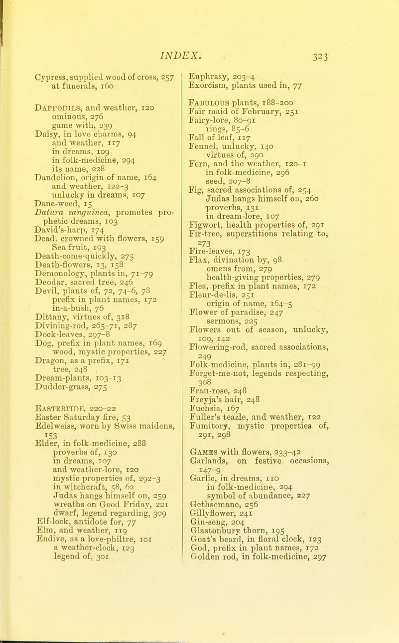 Cypress, supplied wood of cross, 257 at funerals, 160 Daffodils, and weather, 120 ominous, 276 game witli, 239 Daisy, in love charms, 94 and weather, 117 in dreams, 109 in folk-medicine, 294 its name, 228 Dandelion, origin of name, 164 and weather, 122-3 unlucky in dreams, 107 Dane-weed, 15 Datura sanguinea, promotes pro- phetic dreams, 103 David's-harp, 174 Dead, crowned with flowers, 159 Sea fruit, 193 Death-come-quicldy, 275 Death-flowers, 13, 158 Demonology, plants in, 71-79 Deodar, sacred tree, 246 Devil, plants of, 72, 74-6, 78 prefix in plant names, 172 in-a-hush, 76 Dittany, virtues of, 318 Divining-rod, 265-71, 287 Dock-leaves, 297-8 Dog, prefix in plant names, 169 wood, mystic properties, 227 Dragon, as a prefix, 171 tree, 248 Dream-plants, 103-13 Dudder-grass, 275 Eastertide, 220-22 Easter Saturday fire, 53 Edelweiss, worn hy Swiss maidens, Elder, in folk-medicine, 288 proverbs of, 130 in dreams, 107 and weatlier-lore, 120 mystic properties of, 292-3 in witchcraft, 58, 62 Judas hangs himself on, 259 wreaths on Good Friday, 221 dwarf, legend regarding, 309 Elf-lock, antidote for, 77 Elm, and weather, 119 Endive, as a love-philtre, loi a weather-clock, 123 legend of, 301 Euphrasy, 203-4 Exorcism, plants used in, 77 Fabulous plants, 188-200 Fair maid of February, 251 Fairy-lore, 80-91 rings, 85-6 FaU of leaf, 117 Fennel, unlucky, 140 virtues of, 290 Fern, and the weather, 120-1 in folk-medicine, 296 seed, 207-8 Fig, sacred associations of, 254 Judas hangs himself ou, 26a proverbs, 131 in dream-lore, 107 Figwort, health properties of, 291 Fir-tree, superstitions relating to, 273 Fire-leaves, 173 Flax, divination by, 98 omens from, 279 health-giving properties, 279 Flea, prefix in plant names, 172 Fleur-de-lis, 251 origin of name, 164-5 Flower of paradise, 247 sermons, 225 Flowers out of season, unlucky, 109, 142 Flowering-rod, sacred associations, 249 Folk-medicine, plants in, 281-99 Forget-me-not, legends resx^ecting, 308 Frau-rose, 248 Freyja's hair, 248 Fuchsia, 167 Fuller's teazle, and weather, 122 Fumitory, mystic properties of, 291, 298 Games with flowers, 233-42 Garlands, on festive occasions, 147-9. Garlic, in dreams, 110 in folk-medicine, 294 symbol of abundance, 227 Gethsemane, 256 Gillyflower, 241 Gin-seng, 204 Glastonbury thorn, 195 Goat's beard, in floral clock, 123 God, prefix in plant names, 172 Golden rod, in folk-medicine, 297