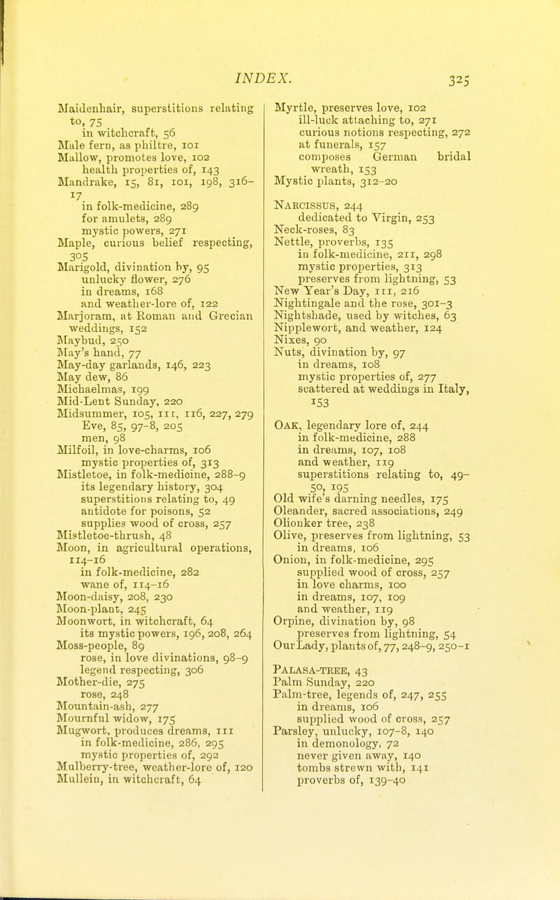 Maidenhair, superstitions relating to, 75 in witchcraft, 56 Male fern, as philtre, loi Mallow, promotes love, 102 health properties of, 143 Mandrake, 15, 81, loi, 198, 316- in folk-medicine, 289 for amulets, 289 mystic powers, 271 Maple, curious belief respecting, 305 Marigold, divination by, 95 unlucky flower, 276 in dreams, 168 and weather-lore of, 122 Marjoram, at Roman and Grecian weddings, 152 Maybud, 250 May's hand, 77 May-day garlands, 146, 223 May dew, 86 Michaelmas, 199 Mid-Lent Sunday, 220 Midsummer, 105, in, 116, 227, 279 Eve, 85, 97-8, 205 men, 98 Milfoil, in love-charms, 106 mystic properties of, 313 Mistletoe, in folk-medicine, 288-9 its legendary history, 304 superstitions relating to, 49 antidote for poisons, 52 supplies wood of cross, 257 Mistletoe-thrush, 48 Moon, in agricultural operations, I14-16 in folk-medicine, 282 wane of, 114-16 Moon-daisy, 208, 230 Moon-plant, 245 Moonwort, in witchcraft, 64 its mystic powers, 196,208, 264 Moss-people, 89 rose, in love divinations, 98-9 legend respecting, 306 Mother-die, 275 rose, 248 Mountain-ash, 277 Mournful widow, 175 Mugwort, produces dreams, in in folk-medicine, 286, 295 mystic properties of, 292 Mulberry-tree, weather-lore of, 120 Mullein, in witchcraft, 64 Myrtle, preserves love, 102 ill-luck attaching to, 271 curious notions respecting, 272 at funerals, 157 composes German bridal wreath, 153 Mystic plants, 312-20 Narcissus, 244 dedicated to Virgin, 253 Neck-roses, 83 Nettle, proverbs, 135 in folk-medicine, 211, 298 mystic properties, 313 preserves from lightning, 53 New Year's Day, ni, 216 Nightingale and the rose, 301-3 Nightshade, used by witches, 63 Nipplewort, and weather, 124 Nixes, 90 Nuts, divination by, 97 in dreams, 108 mystic properties of, 277 scattered at weddings in Italy, 153 Oak, legendary lore of, 244 in folk-medicine, 288 in dreams, 107, 108 and weather, 119 superstitions relating to, 49- 50, 195 Old wife's darning needles, 175 Oleander, sacred associations, 249 Olionker tree, 238 Olive, preserves from lightning, 53 in dreams, 106 Onion, in folk-medicine, 295 supplied wood of cross, 257 in love charms, 100 in dreams, 107, 109 and weather, 119 Orpine, divination by, 98 preserves from lightning, 54 Our Lady, plants of, 77,248-9, 250-1 Palasa-teee, 43 Palm Sunday, 220 Palm-tree, legends of, 247, 255 in dreams, 106 supplied wood of cross, 257 Parsley, unlucky, 107-8, 140 in demonology, 72 never given away, 140 tombs strewn with, 141 proverbs of, 139-40