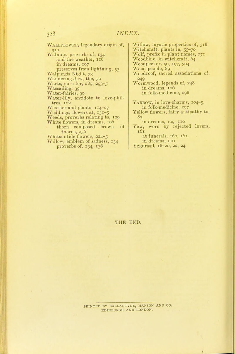 Wallflower, legendary origin of, 310 Walnuts, proverbs of, 134 and the weather, 118 in dreams, 107 preserves from lightning, 53 Walpurgis Night, 73 AVanderiug Jew, the, 50 Warts, cure for, 289, 293-5 Wassailing, 39 Water-fairies, 90 Water-lily, antidote to love-phil- tres, 102 Weather and plants, 114-27 Weddings, flowers at, 151-5 Weeds, proverbs relating to, 129 White flowers, in dreams, 106 thorn composed crown of thorns, 256 AVhitsuntide flowers, 224-5 Willow, emblem of sadness, 134 proverbs of, 134, 136 AVillow, mystic properties of, 318 Witchcraft, plants iu, 55-70 Wolf, prefix iu plant names, 171 Woodbine, in witchcraft, 64 Woodpecker, 50, 197, 304 AVood-people, 89 Woodroof, sacred associations of, 249 Wormwood, legends of, 248 in dreams, 106 in folk-medicine, 298 Yaeeow, in love-charms, 104-5. in folk-medicine, 297 Yellow floweis, fairy antipathy to, 83 in dreams, 109, 110 Yew, worn W rejected lovers, 161 at funerals, 160, 161. in dreams, 110 Yggdrasil, 18-20, 22, 24 THE END. PRINTED BY BALLANTVNE, HANSON AND CO. EDINBURGH AND LONDON.