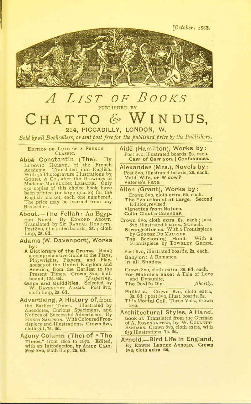 {October, i823. A List of Books PUBLISHED BY CHATTO & WiNDUS, 214, PICCADILLY, LONDON, W. Sold by all Booksellers, or sent post free for the published price by the Publishers. Edition de Luxe of a French Classic. Abb6 Constantin (The). By LuDovic Halevy, of the French Academy. Translated into English. With 35 Photogravure Illustrations by GoupjL & Co., after the Drawings of Madame Madeleine Lemaire. Only 250 collies of this choice book have been printed (in large quarto) for the English market, each one numbered. The price may be learned from any Bookseller. About.—The Fellah: An Egyp- tian Novel. By Edmond About. Translated by Sir Randal Roberts. Post 8vo, illustrated boards, 2s. ; cloth limp, 28. 6d. Adams (W. Davenport), Works by: A Dictionary of the Drama, Being a comprehensive Guide to the Plays, Playwrights, Players, and Play- nouses of the United Kingdom and America, from the Earliest to the Present Times. Crown 8vo, half- bound, 123. 6d. [Prepaying. Quips and Quiddities. Selected by W. Davenport Adams. Post 8vo, cloth limp, 23. 6d^ Advertising, A History of,from the Earliest Times. Illustrated by Anecdotes, Curious Specimens, and Notices of Successful Advertisers. By Henry Sampson. WithColouredFron- tispieceand Illustrations, Crown Svo, cloth gilt, 78. 6d. Agony Column (The) of  The Times, irom 1800 fo 1870, Edited, with an Introduction, by Alice Clat, Post Bvo, cloth limp, la. 6d. Aide (Hamilton), Works by: Post Svo, illustrated boards, 2s. each. Carr of Carrlyon. 1 Confidences. Alexander (Mrs.), Novels by: Post Svo, illustrated boards, 2s. each. Maid, Wife, or Widow? Valerie's Fate. Allen (Grant), Works by: Crown Svo, cloth extra, 68. each. The Evolutionist at Large. Second Edition, revised, vignettes from Nature. Colin Clout's Calendar. Crown Svo, cloth extra, 63. each ; post Svo. illustrated boards., 2s. each, Strange Stories. With a Frontispiece by George Du Maurier. The Beckoning Hand. With a Frontispiece by Townley Green. Post 8vo, illustrated boards, 2s. each. Babylon: A Romance, in all Shades. Crown Svo, cloth extra, 3s. 6d. each. For Maimle's Sake: A Tale of Love and Dynamite. The Devil's Die. [Shortly, Phlllstla. Crown Svo, cloth extra, 3s. 6d. ; post Svo, illust. boards, 2s. This Mortal Coil. Three Vols., crown Svo. Architectural Styles, .^ Hand- book of. Translated from the German of A. ROSENGARTEN, by W. CoLLETT- Sandars. Crown Svo, cloth extra, with 639 Illustrations, 7s. 6d^ Arnold.—Bird Life In England. By Edwin Lestkr Arnold, Crown gvo, cloth •zti» 61.