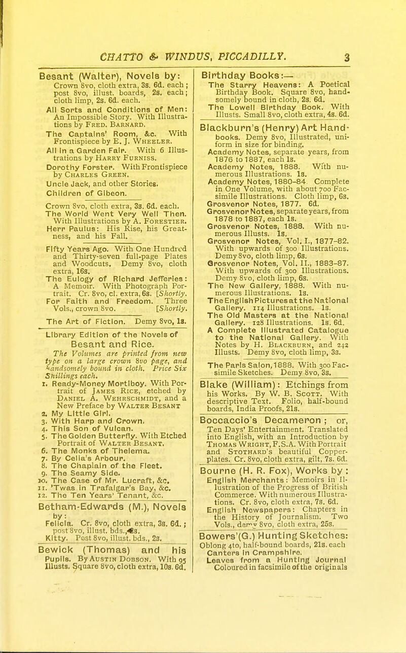 Besant (Walter), Novels by: Crown 8vo, cloth extra, 3s. 6d. each ; post 8vo, illust. boards, 2s. each; cloth limp, 2s. 6d. each. All Sorts and Conditions of Men: An Impossible Story. With Illustra- tions by Fred. Barnard. The Captains' Room, &c. With Frontispiece by E. J. Wheeler. All In a Garden Fair. With 6 Illus- trations by Harry Furniss. Dorothy Forster. With Frontispiece by Charles Green. Uncle Jack, and other Stories. Children of Gibeon. Crown 8vo, cloth extra, 33. 6(1. each. The World Went Very Well Then. With Illustrations by A. Forestier, Herr Paulus: His Rise, his Great- ness, and his Fall. Fifty Years Ago. With One Hundred and Thirty-seven full-page Plates and Woodcuts. Demy 8vo, cloth extra, 163. The Eulogy of Richard JefTerles: A Memoir. With Photograph Por- trait. Cr. 8vo, cl. extra, 6s. IShortly. For Faith and Freedom. Three Vols., crown 8vo. \_Shortly. The Art of Fiction. Demy 8vo, 18. Library Edition of the Novels of Besant and Rice. The Volumes are printed from new type on a large crown 8vo page, and handsomely bound in cloth. Price Six Shillings each. t, Ready-Money Mortlboy. With Por- trait of James Rice, etched by Daniel A. Wehrschmidt, and a New Preface by Walter Besant 2. My Little Girl. 3. With Harp and Crown. 4. This Son of Vulcan. 5. The Golden Butterfly. With Etched Portrait of Walter Besant. 6. The Monks of Thelema. 7. By Celia's Arbour. 8. The Chaplain of the Fleet. 9. The Seamy Side. TO. The Case of Mr. Lucraft, &c. 11. 'Twas in Trafalgar's Bay, &c, 12. The Ten Years' Tenant, &c. Betham-Edwards (M.), Novels by: Felicia. Cr. 8vo, cloth extra, 3s. 64. ; post 8vo, illust. bds.,<3. Kitty. Post 8vo, illust. bds., 23. Bewick (Thomas) and his Pupils. By Austin Dobson, With 95 lUusts. Square 8vo, cloth extra, 10s. 6d. Birthday Books:— The Starry Heavens: A Poetical Birthday Book. Square 8vo, hand- somely bound in cloth, 23. 6d. The Lowell Birthday Book. With Illusts. Small 8vo, cloth extra, 4s. 6d. Blackburn's (Henry) Art Hand- books. Demy 8vo, Illustrated, uni- form in size lor binding. Academy Notes, separate years, from 1876 to 1887, each Is. Academy Notes, 1888. With nu- merous Illustrations. Is. Academy Notes, 1880-84 Complete in One Volume, with about 700 Fac- simile Illustrations. Cloth limp, 6s. Grosvenor Notes, 1877. 6d. Grosvenor Notes, separate years, from 1878 to 1887, each Is. Grosvenor Notes, 1888. With nu- merous Illusts. Is. Grosvenor Notes, Vol. I., 1877-82. With upwards of 300 Illustrations. Demy8vo, cloth limp, 63. Grosvenor Notes, Vol. II., 1883-87. With upwards of 300 Illustrations. Demy 8vo, cloth limp, 6s. The New Gallery, 1888. With nu- merous Illustrations. Is. The English Pictures at the National Gallery. 114 Illustrations. Is. The Old Masters at the National Gallery. 128 Illustrations. Is. 6d. A Complete Illustrated Catalogue to the National Gallery. With Notes by H. Blackburn, and 242 Illusts. Demy 8vo, cloth limp, 33. The Paris Salon, 1888. With 30oFac- simile Sketches. Demy 8vo, 33. Blake (William): Etchings from his Works. By W. B. Scott. With descriptive Text. Folio, half-bound boards, India Proofs, 2l3. Boccaccio's Decameron ; or. Ten Days' Entertainment. Translated into English, with an Introduction by Thomas Wright, F.S.A. With Portrait and Stothard's beautiful Copper- plates. Cr. 8vo, cloth extra, gilt, 7s. 6d. Bourne (H. R. Fox), Works by : English Merchants: Memoirs in Il- lustration of the Progress of British Commerce. With numerous Illustra- tions. Cr. 8vo, cloth extra, 7s. 6d. English Newspapers: Chapters in the History of Journalism. Two Vols,, dery 8vo, cloth extra, 253. Bowers'(G.) Hunting Sketches: Oblong 4to, half-bound boards, 21s. each Canters In Crampshlre. Leaves from a Hunting Journal Coloured in facsimile of the originals