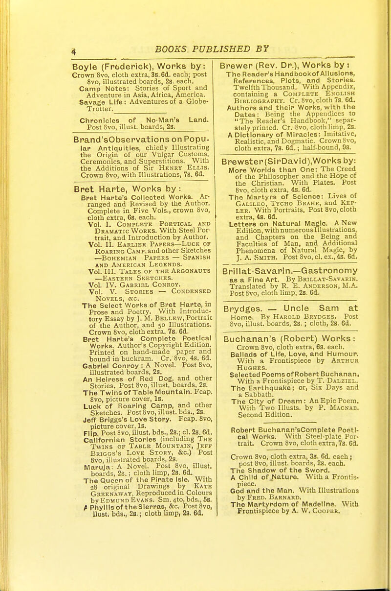 Boyle (Fpfaderick), Works by: Crown 8vo, cloth extra, 3s. 6d. each; post 8vo, illustrated boards, 2s. each. Camp Notes: Stories of Sport and Adventure in Asia, Alrica, America. Savage Life: Adventures of a Globe- Trotter. Chronicles of No-Man's Land. Post 8vo, illust. boards, 23. Brand'sObservations on Popu- lar Antiquities, chiefly Illustrating the Origin of our Vulgar Customs, Ceremonies, and Superstitions. With the Additions of Sir Henry Ellis. Crown 8vo, with Illustrations, 7s. 6d. Bret Harte, Works by: Bret Harte's Coiiected Works. Ar- ranged and Revised by the Author. Complete in Five Vols., crown 8vo, cloth extra, 6s. each. Vol. I. Complete Poetical and Dramatic Works. With Steel Por- trait, and Introduction by Author. Vol. II. Earlier Papers—Luck of Roaring Camp, and other Sketches —Bohemian Papers — Spanish and American Legends. Vol. III. Tales of the Argonauts —Eastern Sketches. VoL IV. Gabriel Conroy. Vol. V. Stories — Cokdensed Novels, ac. The Select Works of Bret Harte, in Prose and Poetry. With Introduc- tory Essay by J. M. Bellew, Portrait of the Author, and 50 Illustrations. Crown 8vo, cloth extra, 7s. 6d. Bret Harte's Complete Poetical Works. Author's Copyright Edition. Printed on hand-made paper and bound in buckram. Cr. 8vo, 4s. 6d. Gabriel Conroy : A Novel. Post 8vo, illustrated boards, 2s. An Heiress of Red Dog, and other Stories. Post 8vo, illust. boards, 2s. The Twins of Table Mountain. Fcap. 8vo, picture cover, Is. Luck of Roaring Camp, and other Sketches. Post 8vo, illust. bds., 2s. Jeff Briggs's Love Story. Fcap. 8vo, picture cover, Is. Flip. Post 8vo, illust. bds., 2s.; cl. 2s. 6d. Callfornian Stories (including The Twins of Table Mountain, Jeff Briggs's Love Story, &c.) Post 8vo, illustrated boards, 2s. Maruja; A Novel. Post 8vo, illust. boards, 2s.; cloth limp, 2s. 6d. The Queen of the Pirate Isle. With 28 original Drawings by Kate Greenaway, Reproduced in Colours by Edmund Evans. Sm.4to, bds., fis. fi Phyllis of theSlerras, &c. PostSvo, llust. bds., 2s.; cloth limp, 23. 6d. Brewer (Rev. Dr.), Works by 1 Brewster{SirDavid),Works by. More Worlds than One: The Creed of the Philosopher and the Hope of the Christian. With Plates. Post 8vo, cloth extra, 4s. 6d. The Martyrs of Science: Lives of Galileo, Tvcho Brake, and Kep- ler. With Portraits. Post 8vo, cloth extra, 4s. 6d. Letters on Natural Magic. A New Edition, with numerous Illustrations, and Chapters on the Being and Faculties of Man, and Additional Phenomena of Natural Magic, by J. A. Smith. Post 8vo, cl. ex., 4s. 6d. Brillat-Savarin.—Gastronomy as a Fine Art. By Brillat-Savarin. Translated by R. E. Anderson, M.A.. Post 8vo, cloth limp, 2s. 6d. Brydges. — Uncle Sam at Home. By Harold Brydges. Post 8vo, illust. boards, 2s. ; cloth, 2s. 6d. Buchanan's (Robert) Works: Crown 8vo, cloth extra, 6s. each. Ballads of Life, Love, and Humour. With a Frontispiece by Arthur Hughes. Selected Poemsof Robert Buchanan. With a Frontispiece by T. Dalziel. The Earthquake; or, Six Days and a Sabbath. The City of Dream: An Epic Poem. With Two lUusts. by P. M.acnab. Second Edition. Robert Buchanan'sCompIete Poeti- cal Works. With Steel-plate Por- trait. Crown 8vo, cloth extra, 7s. 6d. Crown 8vo, cloth extra, 3s. 6d. each j post 8vo, illust. boards, 2s. each. The Shadow of the Sword. A Child of ,Nature. With a Frontis- piece. God and the Man. With Illustrations by Fred. Barnard. The Martyrdom of Madeline. With Frontispiece by A. W. Coopbr. The Reader's Handbookof Allusions, References, Plots, and Stories. Twelfth Thousand. With Appendix, containing a Complete English Bibliography. Cr. 8vo, cloth 7s. 6d. Authors and their Works, with the Dates: Being the Appendices to The Reader's Handbook, separ- ately printed. Cr. 8vo, cloth limp, 2s. A Dictionary of Miracles: Imitative, Realistic, and Dogmatic. Crown Svo, cloth extra, 7s. 6d.; half-bound, 9s.