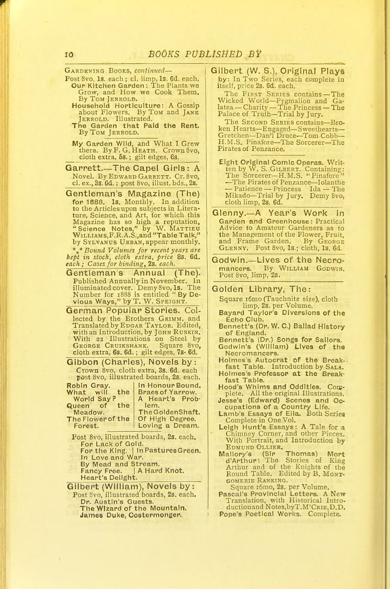 Gardening Books, continued— \ Post 8vo, Is. each ; cl. limp, 13. Gd. each. Our Kitchen Garden: The Plants we Grow, and How we Cook Them, By Tom Jerrold. Houseliold Horticulture: A Gossip about Flowers. By Tom and Jane Jerrold. Illustrated. The Garden that Paid the Rent. By Tom Jerrold. My Garden Wild, and What I Grew there. ByF.G. Heath. Crown 8vo, cloth extra, Es.; gilt edges, 6s. Garrett.—The Capel Girls: A Novel. By Edward Garrett. Cr. 8vo, cl. ex., 3s. Cd.; post 8vo, illust. bds., 2s. Gentleman's Magazine (The) for 1888. Is. Monthly. In addition to the Articles upon subjects in Litera- ture, Science, and Art, for which this Magazine has so high a reputation,  Science Notes, by W. Mattieu WiLLiAMS,F.R. A.S.,and Table Talk, by Sylvanus Urban, appear monthly. *f* Boimd Volumes for recent years are kept in stock, cloth extra, price 8s. 6d. each; Cases for binding, 2a. each. Gentleman's Annual (The). Published Annually in November. In illuminated cover. Demy8vo, Is. The Number for i888 is entitled  By De- vlous Ways, by T. W. Speight. German Popular Stories. Col- lected by the Brothers Grimm, and Translated by Edgar Taylor. Edited, with an Introduction, by John Ruskin. With 22 Illustrations on Steel by George Cruikshank. Square 8vo, cloth extra, 6s. 6d.; gilt edges, 7s- 6d. Gibbon (Charles), Novels by: Crown 8vo, cloth extra, 3a. 6d. each post 8vo, illustrated boards, 2s. each. Robin Gray. What will the World Say? Queen of the Meadow. The Flowerof the Forest. Post Svo, illustrated boards, 23. each. For Lack of Gold. For the King. | In PasturesGreen. In Love and War. By Mead and Stream. Fancy Free. | A Hard Knot. Heart's Delight. Gilbept (William), Novels by: Post 8vo, illustrated boards, 2s. each. Dr. Austin's Guests. The Wizard of the Mountain. James Duke, Costermonger. In Honour Bound. Braes of Yarrow. A Heart's Prob- lem. TheGoldenShaft. Of High Degree. Loving a Dream. Gilbert (W. S.), Original Plays by: In Two Series, each complete in itself, price 2s. 6d. each. The First Series contains—The Wicked World—Pj'gmalion and Ga- latea — Charity — The Princess — The Palace of Truth—Trial by Jury. The Second Series contains—Bro- ken Hearts—Engaged—Sweethearts— Gretchen—Dan'l Druce—Tom Cobb— H.M.S. Pinafore—The Sorcerer—The Pirates of Penzance. Eight Original Comic Operas. Writ- ten by W. S. Gilbert. Containing: The Sorcerer—H.M.S. Pinafore —The Pirates of Penzance—lolanthe — Patience — Princess Ida — The Mikado—Trial by Jury. Demy Svo, cloth limp, 2s. 6d. Glenny.—A Year's Work in Garden and Greenhouse: Practical Advice to Amateur Gardeners as to the Management of the Flower, Fruit, and Frame Garden. By George Glenny. Post Svo, Is.; cloth. Is. 6d. Godwin.—Lives of the Necro- mancers. By William Godwin. Post Svo, limp, 28. Golden Library, The: Square i6mo (Tauchnitz size), cloth limp, 2s. per Volume. Bayard Taylor's Diversions of the Echo Club. Bennett's (Dr. W. 0.) Ballad History of England. Bennett's (Dr.) Songs for Sailors. Godwin's (William) Lives of the Necromancers. Holmes's Autocrat of the Break- fast Table. Introduction by Sala. Holmes's Professor at the Break- fast Table. Hood's Whims and Oddities. Coqj- plete. All the original Illustrations. Jesse's (Edward) Scenes and Oc- cupations of a Country Life. Lamb's Essays of Ella. Both Series Complete in One Vol. Leigh Hunt's Essays: A Tale for a Chimney Corner, and other Pieces. With Portrait, and Introduction by Edmund Ollier. Mallory's (Sir Thomas) Mort d'Arthur: The Stories of King Arthur and of the Knights of the Round Table. Edited by B. Mont- GOMERiE Ranking. Square i6mo, 2s. per Volume. Pascal's Provincial Letters. A New Translation, with Historical Intro- ductionand Notes,byT.M'CRiE,D.D. Pope's Poetical Works. Complete.