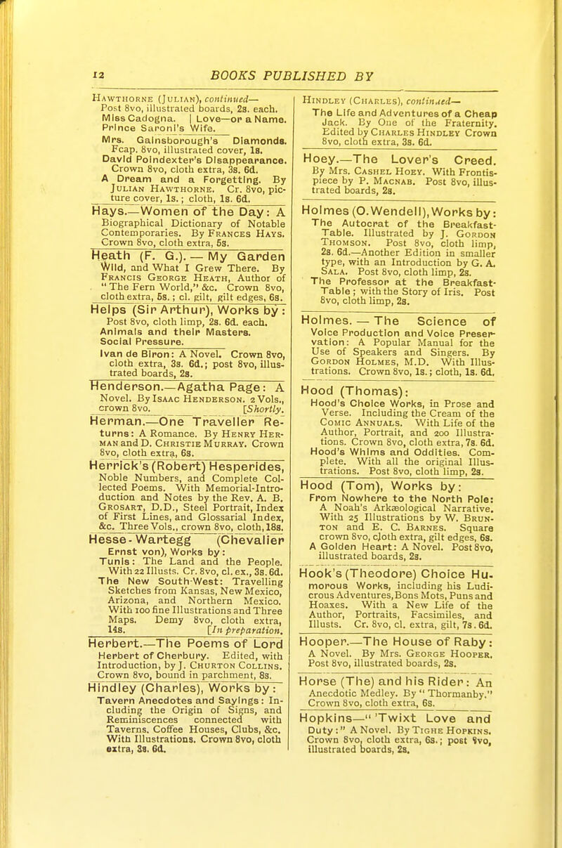 Hawthorne (Julian), continued— Post 8vo, illustrated boards, 23. each. MissCadogna. | Love—op a Name. Prince Saronl's Wife. Mrs. Gainsborough's Diamonds. Fcap. 8vo, illustrated cover. Is, David Polndexter's Disappearance. Crowa 8vo, cloth extra, 3s. 6d, A Dream and a Forgetting. By Jui,iAN Hawthorne. Cr. 8vo, pic- __ture_coverjJ^;^Ioth, Is.^d.^ Hays—Women of the~Day: A Biographical Dictionary of Notable Contemporaries. By Frances Hays. Crown Svo, cloth extra, Ss. Heath (F. G.). — My Garden wild, and What I Grew There. By Francis George Heath, Author of  The Fern World, &c. Crown 8vo, cloth extra, Ss.; cl. gilt, gilt edges, 63. Helps (Sip Arthur), Works by : Post Svo, cloth limp, 28. 6d. each. Animals and their Masters. Social Pressure. Ivan de BIron: A Novel. Crown Svo, cloth extra, 3s. 6d.; post Svo, illus- trated boards, 2s. Henderson.—Agatha Page: A Novel. By Isaac Henderson. 2 Vols., crown 8vo. [Shortly. H e r m ah.—One^T rave 11 e r  R e- turns: A Romance. By Henry Her- man and D, Christie Murray. Crown 8vo, doth extra, 6s. Herrick's (Robert) Hesperides, Noble Numbers, and Complete Col- lected Poems. With Memorial-Intro- duction and Notes by the Rev. A. B. Grosart, D.D., Steel Portrait, Index of First Lines, and Glossarial Index, &c. Three Vols., crown 8vo, cloth, 18s. Hesse - Wartegg' (Chevalier Ernst von). Works by: Tunis: The Land and the People. With 22 Illusts. Cr. Svo, cl. ex., 3s. 61. The New South-West: Travelling Sketches from Kansas, New Mexico, Arizona, and Northern Mexico. With 100 fine Illustrations and Three Maps. Demy Svo, cloth extra, 14s. [/it preparation. Herbert.—The Poems of Lord Herbert of Cherbury. Edited, with Introduction, by J. Churton Collins. Crown Svo, bound in parchment, 83. HIndley (Charles)7Works by: Tavern Anecdotes and Sayings: In- cluding the Origin of Signs, and Reminiscences connected with Taverns. Coffee Houses, Clubs, &c. With Illustrations. Crown Svo, cloth extra, 38. Gd. Hindley (Charles), continued— The Life and Adventures of a Cheap Jack. By One of the Fraternity. Edited by Charles Hindley Crown Svo, cloth extra, 3s. 6d. Hoey.—The Lover's Creed. By Mrs. Cashel Hoey. With Frontis- piece by P. Macnab. Post Svo, illus- trated boards, 2s. Holmes (O.Wendell), Works by: The Autocrat of the Breakfast- Table. Illustrated by J. Gordon Thomson. Post Svo, cloth limp, 2s. 6d.—Another Edition in smaller type, with an Introduction by G. A. Sala. Post Svo, cloth limp, 2s. The Professor at the Breakfast- Table ; with the Story of Iris. Post Svo, cloth limp, 2s. Holmes. — The Science of Voice Production and Voice Preser- vation: A Popular Manual for the Use of Speakers and Singers. By Gordon Holmes, M.D. With Illus- trations. Crown Svo, Is.; cloth, Is. 6d. Hood (Thomas): Hood's Choice Works, in Prose and Verse. Including the Cream of the Comic Annuals. With Life of the Author, Portrait, and 200 Illustra- tions. Crown Svo, cloth extra, 7s. 6d. Hood's Whims and Oddities. Com- plete. With all the original lUus- trations. Post Svo, cloth limp, 23. Hood (Tom), Works by: From Nowhere to the North Pole: A Noah's Arkasological Narrative. With 25 Illustrations by W. Brun- TON and E. C. Barnes. Square crown Svo, cjoth extra, gilt edges, 6s. A Golden Heart: A Novel. Post Svo, illustrated boards, 23. Hook's (Theodore) Choice Hu- morous Works, including his Ludi- crous .'Vdventures.Bons Mots, Puns and Hoaxes. With a New Life of the Author, Portraits, Facsimiles, and Illusts. Cr. Svo, cl. extra, gilt, 7s. 6d. Hooper.—The House of Raby: A Novel. By Mrs. George Hooper. Post Svo, illustrated boards, 23. Horse (The) and his Rider: An Anecdotic Medley. By  Thormanby. Crown Svo, cloth extra, 6s. Hopkins— 'Twixt Love and Duty: A Novel. By Tighe Hopkins. Crown Svo, cloth extra, 6s.; post <vo, illustrated boards, 2a,