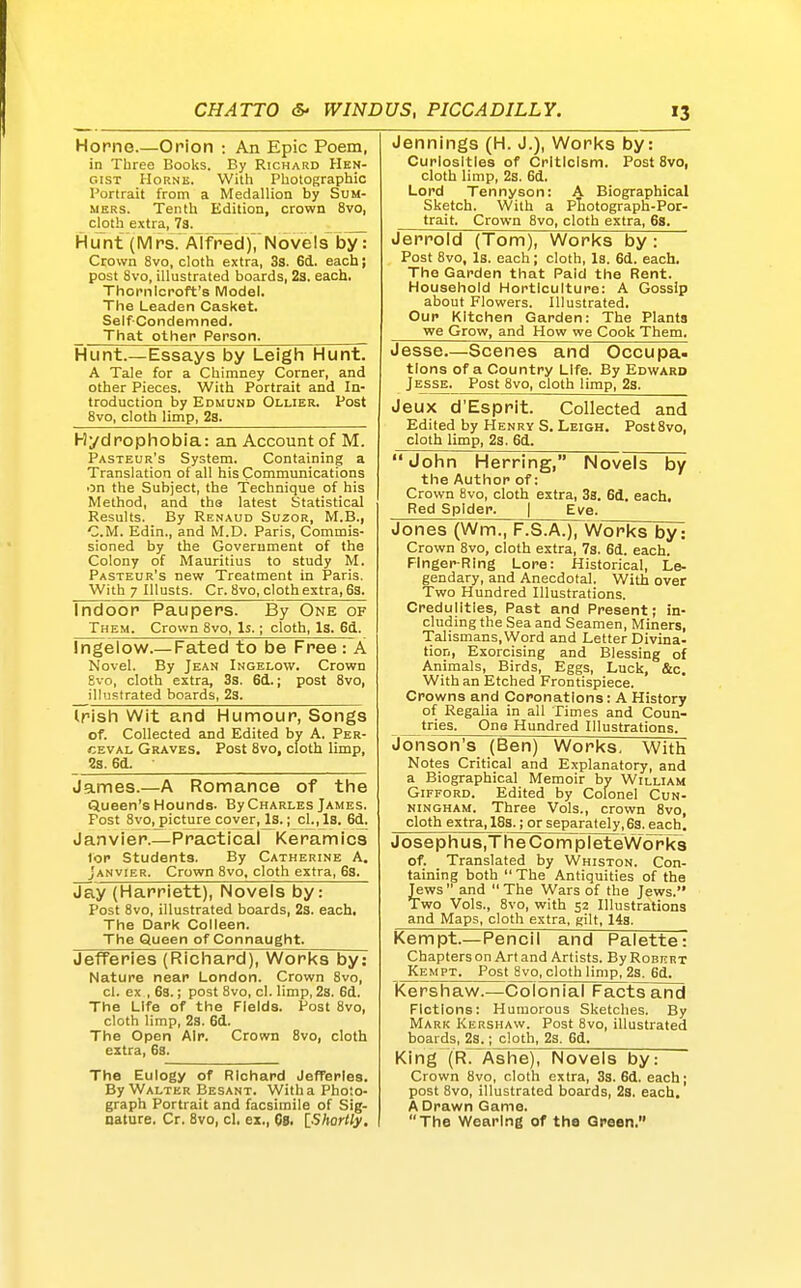 Home.—Orion : An Epic Poem, in Tbree Books. By Richard PIen- c.iST HoRNE. With Photographic Portrait from a Medallion by Sum- mers. Tenth Edition, crown 8vo, cjoth extra, 7s. HLmt (Mrs. Alfred)7Novels by: Crown 8vo, cloth extra, 3s. 6d. each j post 8vo, illustrated boards, 23. each. Thornlcroft's Model. The Leaden Casket. Self-Condemned. That othep Person. Hunt.—Essays by Leigh Hunt. A Tale for a Chimney Corner, and other Pieces. With Portrait and In- troduction by Edmund Ollier. Post 8vo, cloth limp, 2s. Hydrophobia: an Account of M. Pasteur's System. Containing a Translation of all his Communications on the Subject, the Technique of his Method, and tha latest Statistical Results. By Renaud Suzor, M.B., CM. Edin., and M.D. Paris, Commis- sioned by the Government of the Colony of Mauritius to study M. Pasteur's new Treatment in Paris. With 7 lUusts. Cr. 8vo, cloth extra, 63. Indoor Paupers. By One of Them. Crown 8vo, Is.; cloth, Is. 6d. Ingelow.—Fated to be Free : A Novel. By Jean Ingelow. Crown Evo, cloth extra, 3s. 6cL.; post 8vo, ilhistrated boards, 23. Irish Wit and Humour, Songs of. Collected and Edited by A. Per- ceval Graves. Post 8vo, cloth limp, 23.6d. James.—A Romance of the Queen's Hounds. By Charles James. Post 8vo, picture cover. Is.; cl.,J.S. 6d, Janvier.—Practical Keramics tor Students. By Catherine A. Janvier. Crown 8vo, cloth extra, 63. Jay (Harriett), Novels by: Post 8vo, illustrated boards, 23. each. The Dark Colleen. The Queen of Connaught. Jefferies (Richard), Works by: Nature near London. Crown 8vo, cl. ex , 6s.; post 8vo, cl. limp, 28. 6d. The Life of the Fields. Post 8vo, cloth limp, 23. 6d. The Open Air. Crown 8vo, cloth extra, 63. The Eulogy of Richard Jefferies. By Walter Besant. With a Photo- graph Portrait and facsimile of Sig- nature. Cr, 8vo, cl. ex., Gs. l-Shortly. Jennings (H. J.), Works by: Curiosities of Criticism. Post 8vo, cloth limp, 2s. 6d. Lord Tennyson: A Biographical Sketch. With a PLotograph-Por- trait. Crown 8vo, cloth extra, 6s. Jerrold (Tom), Works by: Post 8vo, Is. each; cloth. Is. 6d. each. The Garden that Paid the Rent. Household Horticulture: A Gossip about Flowers. Illustrated. Our Kitchen Garden: The Plants we Grow, and How we Cook Them. Jesse—Scenes and Occupa- tions of a Country Life. By Edward J esse. Post 8vo, cloth limp, 23. Jeux d'Esprit. Collected and Edited by Henry S. Leigh. Post8vo, cloth limp, 23, 6d. John Herring, Novels by the Author of: Crown 8vo, cloth extra, 38. 6d. each. Red Spider. | Eve. Jones (Wm., F.S.A.), Works by: Crown 8vo, cloth extra, 73. 6d. each. Finger-Ring Lore: Historical, Le- gendary, and Anecdotal. With over Two Hundred Illustrations. Credulities, Past and Present; in- cluding the Sea and Seamen, Miners, Talismans, Word and Letter Divina- tion, Exorcising and Blessing of Animals, Birds, Eggs, Luck, &c. With an Etched Frontispiece. Crowns and Coronations: A History of Regalia in all Times and Coun- tries. One Hundred Illustrations. Jonson's (Ben) Works, With Notes Critical and Explanatory, and a Biographical Memoir by William GiFFORD. Edited by Colonel Cun- ningham. Three Vols., crown 8vo, cloth extra, 183.; or separately, 63. each. Josephus,TheCompIeteWork3 of. Translated by Whiston. Con- taining both  The Antiquities of the Jews  and  The Wars of the Jews. Two Vols., 8vo, with 52 Illustrations and Maps, cloth extra, gilt, 143. Kempt.—Pencil and Palette: Chapters on Art and Artists. By Robert Kempt. Post 8vo, cloth limp, 2s. 6d. Kershaw.—Colonial Facts and Fictions: Humorous Sketches. By Mark Kershaw. Post 8vo, illustrated boards, 23.; cloth, 2s. 6d. King (R7~Ashe), Novels by: Crown 8vo, cloth extra, 33. 6d. each; post 8vo, illustrated boards, 2s. each. A Drawn Game. The Wearing of the Green.