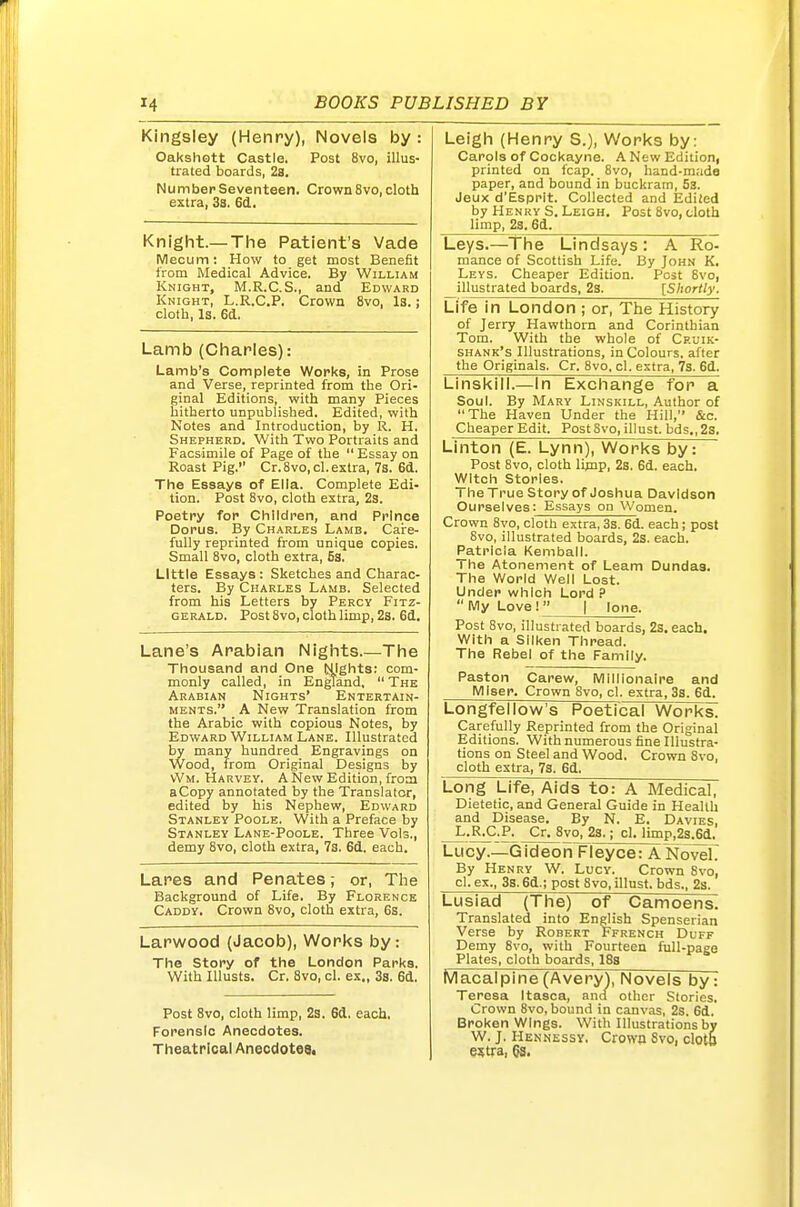 Kingsley (Henry), Novels by : Oakshott Castle. Post 8vo, illus- trated boards, 2s. Number Seventeen. Crown 8vo, cloth extra, 3s. 6(1. Knight.— The Patient's Vade Mecum: How to get most Benefit from Medical Advice. By William Knight, M.R.C.S., and Edward Knight, L.R.C.P. Crown 8vo, Is.; cloth, Is. 6d. Lamb (Charles): Lamb's Complete Works, in Prose and Verse, reprinted from the Ori- ginal Editions, with many Pieces hitherto unpublished. Edited, with Notes and Introduction, by R. H. Shepherd. With Two Portraits and Facsimile of Page of the  Essay on Roast Pig. Cr.8vo,cl. extra, 7s. 6d. The Essays of Ella. Complete Edi- tion. Post 8vo, cloth extra, 2s. Poetry for Children, and Prince Dorus. By Charles Lamb. Care- fully reprinted from unique copies. Small 8vo, cloth extra, 5s. Little Essays: Sketches and Charac- ters. By Charles Lamb. Selected from his Letters by Percy Fitz- gerald. Post 8vo, cloth limp, 2s. 6d, Lane's Arabian Nights.—The Thousand and One (slights: com- monly called, in England,  The Arabian Nights' Entertain- ments. A New Translation from the Arabic with copious Notes, by Edward William Lane. Illustrated by many hundred Engravings on Wood, from Original Designs by vVm. Harvey. A New Edition, from aCopy annotated by the Translator, edited by his Nephew, Edward Stanley Poole. With a Preface by Stanley Lane-Poole. Three Vols., demy 8vo, cloth extra, 7s. 6d. each. Lares and Penates; or. The Background of Life. By Florence Caddy, Crown 8vo, cloth extra, 6s. Larwood (Jacob), Works by: The Story of the London Parks. With lUusts. Cr. 8vo, cl. ex., 3s. 6d. Post 8vo, cloth limp, 2s. 6d. each. Forensic Anecdotes. Theatrical Anecdotes. Leigh (Henry S.), Works by: Car9ls of Cockayne. A New Edition, printed on fcap. 8vo, hand-made paper, and bound in buckram, 53. Jeux d'Espplt. Collected and Ediled by Henry S. Leigh. Post 8vo, cloth limp, 2s. 6d. Leys.—The Lindsays : A Ro- mance of Scottish Life. By John K, Leys. Cheaper Edition. Post 8vo, illustrated boards, 23. [Shortly. Life in London ; or. The History of Jerry Hawthorn and Corinthian Tom. With the whole of Cruik- shank's Illustrations, in Colours, after the Originals. Cr. 8vo. cl. extra, 7s. 6d. Linskill.—In Exchange for a Soul. By Mary Linskill, Author of The Haven Under the Hill, &c. Cheaper Edit. Post 8vo, illust. bds., 2s. Linton (E. Lynn), Works by: Post 8vo, cloth limp, 2s. 6d. each. Witch Stories. I he True Story of Joshua Davidson Ourselves: Essays on Women. Crown 8vo, cloth extra, 3s. 6d. each; post 8vo, illustrated boards, 2s. each. Patricia Kemball. The Atonement of Learn Dundas. The World Well Lost. Under which Lord ?  My Love !  | lone. Post 8vo, illustrated boards, 2s, each. With a Silken Thread. The Rebel of the Family. Paston Carew, Millionaire and Miser. Crown 8vo, cl. extra, 3s. 6d. Longfellow's Poetical Works. Carefully Reprinted from the Original Editions. With numerous fine Illustra- tions on Steel and Wood. Crown 8vo, cloth extra, 7s. 6d. Long Life, Aids to: A Medical, Dietetic, and General Guide in Health and Disease. By N. E. Davies, ^.RXI.P^ Cr. 8vo, 2s.; cl. limp,2s.6d. Lucy.—Gideon Fleyce: ANovelT By Henry W. Lucy. Crown 8vo, cl. ex., 3s. 6d.; post 8vo, illust. bds., 2s. Lusiad (The) of Camoens. Translated into English Spenserian Verse by Robert Ffrench Duff Demy 8vo, with Fourteen full-page Plates, cloth boards, 18s Macalpine(Avery), Novels by: Teresa Itasca, and other Stories. Crown 8vo, bound in canvas, 2s. 6d. Broken Wings. With Illustrations by W. J. Hennessy. Crown 8vo, cloto e?tra, 6s.