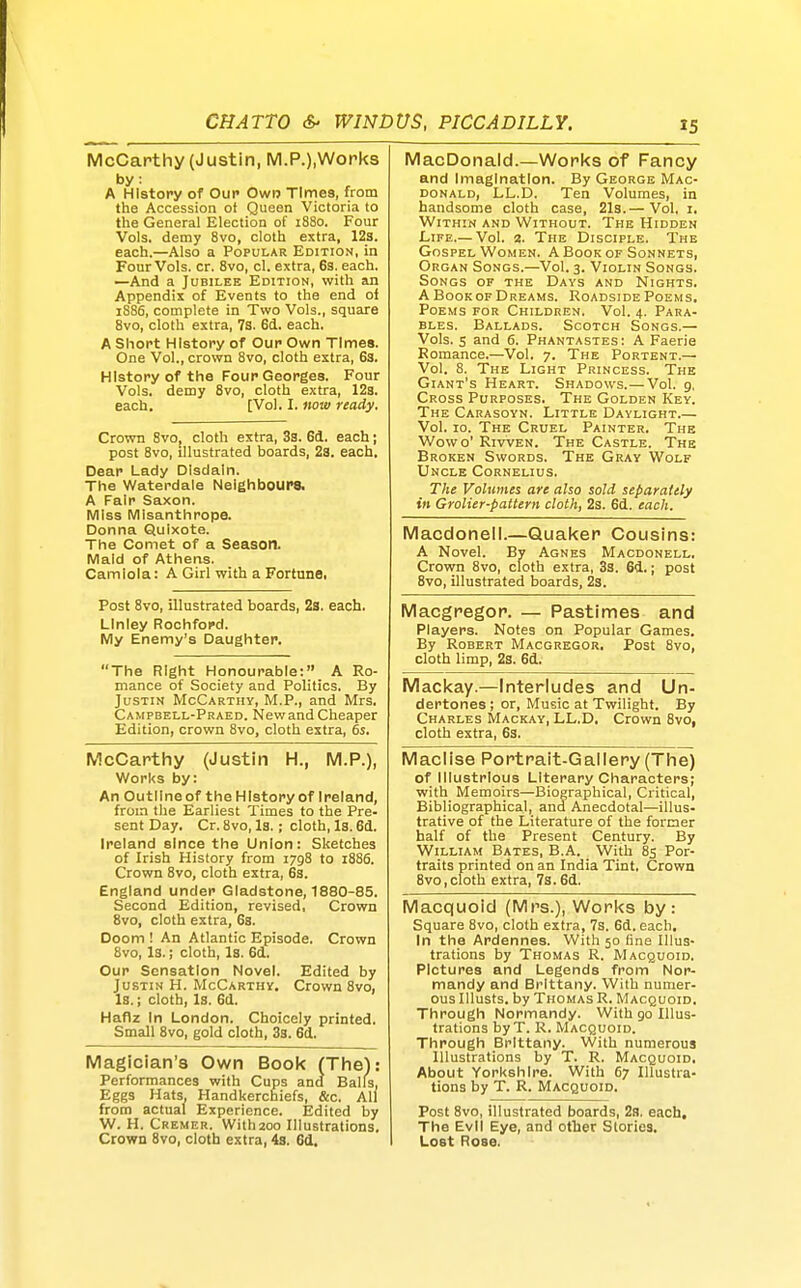 McCarthy (Justin, M.P.),Wopks by. A History of Our Own Times, from the Accession ot Queen Victoria to the General Election of 1880. Four Vols, demy Svo, cloth extra, 123. each.—Also a Popular Edition, in Four Vols. cr. Svo, el. extra, 63. each. —And a Jubilee Edition, with an Appendix of Events to the end of 1886, complete in Two Vols., square Svo, cloth extra, 73. 6d. each. A Short History of Our Own Times. One Vol., crovrn Svo, cloth extra, 63. History of the Four Georges. Four Vols, demy Svo, cloth extra, 128. each, [Vol. I. now ready. Crown Svo, cloth extra, 3s. 6d. each; post Svo, illustrated boards, 23. each. Dear Lady Disdain. The Waterdale Neighbours. A Fair Saxon. Miss Misanthrope. Donna Quixote. The Comet of a Season. Maid of Athens. Camlola: A Girl with a Fortune. Post Svo, illustrated boards, 2s. each. Linley Rochford. My Enemy's Daughter. The Right Honourable: A Ro- mance of Society and Politics. By Justin McCarthy, M.P., and Mrs. Campbell-Praed. NewandCheaper Edition, crown Svo, cloth extra, 6s. McCarthy (Justin H., M.P.), Works by: An Outllneof the History of Ireland, from the Earliest Times to the Pre- sent Day. Cr. Svo, Is.; cloth. Is. 63. Ireland since the Union: Sketches of Irish History from 1798 to 1886. Crown Svo, cloth extra, 63. England under Gladstone, 1880-85. Second Edition, revised, Crown Svo, cloth extra, 63. Doom ! An Atlantic Episode. Crown Svo, Is.; cloth. Is. 6d. Our Sensation Novel. Edited by Justin H. McCarthy, Crown Svo, Is.; cloth. Is. 6d. Haflz In London. Choicely printed. Small Svo, gold cloth, 3s. 6d, Magician's Own Book (The): Performances with Cups and Balls, Eggs Hats, Handkerchiefs, &c, All from actual Experience. Edited by W. H. Cremer. With200 Illustrations, Crown Svo, cloth extra, 4s. 6d, MacDonald.—Works of Fancy and Imagination. By George Mac- donald, LL.D. Ten Volumes, in handsome cloth case, 2l3.— Vol, i. Within and Without. The Hidden Life.—Vol. a. The Disciple. The Gospel Women. A Book of Sonnets, Organ Songs.—Vol. 3. Violin Songs. Songs of the Days and Nights. A BooKOF Dreams. Roadside Poems, Poems for Children. Vol. 4. Para- bles. Ballads. Scotch Songs.— Vols. 5 and 6. Phantastes: A Faerie Romance.—Vol. 7. The Portent.— Vol. 8. The Light Princess. The Giant's Heart. Shadows.—Vol. g, Cross Purposes. The Golden Key. The Carasoyn. Little Daylight.— Vol. 10. The Cruel Painter. The Wowo' RivvEN. The Castle. The Broken Swords. The Gray Wolf Uncle Cornelius. The Volumes are also sold separately in Grolier-pattern cloth, 2s. 6d. each. Macdonell.—Quaker Cousins: A Novel. By Agnes Macdonell. Crown 8vo, cloth extra, 3s. 6d.; post Svo, illustrated boards, 23. Macgregor. — Pastimes and Players. Notes on Popular Games, By Robert Macgregor. Post Svo, cloth limp, 2s. 6d. Mackay.—Interludes and Un- dertones ; or, Music at Twilight. By Charles Mackay, LL.D, Crown Svo, cloth extra, 63. Maclise Portrait-Gallery (The) Macquoid (Mrs.), Works by: Square 8vo, cloth extra, 7s. 6d. each. In the Ardennes. With 50 fine Illus- trations by Thomas R. Macquoid. Pictures and Legends from Nor- mandy and Brittany. With numer- ous Illusts. by Thomas R. Macquoid. Through Normandy. With go Illus- trations byT. R. Macquoid. Through Brittany. With numerous Illustrations by T. R. Macquoid. About Yorkshire. With 67 Illustra- tions by T. R. Macquoid. Post Svo, illustrated boards, 2s. each. The Evil Eye, and other Stories, Lost Rose. of Illustrious Literary Characters; with Memoirs—Biographical, Critical, Bibliographical, and Anecdotal—illus- trative of the Literature of the former half of the Present Century. By William Bates, B.A. With 85 Por- traits printed on an India Tint, Crown Svo,cloth extra, 7s.6d.