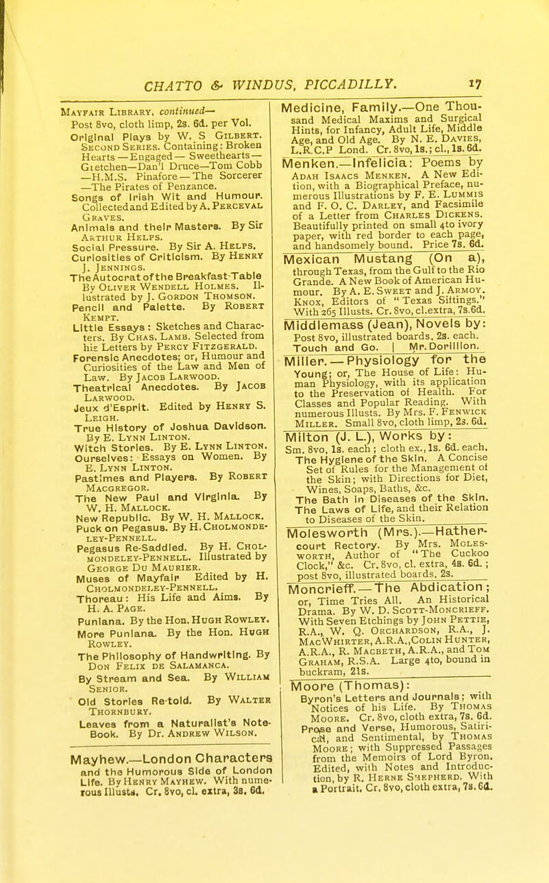 Mayfair Library, continued- Post 8vo, cloth limp, 2s. 6d. per Vol. Original Plays by W. S Gilbert. Skcond Series. Containing: Broken Hearts —Engaged— Sweethearts — Gietchen—Dan'l Druce—Tom Cobb —H.M.S. Pinafore —The Sorcerer —The Pirates of Penzance. Songs of Irish Wit and Humour. Collected and Edited by A. Percevai. Graves. Animals and their Masters. By Sir Arthur Helps. Social Pressure. By Sir A. Helps. Curiosities of Criticism. By Henry ]. Jennings. The Autocrat of the Breakfast-Table Bv Oliver Wendell Holmes. Il- lustrated by J. Gordon Thomson. Pencil and Palette. By Robert Kempt. Little Essays : Sketches and Charac- ters. By Chas. Lamb. Selected from his Letters by Percy Fitzgerald. Forensic Anecdotes; or, Humour and Curiosities of the Law and Men of Law. By Jacob Larwood. Theatrical Anecdotes. By Jacob Larwood. Jeux d'Esprlt. Edited by Henry S. Leigh. True History of Joshua Davidson. By E. Lynn Linton. Witch Stories. By E. Lynn Linton. Ourselves: Essays on Women. By E. Lynn Linton. Pastimes and Players. By Robert Macgregor. The New Paul and Virginia. By W. H. Mallock. New Republic. By W. H. Mallock. Puck on Pegasus. By H.Cholmonde- ley-Pennell. Pegasus Re-Saddled. By H. Chol- mondeley-Pennell. Illustrated by George Du Maurier. Muses of Mayfair Edited by H. Cholmondeley-Pennell. Thoreau: His Life and Aims. By H. A. Page. Punlana. By the Hon. Hugh Rowley. More Punlana. By the Hon. Hugh Rowley. The Philosophy of Handwriting. By Don Felix de Salamanca. By Stream and Sea. By William Senior. Old Stories Re told. By Walter Thornbury. Leaves from a Naturalist's Note- Book. By Dr. Andrew Wilson. Mayhew.—London Characters and the Humorous Side of London Life. Bv Henry Mayhew. With nume- lous Illiistn. Cr. 8vo, cl, extra, 3a. 6d. Medicine, Family.—One Thou- sand Medical Maxims and Surgical Hints, for Infancy, Adult Life, Middle Age, and Old Age. By N. E. Davies, L.R.C.P Lond. Cr. SvOjjg.; cl^lS^Sji- Menken.—Infelicia: Poems by Adah Isaacs Menken. A New Edi- tion, with a Biographical Preface, nu- merous Illustrations by F. E. Lummis and F. O. C. Darley, and Facsimile of a Letter from Charles Dickens. Beautifully printed on small 4to ivory paper, with red border to each page, and handsomely bound. Price 7s. 6d. Mexican Mustang (On a), through Texas, from the Gulf to the Rio Grande. A New Book of American Hu- mour. By A. E.Sweet and J. Armoy. Knox, Editors of Texas Sittings. With 265 Illusts. Cr. 8vo, cl.extra, 73.6d. Middlemass (Jean), Novels by: Post 8vo, illustrated boards, 23. each. Touch and Go. I Mr. Dorilllon. MiTler. —Physiology for the Young; or, The House of Life: Hu- man Physiology, with its application to the Preservation of Health. For Classes and Popular Reading. With numerous Illusts. By Mrs. F. Fenwick Miller. Small 8vo, cloth limp, 23. 6d. Milton (J. L.), Works by: Sm. 8vo, Is. each ; cloth ex.. Is. 6d. each. The Hygiene of the Skin. A Concise Set of Rules for the Management ot the Skin; with Directions for Diet, Wines, Soaps, Baths, &c. The Bath In Diseases of the Skin. The Laws of Life, and their Relation to Diseases of the Skin. Molesworth (Mrs.).—Hather- court Rectory. By Mrs. Moles- worth, Author of The Cuckoo Clock, &c. Cr. 8vo, cl. extra, 43. 6d. ; post 8vo, illustrated boards. 23. MoncriefF. — The Abdication ; or, Time Tries All. An Historical Drama. By W. D. Scott-Moncrieff. With Seven Etchings by John Pettib, R.A., W. Q. Orchardson, R.A., J. MacWhirter, A.R.A.,Colin Hunter, A.R.A., R. Macbeth, A.R.A., and Tom Graham, R.S.A. Large 4to, bound m buckram, 21s. Moore (Thomas): Byron's Letters and Journals; with Notices of his Life. By Thomas MooRE. Cr. 8vo, cloth extra, 7s. 6d. Pro^e and Verse, Humorous, Satiri- cal, and Sentimental, by Thomas Moore; with Suppressed Passages from the Memoirs of Lord Byron. Edited, with Notes and Introduc- tion, by R. HeRNE S'rlEPHERD. With a Portrait. Cr. 8vo, cloth extra, 7s. 64.