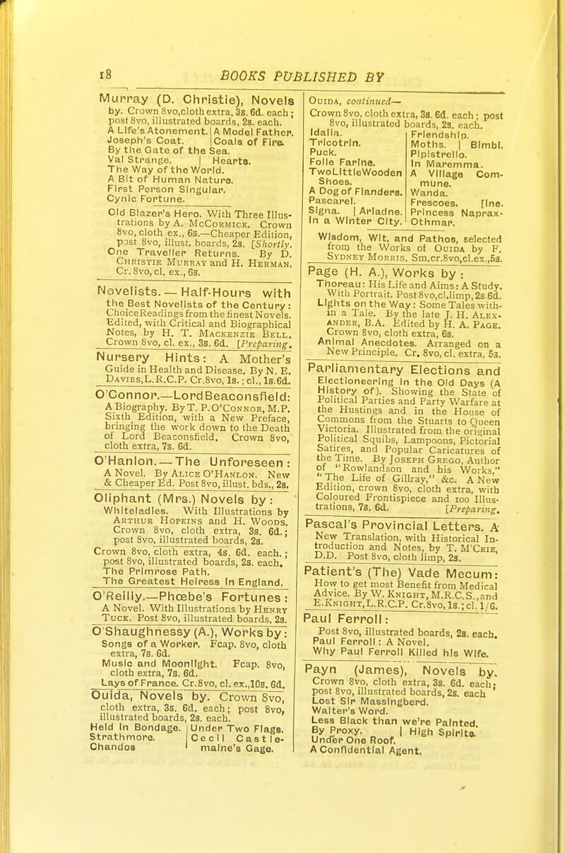 Murray (D. Christie), Novels by. Crown 8vo,clothextra, 3s. 6(1. each ; post 8vo, illustrated boards, 2s. each. A Life's Atonement. IA Model Father. Joseph's Coat. | Coals of Fire. By the Gate of the Sea. Val Strange. | HeaPta. The Way of the World. A Bit of Human Nature. First Person Singular. Cynic Fortune. Old Blazer's Hero. With Three Illus- trations by A. McCoRMicK. Crown 8vo, cloth ex., 6s.—Cheaper Edition, post 8vo, illust. boards, 23. {Shortly. One Traveller Returns. By D. Christie Murr.w and H. Herman. Cr. 8vo, cl. ex.,6s. Novelists. — Half-Hours with the Best Novelists of the Century: ChoiceReadings from the finest Novels. Edited, with Critical and Biographical Notes, by H. T. Mackenzie Bell. Crown 8vo, cl. ex., 3s. 6d. [Preparing, Nursery Hints: A Mother's Guide in Health and Disease. By N, E, Davies,L.R.C.P. Cr.8vo, Is.; cl., Is.Sd. O'Connor Lord Beaconsfield: A Biography. ByT. P.O'Connor, M.P, Sixth Edition, with a New Preface, bringing the work down to the Death of Lord Beaconsfield, Crown 8vo, cloth extra, 7s. 6d. b'Hanlon. —The Unforeseen: A Novel. By Alice O'Hanlon. New & Cheaper Ed. Post 8vo, illust. bds., 2s. Oliphant (Mrs.) Novels by: Whiteladles. With Illustrations by Arthur Hopkins and H. Woods. Crown 8vo, cloth extra, 3s. 6d.; post 8vo, illustrated boards, 23. Crown 8vo, cloth extra, 4s. 6d. each.; post 8vo, illustrated boards, 2s, each. The Primrose Path. The Greatest Heiress In England. O'Reilly.—Phoebe's Fortunes: A Novel. With Illustrations by Henry Tuck. Post 8vo, illustrated boards, 23. O'Shaughnessy (A.), Works by: Songs of a Worker. Fcap. 8vo, cloth extra, 7s. 6d. Music and Moonlight. Fcap. 8vo, cloth extra, 7s. 6d. Lays of France. Cr.8vo, cl. ex.,10s. 6d, Ouida, Novels by. Crown 8vo, cloth extra, 3s. 8d. each; post Svo, illustrated boards, 23. each. Held In Bondage. | Under Two Flags. Strathmore. Cecil Castle- Chandoa ' malne's Gage. Ouida, continued^ Crown 8vo, cloth extra, 3s. Gd. each; post 8vo, illustrated boards, 23. each. Idalla Tricotrln. Puck. Folle Farlne. TwoLlttleWooden Shoes. A Dog of Flanders. Pascarel. SIgna. I Ariadne. In a Winter City. Friendship. Moths. I BImbl. Pipistrello. In Maremma. A Village Com- mune. Wanda. Frescoes. [Ine. Princess Naprax- Othmar. Wisdom, Wit, and Pathos, selected fronj the Works of Ouida by F. Sydney Morris. Sm.cr.8vo,cl.ex.,53. Page (H. A.), Worl<s by : Thoreau: His Life and Aims: A Study. With Portrait. Post 8vo,cl.limp, 23.6d. Lights on the V/ay: Some Tales with- in a Tale. By the late J. H. Alex- ander, B.A. Edited by H. A. Page. Crown Svo, cloth extra, 6s. Animal Anecdotes. Arranged on a New Principle. Cr. Svo, cl. extra, 53. Parliamentary Elections and Electioneering In the Old Days (A History of). Showing the State of Political Parties and Party Warfare at the Hustings and in the House of Commons from the Stuarts to Queen Victoria. Illustrated from the original Political Squibs, Lampoons, Pictorial Satires, and Popular Caricatures of the Time. By Joseph Grego, Author of Rowlandson and his Works ■■The Life of Gilhay, &c. A New Edition, crown Svo, cloth extra, with Coloured Frontispiece and loo Illus- trations, 7s. 6d. [Prepariif Pascal's Provincial Letters. A New Translation, with Historical In- troduction and Notes, by T. M'Crie, P.P. Post Svo, cloth limp, 23. Patient's (The) Vade Mecum: How to get most Benefit from Medical Advice. By W. Knight, M.R.C.S.,and E.Knight.L.R.C.P. Cr.Svo,ls.;cl.l,'6. Paul Ferroli: ' Post Svo, illustrated boards, 2s. each. Paul Ferroli: A Novel. Why Paul Ferroli Killed his Wife. Payn (James), NovelsHbyl Crown Svo, cloth extra, 3s. 6d. each • post Svo, illustrated boards, 2s. each ' Lost Sir Masslngberd. Walter's Word. Less Black than v^e're Painted By Proxy. | High Spirit* Under One Roof. A Confidential Agent.