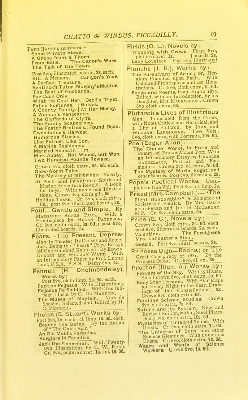 Payn (James), continued- Some Private Views. A Grape from a Thorn. From Exile. I The Canon'8 Ward. The Talk of the Town. Post 8vo, illustrated boards, 2s. each. Kit: A Memory. | Carlyon's Year. A Perfect Treasure. Bentlnck'sTutor.l Murphy's Master. The Best of Husbands. For Cash Only. _„ ^ What He Cost Her. | Cecil's Tryst. Fallen Fortunes. I Halves. A County Family. 1 At Her Mercy. A Woman's Vengeance. The ClyfTards of Clyffe. ■ The Family Scapegrace. The Foster Brothers. 1 Found Dead Gwendoline's Harvest. Humorous Stories. Like Father, Like Son. A Marine Residence. Married Beneath Him. Mirk Abbey. | Not Wooed, but Won. Two Hundred Pounds Reward. Crown 8vo, cloth extra, 3s. 6d. each. Glow-Worm Tales. The Mystery of Mirbrldge. IShortly. In Peril arTd Privation: Stories of Marine Adventure Re-told. A Boon for Boys. With numerous Illustra- tions. Crown 8vo, cloth gilt, 6s. Holiday Tasks. Cr. 8vo, cloth extra, 6s. • post 8vo, illustrated boards, 23. Pipkis (C. L.), Novels by: Trooping with Crows. Fcap. 8vo, picture cover. Is. 1 boards, 2s. Lady Lovelace. Post 8v&, illustrated Planch6 (J. R.), Works by: The Pursuivant of Arms ; or, Her- aldry Founded upon Facts. With Coloured Frontispiece and 200 Illus- trations. Cr. 8vo, cloth extra, 7s. 6tt. Songs and Poems, from 1819 to 1879. Edited, with an Introduction, by his Daughter, Mrs. Mackarness. Crown 8vO| cloth extra, 6s. Plutarch's Lives of Illustrious Men. Translated from the Greek, with Notes Critical and Historical, and a Life of Plutarch, by John and William Langhorne. Two Vols., Svo, cloth extra, with Portraits, 103. 6d. Poe (Edgar Allan):—  The Choice Works, in Prose and Poetry, of Edgar Allan Poe. With an Introductory Essay by Charles Baudelaire, Portrait and Fac- similes. Crown Svo, cl, extra, 7s. 6d. The Mystery of Marie Roget. and other Stories. Post8vo. illust.bds.,23. Paul.—Gentle and Simple. By Margaret Agnes Paul. With a Frontispiece by Helen Paterson. Cr. 8vo, cloth extra, 33. 6d.; post 8vo, illustrated boards. 23. Pears.—The Present Depres- sion In Trade: Its Causes and Reme- dies. Being the  Pears Prize Essays (of One Hundred Guineas). By Edwin GoADBY and William Watt. With an Introductory Paper by Prof. Leone Levi, F.S.A., F.S.S. Demy Svo, 13. P^ii^\ (H. Cholmondeley), Works by: „ «j u Post Svo, cloth hmp, 23. 6d. each. Puck on Pegasus. With Illustrations, Pegasus Re-Saddled. With Ten lull- page Illusts. by G. Du Maurier. Tine Muses of Mayfalr. Vers de Societe, Selected and Edited by H. C. Pennell. Ph'elps (E. Stuart), Works by: Post Svo, 13. each ; cl. limp, la. Gd. each. Beyond the Gates. By the Author of The Gates Ajar. An Old Maid's Paradise. Burglars In Paradise^ Jack the Fisherman. With Twenty- two Illustrations by C. W. Reed, Cr. Bvo, picture cover, l8. i cl. 18. ott. Pope's Poetical Works. Com- plete in One Vol. Post Svo, cl. limp, 2s. Praed (Mrs.Campbell-).—The Right Honourable: A Romance of Society and Politics. By Mrs. Camp- bell-Praed and Justin McCarthy, M.P. Cr. Svo, cloth extra, 6s. Price (E. C), Novels by: Crown Svo, cloth extra, 3s. 6d. each post Svo, illustrated boards, 2s. each. Valentlna. I The Foreigners Mrs. Lancaster's Rival. Gerald. Post Svo, illust. boards, 23. Princess Olga—Kadna; or. The Great Conspiracy of 1881. By the Princess Olga. Cr. Svo, cl. ex., 63. PToctor (Rich. A.), Works by: Flowers of the Sky. With 55 Illu^*!- Small crown Svo, cloth extra, 4s. bd. Easy Star Lessons. With Star Maps for Every Night in the Year, Draw- ings of the Constellations, &c. Crown Svo, cloth extra, 63. Familiar Science Studies. Crown Svo, cloth extra, 73. 6d. Saturn and Its System. New and Revised Edition,with 13 Steel Plates. Demy Svo, cloth extra, 103. 6d. Mysteries of Time and Space. With Illusts. Cr. Svo, cloth extra, 7s. 6d. The Universe of Suns, and other Science Gleanings. With numerous Illusts, Cr. Svo, cloth extra, 78. 6d. Wages and Wants of Science Workers. Crown Svo, is. ea.