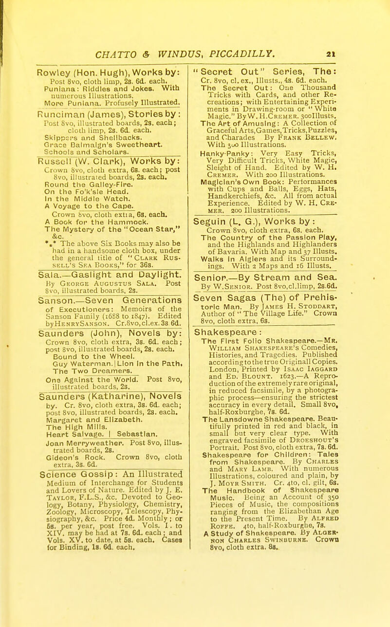 Rowley (Hon. Hugh), Works by: Post 8vo, cloth limp, 23. 6d. each. Punlana: Riddles and Jokes. With numerous Illustrations. More Punlana. Profusely Illustrated, Runciman (James), Stories by: Post Svo, illustrated boards, 23. each; cloth limp, 2s. 6d. each. Skippers and Shellbacks. Grace Dalmalgn's Sweetheart. Schools and Scholars. Russell (W. Clank), Works by: Crown 8vo, cloth extra, 6s. each; post Svo, ilkistraied boards, 23. each. Round the Galley-Fire. On the Fo'k'sle Head. In the Middle Watch. A Voyage to the Cape. Crown bvo, cloth estia, 63. each, A Book for the Hammock. The Mystery of the Ocean Star, &c. *»* The above Si.; Books may also be had in a handsome cloth box, under the general title of  Clark Rus- sell's Ska Books, for 363. Sala.—Gaslight and Daylight. Hy George Augustus Sala. Post Svo, illustrated boards, 2s. Sanson.—Seven Generations of Executioners: Memoirs of the Sanson Family (i6S8 to 1847). Edited byHENRvSANSON. Cr.8vo,cl.ex.33 6d. Saunders (John), Novels by: Crown Svo, cloth extra, 3s. 6d. each; post 8vo, illustrated boards, 2s. each. Bound to the Wheel. Guy Waterman. I Lion In the Pathi The Two Dreamers. One Against the World. Post Svo, illustrated boards, 23. Saunders (Katharine), Novels by. Cr. Svo, cloth extra, 3s. 6d. each; post Svo, illustrated boards, 23. each. Margaret and Elizabeth. The High Mills. Heart Salvage. I Sebastian. Joan Merryweather. Post Svo, illus- trated boards, 23. Gideon's Rock. Crown Svo, cloth extra, 33. 6d. Science Gossip: An Illustrated Medium of Interchange for Students and Lovers of Nature. Edited by J. E. Taylor, F.L.S., &c. Devoted to Geo- logy, Botany, Physiology, Chemistry, Zoology, Microscopy, Telescopy, Phy- siography, &c. Price 4d. Monthly ; or 58. per year, post free. Vols. I. to XIV. may be had at 7s. 6d. each : and Vols. XV. to date, at 5s. each. Cases for Binding, Is. 6d. each. Secret Out Series, The: Cr. Svo, cl.ex., Illusts., 4s. 6d. each. The Secret Out: One Thousand Tricks with Cards, and other Re- creations; with Entertaining Experi- ments in Drawing-room or  White Magic. By W.H.Crkmer. 30oIllusts. The Art of Amusing: A Collection of Graceful Arts.Games.Tricks,Puzzles, and Charades By Frank Bellew. With juo Illustrations. Hanky-Panky: Very Easy Tricks, Very Dif&cult Tricks, White Magic, Sleight of Hand. Edited by W. H. Cremer. With 200 Illustrations. Magician's Own Book: Performances with Cups and Balls, Eggs, Hats, Handkerchiefs, &c. All from actual Experience. Edited by W. H. Cre- mer. 200 IllustrationSj Seguin (L. G.), Works by: Crown Svo, cloth extra, 63. each. The Country of the Passion Play, and the Highlands and Highlanders of Bavaria. With Map and 37 Illusts. Walks In Algiers and its Surround- ings. With 2 Maps and 16 Illusts. Senior.—By Stream and Sea. By W.Senior. Post Svo.cl.limp, 2s.6d. Seven Sagas (The) of Prehis- toric Man. By James H. Stoddart, Author of  The Village Life. Crown Svo, cloth extra, 63. Shakespeare: The First Folio Shakespeare.—Mr. William Shakespeare's Comedies, Histories, and Tragedies. Published according to the true Originall Copies. London, Printed by Isaac Iaggard and Ed. Blount. 1623.—A Repro- duction of the extremely rare original, in reduced facsimile, by a photogra- phic process—ensuring the strictest accuracy in every detail. Small Svo, half-Roxburghe, 73. 6d. The Lansdowne Shakespeare. Beau- tifully printed in red and black, in small but very clear type. With engraved facsimile of Droeshout's Portrait. Post Svo, cloth extra, 7s. 6d. Shakespeare for Children: Tales from Shakespeare. By Charles and Mary Lamb. With numerous Illustrations, coloured and plain, by J. MoYR Smith. Cr. 4to, cl. gilt, 6s. The Handbook of Shakespeare Music. Being an Account of 350 Pieces of Music, the compositions ranging from the Elizabethan Age to the Present Time. By Alfred RoFFE. 4to, half-RoxburRue, 7s. A study of Shakespeare. By Alger- non Charles Swinburne. Crown Svo, cloth extra. 8a,