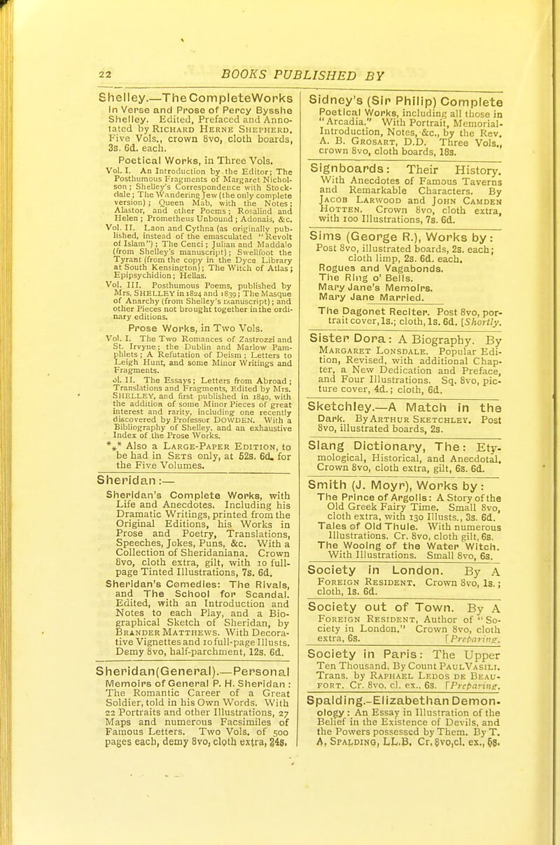 Shelley.—TheCompleteWorks In Verse and Prose of Percy Bysshe Shelley. Edited, Prefaced and Anno- tated by Richard Herne Shepherd. Five Vols., crown 8vo, cloth boards, 3s. 6d. each. Poetical Works, in Three Vols. Vol. I. An Introduction by the Editor; The Posthumous Fragments of Margaret Nichol- son : SlieUey's Correspondence with Stock- dale ; Tlie Wandering Jew (the only complete version) ; Queen Mnb, with the Notes; Alastor, and other Poems; Rosalind and Helen ; Prometheus Unbound ; Adonaii, &c. Vol. n. Laon and Cythna (as originally pub- lished, instead of the emasculated Revolt of Islam): The Cenci; Julian and Maddalo (from Shelley's manuscript); Swellfoot the Tyrant (from the copy in the Dyce Library at South Kensington); The Witch of Atlas ; Epipsychidion; Hellas. Vol. III. Posthumous Poems, published by Mrs. Shelley in 1824 and J839; The Masque of Anarchy (from Shelley's ixanuscript); and other Pieces not brought together in the ordi- nary editions. Prose Works, in Two Vols. Vol. I. The Two Romances of Zastrozzi and St. Irvyne; the Dublin and Marlow Pam- phlets ; A Refutation of Deism ; Letters to Leigh Hunt, and some Minor Writings and Fragments. ol. II. The Essays; Letters from Abroad; Translations and Fragments, Edited by Mrs. SHELLEY, and (irst publislied in 1840, with the addition of some Minor Pieces of great interest and rarity, including one recently discovered by Professor DOWDEN. 'With a Bibliography of Shelley, and an exhaustive Index of the Prose Works. *** Also a Large-Paper Edition, to be had in Sets only, at 52s. 6(i. for the Five Volumes. Sheridan:— Sheridan's Complete Works, with Life and Anecdotes. Including his Dramatic 'Writings, printed from the Original Editions, his 'Works in Prose and Poetry, Translations, Speeches, Jokes, Puns, &c. With a Collection of Sheridaniana. Crown 8vo, cloth extra, gilt, with 10 full- page Tinted Illustrations, 7s. 6d. Sheridan's Comedies: The Rivals, and The School for Scandal. Edited, with an Introduction and Notes to each Play, and a Bio- graphical Sketch of Sheridan, by Brander Matthews. With Decora- tive Vignettes and 10 full-page Illusts. Demy 8vo, half-parchment, 12s. 6d. Shei'idan(General).—Personal Memoirs of General P. H. Sheridan : The Romantic Career of a Great Soldier, told in his Own Words. With 22 Portraits and other Illustrations, 27 Maps and numerous Facsimiles of Famous Letters. Two Vols, of 500 pages each, demy 8vo, clolh extra, g4Si Sidney's (Sir Philip) Complete Poetical Works, including all those in Arcadia. With Portrait, Memorial- Introduction, Notes,-Sic., by the Rev. A. B. Grosart, D.D. Three Vols., crown 8vo, cloth boards, I83. Signboards: Their History. With Anecdotes of Famous Taverns and Remarkable Characters. By Jacob Larwood and John Camden Hotten. Crown 8vo, cloth extra, with 100 Illustrations, 7s. 6d. Sjms (George R.), Works by: Sister Dora: A Biography. By Margaret Lonsdale. Popular Edi- tion, Revised, with additional Chap- ter, a New Dedication and Preface, and Four Illustrations. Sq. 8vo, pic- ture cover, 4d.; cloth, 6d. Sketchley.—A Match in the Dark. By Arthur Sketchley. Post 8vo, illustrated boards, 2s. Slang Dictionary, The: Ety- mological, Historical, and Anecdotal. Crown 8vo, cloth extra, gilt, 6s. 6d. Smith (J. Moyr), Works by: The Prince of Argol is: A Story of the Old Greek Fairy Time. Small 8vo, cloth extra, with 130 Illusts., 3s. 6d. Tales of Old Thule. With numerous Illustrations. Cr. 8vo, cloth gilt, 6s. The Wooing of the Water Witch. With Illustrations. Small 8vo, 6s. Society in London. By A Foreign Resident. Crown 8vo, Is.: cloth. Is. 6d. Society out of Town. By A Foreign Resident, Author of  So- ciety in London. Crown 8vo, cloth e.xtra, 6s. \Prctaritis. Society in Paris: The Upper Ten Thousand. By Count PaulVasili. Trans, by Raphael Ledos de Beau- fort. Cr. 8vo. cl. ex.. 6s. [Prcpanue. Spalding.-Elizabethan Demon. ology : An Essay in Illustration of the Belief in the Existence of Devils, and the Powers possessed by Them. By T. A, Spalding, LL.B. Cr, 8vO|C1. ex.,§g. Post 8vo, illustrated boards, 2s. each; cloth limp, 2s. 6d. each. Rogues and Vagabonds. The Ring o' Bells. Mary Jane's Memoirs. Mary Jane Married. The Dagonet Reciter. Post 8vo, por- trait cover, Is.; cloth, Is. 6d. [Shortly.