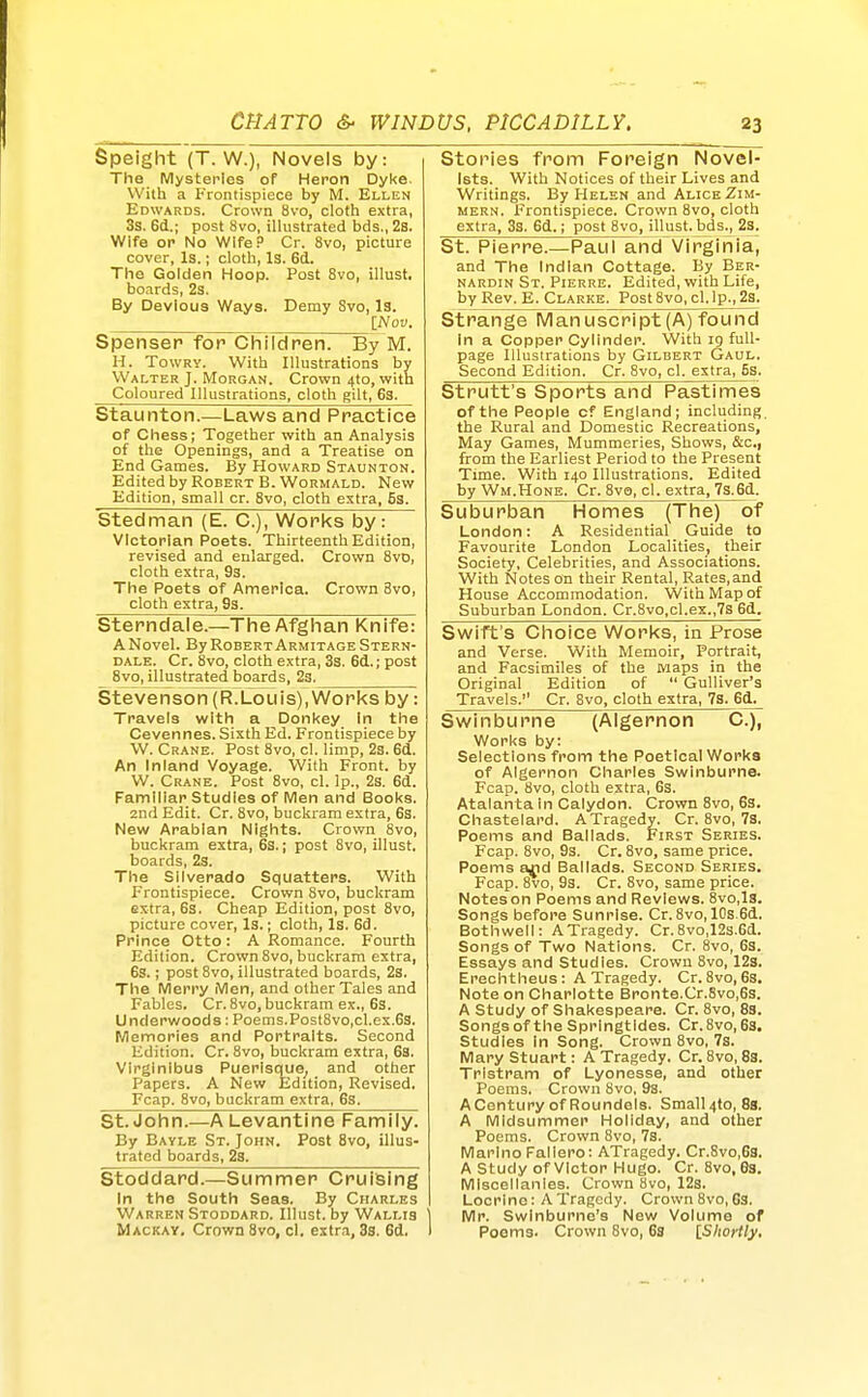 Speight (T. W.), Novels by: The Mysteries of Heron Dyke. With a Frontispiece by M. Ellen Edwards. Crown 8vo, cloth extra, 3s. 6d.; post 8vo, illustrated bds., 2s. Wife or No Wife. Cr. 8vo, picture cover, Is.; cloth, Is. 6d. The Golden Hoop. Post 8vo, illust. boards, 2s. By Devious Ways. Demy Svo, Is. INov. Spenser for Children. By M. H. TowRY. With Illustrations by Walter J. Morgan. Crown 4to, with Coloured Illustrations, cloth gilt, 6s. Staunton.—Laws and Practice of Chess; Together with an Analysis of the Openings, and a Treatise on End Games. By Howard Staunton. Edited by Robert B. WoRMALD. New Edition, small cr. Svo, cloth extra, 5s. Stedman (E. C), Works by: Victorian Poets. Thirteenth Edition, revised and enlarged. Crown Svo, cloth extra, 9s. The Poets of America. Crown Svo, cloth extra, 9s. Sterndale.—The Afghan Knife: A Novel. By Robert Armitage Stern- dale. Cr. Svo, cloth extra, 3s. 6d.; post _ Svo, illustrated boards, 23. Stevenson (RTLouis), Works by: Travels with a Donkey In the Cevennes. Sixth Ed. Frontispiece by W. Crane. Post Svo, cl. limp, 23. 6d. An Inland Voyage. With Front, by W. Crane. Post Svo, cl. Ip., 2s. 6d. Familiar Studies of Men and Books. 2nd Edit. Cr. Svo, buckram extra, 6s. New Arabian Nights. Crown Svo, buckram extra, 6s.; post Svo, illust. boards, 2s. The Silverado Squatters. With Frontispiece. Crown 8vo, buckram extra, 6s. Cheap Edition, post Svo, picture cover, Is.; cloth, Is. 6d. Prince Otto: A Romance. Fourth Edition. Crown Svo, buckram extra, 6s.; post Svo, illustrated boards, 2s. The Merry Men, and other Tales and Fables. Cr. Svo, buckram ex., 6s. Underwoods: Poems.Post8vo,cl.ex.6s. Memories and Portraits. Second Edition. Cr. Svo, buckram extra, 6s. Virglnibus Puerlsque^ and other Papers. A New Edition, Revised. Fcap. Svo, buckram extra, 6s. St. John.—A Levantine Family. By Eavle St. John. Post Svo, illus- trated boards, 2s. iStoddard.—Summer Cruising In the South Seas. By Cfiarles Warren Stoddard. Illust. by Wallis Mackay. Crown Svo, cl. extra, 3s. 6d. Stories from Foreign Novel- ists. With Notices of their Lives and Writings. By Helen and Alice Zim- mern. Frontispiece. Crown Svo, cloth extra, 33. 6d.; post Svo, illust.Jjds., 23. St. Pierre.—Paul and Virginia, and The Indian Cottage. By Ber- NARDiN St. Pierre. Edited, with Life, by Rev. E. Clarke. Post8vo,cl.lp.,23. Strange Manuscript (A) found In a Copper Cylinder. With ig full- page Illustrations by Gilbert Gaul. Second Edition. Cr. Svo, cl. extra, 5s. Strutt's Sports and Pastimes of the People cf England; including the Rural and Domestic Recreations, May Games, Mummeries, Shows, &c., from the Earliest Period to the Present Time. With 140 Illustrations. Edited by Wm.Hone. Cr. Svo, cl. extra, 7s.6d. Suburban Homes (The) of London: A Residential Guide to Favourite London Localities, their Society, Celebrities, and Associations. With Notes on their Rental, Rates, and House Accommodation. VVithMapof Suburban London. Cr.8vo,cl.ex.,7s 6d. Swift's Choice Works, in Prose and Verse. With Memoir, Portrait, and Facsimiles of the maps in the Original Edition of  Gulliver's Travels. Cr. Svo, cloth extra, 7s. 6d. Swinburne (Algernon C), Works by: Selections from the Poetical Works of Algernon Charles Swinburne. Fcap. Svo, cloth extra, 6s. Atalanta in Calydon. Crown Svo, 63. Chastelard. A Tragedy. Cr. Svo, 7s. Poems and Ballads. First Series. Fcap. Svo, 9s. Cr. Svo, same price. Poems a^d Ballads. Second Series. Fcap. Svo, 93. Cr. Svo, same price. Notes on Poems and Reviews. Svo,Is. Songs before Sunrise. Cr.Svo, 10s.6d. Both well: A Tragedy. Cr. 8vo,12s.6d. Songs of Two Nations. Cr. Svo, 63. Essays and Studies. Crown Svo, 12s. Erechtheus: A Tragedy. Cr. Svo, 6s. Note on Charlotte Bronte.Cr.8vo,6s. A Study of Shakespeare. Cr. Svo, 8s. Songs of the Springtides. Cr. Svo, 63. studies In Song. Crown Svo, 7s. Mary Stuart: A Tragedy. Cr. Svo, 8s. Tristram of Lyonesse, and other Poems. Crown Svo, 93. ACentury of Roundels. Small4to,8s. A Midsummer Holiday, and other Poems. Crown Svo, 73. Marino Fallero: ATragedy. Cr.Svo.Gs. A Study of victor Hugo. Cr. Svo, 68. Miscellanies. Crown Svo, 123. Locrine: ATragedy. Crown Svo,Cs. Mr. Swinburne's New Volume of Poems. Crown Svo, 6s iShortly,