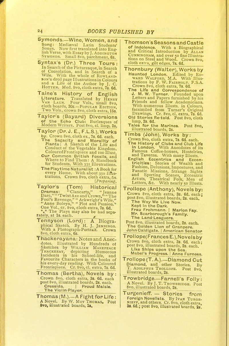 Symonds.—Wine, Women, and Song: MediaBval Latin Students' Songs. Now first translated into Eng- lish Verse, with Essay by J. Addington Symonds. Small 8vo, parchment, 63. Syntax's (Dr.) Three Tours: In Search of the Picturesque, in Search of Consolation, and in Search of a Wife. With the whole of Rowland- son's droll page Illustrations in Colours and a Lile of the Author by J. C. HoTTEN. Med. 8vo, cloth extra, 7s. 6d. Taine's History of English Literature. Translated by Henry Van Laun. Four Vols., small 8vo, cloth boards, 30s.—Popular Edition, Two Vols., crown 8vo, cloth extra, 153. Taylor's (Bayard) Diversions of the Echo Club: Burlesques of Modern Writers. Post 8vo, cl. limp, 23. Taylor (Dr. J. E., F.L.S.), Works by. Crown Svo, cloth ex., 7s. 6d.. each. The Sagacity and Morality of Plants: A Sketch of the Life and Conduct of the Vegetable Kingdom. ColouredFrontispiece and loo lUust. Our Common British Fossils, and Where to Find Them: A Handbook for Students. With 331 Illustrations. The Playtime Naturalist :ABookfor every Home. With about 350 IlAis- trations. Crown Svo, cloth extra, 5s. . [Preparing. Taylor's (Tom) Historical Dramas: Clancarty, Jeanne Dare,  'Twixt Axe and Crown,'' The Fool's Revenge,  Arkwright's Wife, Anne Boleyn, Plot and Passion.'' One Vol., cr. 8vo, cloth extra, 7s. 6d. *** The Plays may also be had sepa- rately, at Is. each. ^ Tennyson (Lord): A Biogra- phical Sketch. Bv H. J. Jennings. With a Photograph-Portrait. Crown 8vo, cloth extra, 6s. Thackerayana: Notes and Anec- dotes. Illustrated by Hundreds of Sketches by William Makepeace Thackeray, depicting Humorous Incidents in his School-life, and Favourite Characters in the books of his every-day reading'. With Coloured Frontispiece. Cr. 8vo, cl. extra, 7s. Gd. Thomas (Bertha), Novels by: Crown 8vo, cloth extra, 3s. 6d. each post 8vo, illustrated boards, 23. each. Cresslda. | Proud Malsle. The VIolln-Player. Thomas (M.).—A Fight for Life : A Novel. By W. Moy Thomas. Post Svo, illusti-ated boards, 28. Thomson's Seasons and Castle of Indolence. With a Biographical and Critical Introduction by Allan Cunningham, and over 50 fine Illustra- tions on Steel and Wood. Crown Svo, cloth extra, gilt edges, 78. 6d. Thornbury (Walter), Works by Haunted London. Edited by Ed- ward Walford, M.A. With Illus- trations by F. W. Fairholt, F.S.A. Crown Svo, cloth extra, 7s. 6d. The Life and Correspondence of J. M. W. Turner. Founded upon Letters and Papers furnished by his Friends and fellow Academicians. With numerous lUusts. in Colours, facsimiled from Turner's Original Drawings. Cr. Svo, cl. extra, 73. 6d. Old Stories Re-told. Post Svo, cloth limp, 2s. 6d. Tales for the Marines. Post Svo, illustrated boards, 2s. Timbs (Johri)^l/Vorks by: Crown Svo, cloth extra, 7s. 6d. each. The History of Clubs and Club LIfa In London. With Anecdotes of its Famous Coffee-houses, Hostelries, and Taverns. With many lUusts. English Eccentrics and Eccen- tricities: Stories of Wealth and Fashion, Delusions, Impostures, and Fanatic Missions, Strange Sights and Sporting Scenes, Eccentric Artists, Theatrical Folk, Men of Letters, &c. With nearly 50 Illusts. Trollope (Anthony), Novels by: Crown Svo, cloth extra, 3s. 6d. each; post Svo, illustrated boards, 2s. each. The Way We Live Now. Kept In the Dark. Frau Frohmann. | Marlon Fay. Mr. Scarborough's Family. The Land-Leaguers. Post Svo, illustrated boards, 23. each. The Golden Lion of Granpere. John Caldlgate. | American Senator Trollope(FrancesE.),Novelsby Crown Svo, cloth extra, 3s. 6d. each; post Svo, illustrated boards, 23. each. Like Ships upon the Sea. Mabel's Progress. I Annejjjrness. Trollope (T. A.).—Diamond Cut Diamond, and other Stories. By T. Adolphus Trollope. Post Svo, illustrated boards, 2s. Trowbridge.—Farnell's Folly: A Novel. By J. T. Trowbridge. Post Svo, illustrated boards, 2s. Turgenieff. — Stories from Foreign Novelists. By Ivan Turgk- NiEi'F, and others. Cr. Svo, cloth extra 8s. 6d.; post Svo, illustrated boards, 23.