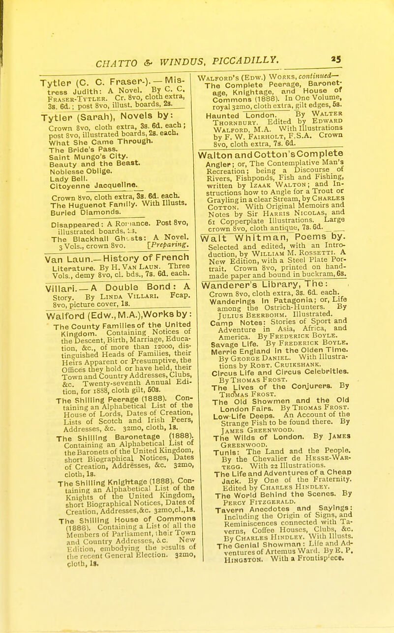 Tytlep (C. C. Fraser-)-— l^lis- tress Judith: A Novel. By C C, Fraser-Tytler. Cr. 8vo, cloth extra, 3s. 6d.; post Svo.Jllust^oards, za. TytfetMSarah), Novels by: Crown 8vo, cloth extra, 33. 6ii. each; post 8vo, illustrated boards, 2a. each. What She Came Through. The Bride's Pass. Saint Mungo's City. Beauty and the Beast. Nobiesse Obilge. Lady Beil. Citoyenne Jacqueline. Crown 8vo, cloth extra, 3a. 6d. each. The Huguenot Family. With lUusts, Buried Diamonds. Disappeared : A Roi iance. Post 8vo, illustrated boards, Is. The Blacl<hall Gh-sts: A Novel. 3 Vols., crown 8vo. IPrepanng. Van Laun.—History of French Literature. By H. Van Laun. Three Vols., demy 8vo, cl. bds., 78. 6d. each. Viiiari. — A Double Bond: A Story. By Linda Villari. Fcap. 8vo, picture cover, la. WaTford (Edw., IVl.A.),Works by: The County Families of the United Kingdom. Containing Notices ot the Descent, Birth, Marriage, Educa- tion, &c., of more than 12000, dis- tinguished Heads of Families, their Heirs Apparent or Presumptive, the Offices they hold or have held, their Town and Country Addresses, Clubs, &c Twenty-seventh Annual Edi- tion, for 1888, cloth gilt, 503. The Shilling Peerage (1888). Con- taining an Alphabetical List ol the House of Lords, Dates of Creation, Lists of Scotch and Irish Peers, Addresses, &c. 32mo, cloth. Is. The Shilling Baronetage (1888). Containing an Alphabetical List ot the Baronets of the United Kingdom, short Biographical Notices, Dates of Creation, Addresses, &c. 32010, cloth, la. The Shilling Knlgh1:age (1888). Con- taining an Alphabetica! List of the Knights of the United Kingdom, short Biographical Notices, Dates of Creation, Addresses,&c. 32mo,cl.,lS. The Shilling House of Commons (1888). Containing a Lift of all the Members of Parliament, iheir Town and Country Addresses, 6.C. New Edition, embodying the i-asulls of the recent General Election. 32mo, cloth, 1>. Walford's (Edw.) Works, continued— The Complete Peerage, Baronet- age, Knightage, and House oT Commons (1888). In One Volume, royal 32mo, cloth extra, gilt edges, 58. Haunted London. By Walter Thornbury. Edited by Edward Walford, M.A. With Illustrations by F. W. Fairholt, F.S.A. Crown 8vo, cloth extra, 73. 6d. Walton andCotton'sComplete Angler; or, The Contemplative Man's Recreation; being a Discourse of Rivers, Fishponds, Fish and Fishing, written by Izaak Walton ; and In- structions how to Angle for a Trout or Grayling in a clear Stream, by Charles Cotton. With Original Memoirs and Notes by Sir Harris Nicolas, and 61 Copperplate Illustrations. Large crown 8vo, cloth antique, 7s. 6d. WiiTt~Whitman, Poems by. Selected and edited, with an Intro- duction, by William M. Rossetti. A New Edition, with a Steel Plate Por- trait. Crown 8vo, printed on hand- in adepaper^£dj3oundjn^ Wanderer's Library, The: Crown 8vo, cloth extra, 3s. 6d. each. Wanderings In Patagonia; or. Life among the Ostrich-Hunters. By Julius Beerbohm. Illustrated. Camp Notes: Stories of Sport and Adventure in Asia, Africa, and America. By Frederick Boyle. Savage Life. By Frederick Boyle. Merrle England in the Olden Time. By George Daniel. Wilh Illustra- tions by RoBT. Cruikshank. Circus Life and Circus Celebrities. By Thomas Frost. The Lives of the Conjurers. By ThoVas Frost. The Old Showmen and the Old London Fairs. By Thomas Frost. Low-Life Deeps. An Account of the Strange Fish to be found there. By Tames Greenwood. The Wilds of London. By James Greenwood. Tunis: The Land and the People. By the Chevalier de Hesse-War- TEGG. With 22 Illustrations. The Life and Adventures of a Cheap Jacl<. By One of the Fraternity. Edited by Charles Hindley. The World Behind the Scenes. By Percy Fitzgerald. Tavern Anecdotes and Sayings: Including the Origin of Signs, and Reminiscences connected with Ta- verns, Coffee Houses, Clubs, &c. By Charles Hindley. With lUusts. The Genial Showman: Life and Ad- ventures of Arteraus Ward. By E. P. Kingston. Wilh a Frontisp-ece.