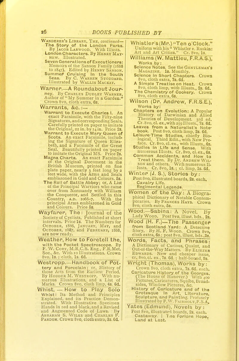 Wanderer's Library, The, coiiHnticd— The Story of the London Parks. By Jacob Larwood. With lUusts. London Characters. By Henry May- hew. Illustrated. Seven Generations of Executioners: Memoirs of the Sanson Family (1688 to 1847). Edited by Henry Sanson. Summef Cruising In the South Seas. By C. Warren Stoddard. Illustrated by Wallis Mackay. Warner.—A Roundabout Jour- ney. By Charles Dudley Warner, Author of  My Summer in a Garden. Crown 8vo, cloth extra, 6s. Whistler's (Mr.) Ten o'clock. Uniform with his  Whistler v. Ruskin: Art and Art Critics. Cr. 8vo, Is. Williams {W. Mattieu, F.R.A.S.), Works by: Science Notes. See the Gentleman's Magazine, la. Monthly. Science In Short Chapters. Crown 8vo, cloth extra, 7s. 6d. A Simple Treatise on Heat. Crown 8vo, cloth limp, with lUusts., 23. 6d. The Chemistry of Cookery. Crown 8vo, cloth extra, 6s. Wilson (Dr. Andrew, F.R.S.E.), Works by: Chapters on Evolution: A Popular History of Darwinian and Allied Theories of Development. 3rd ed. Cr. 8vo, cl. ex.,with259lllusts., 7s. 6d. Leaves from a Naturalist's Note- book. Post 8vo, cloth limp, 2s. 6d. Leisure-Time Studies, chiefly Bio- logical. Third Edit., with New Pre- face. Cr. 8vo, cl.ex., with Illusts.,6s. Studies In Life and Sense. With numerous Illusts. Cr. 8vo, cl. ex., 63. Common Accidents, and How to Treat them. By Dr. Andrew Wil- son and others. With numerous Il- lusts. Cr. 8vo, Is.; cl. limp. Is. 6d. Winter (J. S.), Stories by: Post 8vo, illustrated boards, 2s. each. Cavalry Life. Regimental Legends. Women of the Day: A Biogra- phical Dictionary of Notable Contem- poraries. By Frances Hays. Crown 8vo, cloth extra, 5s. Warrants, &c. :— Warrant to Execute Charles 1. An exact Facsimile, with the Fifty-nine Signatures, and corresponding Seals, Carefully printed on paper to imitate the Origmal, 22 in. by 14 in. Price 2s. Warrant to Execute Mary Queen of Scots. An exact Facsimile, includ- ing the Signature of Queen Eliza- beth, and a Facsimile of the Great Seal. Beautifully printed on paper to imitate the Original MS. Price 23. Magna Charta. An exact Facsimile ot the Original Document in the British Museum, printed on fine plate paper, nearly 3 feet long by 2 feet wide, with the Arms and Seals emblazoned in Gold and Colours. 53. The Roll of Battle Abbey; or, A List of the Principal Warriors who came over from Normandy with William the Conqueror, and Settled in this Country, a.d. 1066-7. With the principal Arms emblazoned in Gold and Colours. Price 6s. Wayfarer, The: Journal of the Society of Cyclists. Published at short intervals. Price Is. The Numbers for October, 1886, January, May, and October, 1887, and February, 18S8, are now ready. Wood.—Sablna: A Novel. By Lady Wood. Post 8vo, illust. bds., 2s. Wood (H. F.) The Passen^pp from Scotland Yard: A Detective Story. By H. F. Wood. Crown 8vo, cloth extra, 6s.; post 8vo, illust. bds.,2s. Weather, How to Foretell the, with the Pocket Spectroscope. By F. W. Cory, M.R.C.S. Eng., F.R.Met. Soc, &c. With 10 Illustrations. Crown 8vo, Is.; cloth, Is. 6a. Words, i-acts, and Phrases: A Dictionary of Curious, Quaint, and Out-of-the-Way Matters. By Eliezer Edwards. New and cheaper issue • cr, 8vo,cl. ex.,7s.6d. ; half-bound, 8s.' Westropp.—Handbook of Pot- tery and Porcelain ; or, History of those Arts from the Earliest Period. By HouDER M. Westropp. With nu- merous Illustrations, and a List of Marks. Crown 8vo, cloth limp, 4s. 6d. Whist. — How to Play Solo Whist: Its Method and Principles Explained, and its Practice Demon- strated. With Illustrative Specimen Hands in red and black, and a Revised and Augmented Code of Laws. By Abraham S. Wilks and Charles F. Pardon. Crown 8vo, cloth extra, 3s. 6d. Wrignt (1 nomas). Works by7~ Crown Svo, cloth extra, 7s. 6d. each. Caricature History of the Georges. (The House of Hanover.) With 400 Pictures, Caricitures, Squibs, Broad- sides, W^indow Pictures &c History of Caricature and of the Grotesque In Art, Literature, Sculpture, and Painting. Profusely Illustrated by F.W. Fairholt,F.S.A. Yates (Edmund), Novels by : Post 8vo, illustrate'! boards, 2s. each. Castaway. | Tne Forlorn Hope, Land at Last.