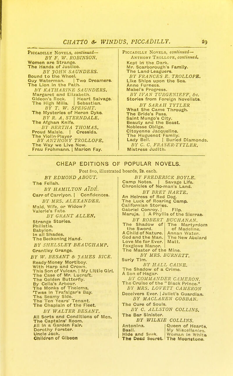 Piccadilly Novels, continued— BY F. W. ROBINSON. Women are Strange. The Hands of Justice. BY JOHN SAUNDERS. Bound to the Wheel. Guy Waterman. | Two Dreamers. The Lion In the Path. BY KATHARINE SAUNDERS. Margaret and Elizabeth. Gideon's Rock. I Heart Salvage. The High Mills. | Sebastian. BY T. W. SPEIGHT. Th? Mysteries of Heron Dyke. BY R. A. STERNDALE. The Afghan Knife. BY BERTHA THOMAS. Proud Malsle. | Cresslda. The Violin-Player BY ANTHONY TROLLOPS. The Way we Live Now. Frau Frohmann. | Marlon Fay. Piccadilly Novels, continued— Anthony Trollope, continued. Kept In the Dark. Mr. Scarborough's Family. The Land-Leaguers. BY FRANCES E. TROLLOPE. Like Ships upon the Sea. Anne Furness. Mabel's Progress. BY IVAN TURGENIEFF, &c. Stories from Foreign Novelists. BY SARAH TYTLER What She Came Through. The Bride's Pass. Saint Mungo's City. Beauty and the Beast. Noblesse Oblige. CItoyenne Jacqueline. The Huguenot Family. Lady Bell. | Burled Diamonds. BY C. C. FRASER-TYTLER. Mistress Judith. CHEAP EDITIONS OF POPULAR NOVELS. Post 8vo, illustrated boards, 23. each BY EDMOND ABOUT. The Fellah. BY HAMILTON AIDE. Carp of Carrlyon. I Confidences. BY MRS. ALEXANDER. Maid, Wife, or Widow P Valerie's Fate. BY GRANT ALLEN. Strange Stories. Phillstla, Babylon. In all Shades. The Beckoning Hand- By SHELSLEY BEAUCHAMP. Grantley Grange. BY W. BESANT & JAMES RICE. Ready-Money Mortlboy. With Harp and Crown. This Son of Vulcan. | My Little Girl. The Case of Mr. Lucraft. The Golden Butterfly. By Cella's Arbour. The Monks of Thelema. 'Twas In Trafalgar's Bay. The Seamy Side. The Ten Years' Tenant. The Chaplain of the Fleet. BY WALTER BESANT. All Sorts and Conditions of Men, The Captains' Room. All In a Garden Fair. Dorothy Forster. Uncle Jack. Children or GIboon BY FREDERICK BOYLE. Camp Notes. | Savage Life. Chronicles of No-man's Land. BY BRET HARTE. An Heiress of Red Dog. The Luck of Roaring Camp. Callfornlan Stories. Gabriel Conroy. | Flip. Maruja. | A Phyllis of the Sierras. BY ROBERT BUCHANAN. The Martyrdom of Madeline. Annan Water. The New Abelard Matt. The Shadow of the Sword. A Child of Nature. God and the Man. Love Me for Ever. Foxglove Manor. The Master of the Mine. BY MRS. BURNETT. Surly Tim. BY HALL CAINE. The Shadow of a Crime. A Son of Hagar. BY COMMANDER CAMERON. The Cruise of the  Black Prince. BY MRS. LOVETT CAMERON Deceivers Ever. | Juliet's Guardian. BY M ACL A REN COBBAN. The Cure of Souls. BY C. ALLSTON COLLINS. The Bap Sinister. BY WILKIE COLLINS. Antonlna. Basil. Hide and SphK. The Dead Secret. Queen of Hearts. My Miscellanies. Woman In Whlta The Moonstone.