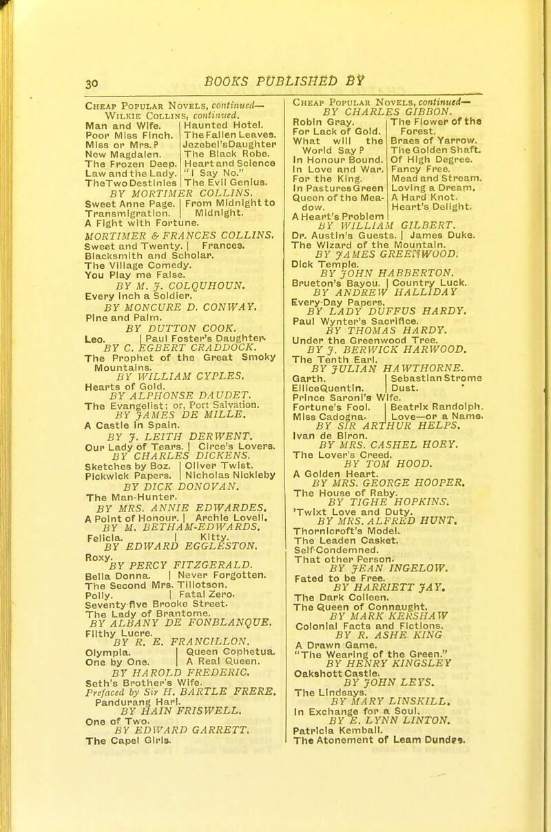 Cheap Popular Novels, continued— WiLKiE Collins, continued. Man and Wife. Poor Miss Finch. Miss OP iVIrs. P New iVlagdaien. Tlie Frozen Deep. Law and tiie Lady. TlieTwo Destinies Haunted Hotel. The Fal len Leaves. Jezebel'sDaughtep The Black Robe. Heart and Science I Say No. The Evil Genius. BY MORTIMER COLLINS. Sweet Anne Page. I From IVlldnlghtto Transmigration. | Midnight. A Fight with Fortune. MORTIMER & FRANCES COLLINS. Sweet and Twenty. | Frances. Biacl<smlth and Scholar. The Village Comedy. You Play me False. BY M. jf. COLQUHOVN. Every inch a Soldier. BY MONCVRE D. CONWAY, Pine and Palm. BY BUTTON COOK. Leo. I Paul Foster's Daughtei'. BY C. EGBERT CRADDOCK. The Prophet of the Great Smoky Mountains. BY WILLIAM CYPLES. Hearts of Gold. BY ALPHONSE DAUDET. The Evangelist; or, Port Salvation. BY JAMES DE MILLE. A Castle In Spain. BY J. LEITH DERWENT. Our Lady of Tears. [ Circe's Lovers. BY CHARLES DICKENS. Sketches by Boz. I Oliver Twist. Pickwick Papers. | Nicholas NIckleby BY DICK DONOVAN. The Man-Hunter. BY MRS. ANNIE EDWARDES. A Point of Honour. | Archie Lovell. BY M. BETHAM-EDWARDS, Felicia. I Kitty. BY EDWARD EGGLESTON. Roxy. BY PERCY FITZGERALD. Bella Donna. | Never Forgotten. The Second Mrs. Tillotson. Polly. I Fatal Zero. Seventy-five Brooke Street. The Lady of Brantome. BY ALBANY DE FONBLANQUE. Filthy Lucre. BY R. E. FRANCILLON. Olympla. I Queen Cophetua. One by One. | A Real Queen. BY HAROLD FREDERIC. Seth's Brother's Wife. Prefaced by Sir H. BARTLE FRERE. Pandurang Harl. BY HAIN FRISWELL, One of Two. BY EDWARD GARRETT, The Capel Girls. Cheap Popular Novels, continued— BY CHARLES GIBBON. The Flower of the Forest. Braes of Yarrow. The Golden Shaft Of High Degree. Fancy Free. Mead and Stream. Loving a Dream, A Hard Knot. Heart's Delight. Robin Gray. For Lack of Gold. What will the World Say P In Honour Bound. In Love and War. For the King. In Pastures Green Queen of the Mea- dow. A Heart's Problem BY WILLIAM GILBERT. Dr. Austin's Guests. | James Duke. The Wizard of the Mountain. BY yAMES GREEimoOD. Dick Temple. BY JOHN HABBERTON. Brueton's Bayou. | Country Luck. BY ANDREW HALLWAY Every-Day Papers. BY LADY DUFFUS HARDY. Paul Wynter's Sacrifice. BY THOMAS HARDY. Under the Greenv/ood Tree. BY J. BERWICK HARWOOD. The Tenth Earl. BY JULIAN HAWTHORNE. Garth. I Sebastian Strome ElliceQuentln. | Dust. Prince Saroni's Wife. Fortune's Fool. 1 Beatrix Randolph. MIssCadogna. Love—or a Name. BY SIR ARTHUR HELPS. Ivan de Biron. BY MRS. CASHEL HOEY, The Lover's Creed. BY TOM HOOD. A Golden Heart. BY MRS. GEORGE HOOPER. The House of Raby. BY TIGHE HOPKINS. 'Twixt Love and Duty. BY MRS. ALFRED HUNT. Thornlcroft's Model. The Leaden Casket. Self Condemned. That other Person. BY JEAN INGELOW, Fated to be Free. BY HARRIETT JAY. The Dark Colleen. The Queen of Connaught. BY MARK KERSHAW Colonial Facts and Fictions. BY R. ASHE KING A Drawn Game. The Wearing of the Green. BY HENRY KINGSLEY Oakshott Castle. BY JOHN LEYS. The Lindsays. BY MARY LINSKILL. In Exchange for a Soul. BY E. LYNN LINTON. Patricia Kemball. The Atonement of Learn Dundr9.