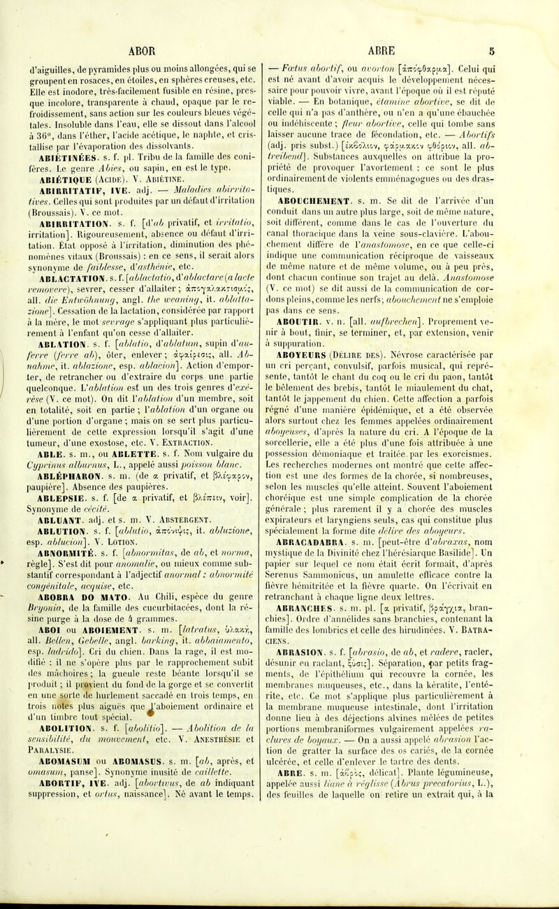 d'aiguilles, de pyramides plus ou moins allongées, qui se groupent en rosaces, en étoiles, en sphères creuses, etc. Elle est inodore, très-facilement fusible en résine, pres- que incolore, transparente à chaud, opaque par le re- froidissement, sans action sur les couleurs bleues végé- tales. Insoluble dans l'eau, elle se dissout dans l'alcool à 36°, dans l'éther, l'acide acétique, le naphte, et cris- tallise par l'évaporation des dissolvants. ABIÉTINÉES. s. f. pl. Tribu de la famille des coni- fères. Le genre A Mes, ou sapin, en est le type. abiétique (Acide). V. Abiétine. ABIRRITATIF, 1VE. adj. — Maladies abirrita- tives. Celles qui sont produites par un défaut d'irritation (Broussais). V. ce mot. ABIRRITAT10N. s. f. [d'ab privatif, et irritatio, irritation]. Rigoureusement, absence ou défaut d'irri- tation. État opposé à l'irritation, diminution des phé- nomènes vitaux (Broussais) : en ce sens, il serait alors synonyme de faiblesse, d'asthénie, etc. ABLACTATION. s. f. [ablactatio, d'ablaetare(a lacté removere), sevrer, cesser d'allaiter ; àiro'yaXajcttop.î;, ail. die Entwôhnung, angl. ihe weaning, it. ablatta- zione]. Cessation de la lactation, considérée par rapport à la mère, le mot serrage s'appliquant plus particuliè- rement à l'enfant qu'on cesse d'allaiter. ABLATION. s. f. [ablatio, d'ablation, supin d'au- ferre (ferre ab), ôter, enlever; àçpaiijESi;, ail. Ab- natime, it. ablazïone, esp. ablacion]. Action d'empor- ter, de retrancher ou d'extraire du corps une partie quelconque, h'ablation est un des trois genres d'exé- rèse (V. ce mot). On dit l'ablation d'un membre, soit en totalité, soit en partie ; l'ablation d'un organe ou d'une portion d'organe ; mais on se sert plus particu- lièrement de cette expression lorsqu'il s'agit d'une tumeur, d'une exostose, etc. V. Extraction. AELE. s. m., ou ABLETTE, s. f. Nom vulgaire du Cypnnus alburnus, L., appelé aussi poisson blanc. ABLÉPHARON. s. m. (de a. privatif, et $\i<ù?.ov), paupière]. Absence des paupières. ABLEPSIE. s. f. [de a privatif, et pXsTtstv, voir]. Synonyme de cécité. ABLUANT. adj. et s. m. V. ABSTERGENT. ABLUTION, s. f. [ablutio, àTKvuJu;, it. abluzione, esp. ablucioti\. V. Lotion. ABNORMITÉ. s. f. [abnormitas, de ab, et norma, règle]. S'est dit pour anomalie, ou mieux comme sub- stantif correspondant à l'adjectif anormal : abnormité congénitale, acquise, etc. ABOBRA DO MATO. Au Chili, espèce du genre Bryonia, de la famille des cucurbitacées, dont la ré- sine purge à la dose de 4 grammes. ABOI ou ABOIEMENT, s. m. [latratus, uXcucri, ail. liel/en, Gebe/le, angl. barking, it. abbaiamento, esp. ladrido]. Cri du chien. Dans la rage, il est mo- difié : il ne s'opère plus par le rapprochement subit des mâchoires ; la gueule reste béante lorsqu'il se produit ; il provient du fond de la gorge et se convertit en une sorte de hurlement saccadé en trois temps, en trois notes plus aiguës que l'aboiement ordinaire et d'un timbre tout spécial. ABOLITION, s. f. [abolitio]. — Abolition de la sensibilité, du mouvement, etc. V. Anesthésie et Paralysie. ABOMASUM ou ABOMASUS. s. m. [ab, après, et omasum, panse]. Synonyme inusité de caillette. ABORTIF, IVE. adj. [aborhrus, de ab indiquant suppression, et ortus, naissance]. Né avant le temps. — Fœtus abortif, ou avorton [àTrocj.Oapu.a]. Celui qui est né avant d'avoir acquis le développement néces- saire pour pouvoir vivre, avant l'époque où il est réputé viable. ■— En botanique, étamine abortive, se dit de celle qui n'a pas d'anthère, ou n'en a qu'une ébauchée ou indéhiscente ; fleur abortive, celle qui tombe sans laisser aucune trace de fécondation, etc. — Abortifs (adj. pris subst.) [ÈxêoXiov, cpapu.iw.v ttflo'pi&v, ail. ab- treibend]. Substances auxquelles on attribue la pro- priété de provoquer l'avortement : ce sont le plus ordinairement de violents emménagogues ou des dras- tiques. ABOUCHEMENT, s. m. Se dit de l'arrivée d'un conduit dans un autre plus large, soit de même nature, soit différent, comme dans le cas de l'ouverture du canal thoracique dans la veine sous-clavière. L'abou- chement diffère de l'anastomose, en ce que celle-ci indique une communication réciproque de vaisseaux de même nature et de même volume, ou à peu près, dont chacun continue son trajet au delà. Anastomose (V. ce mot) se dit aussi de la communication de cor- dons pleins, comme les nerfs; abouchement ne s'emploie pas dans ce sens. ABOUTIB. v. n. [ail. aufbrechen]. Proprement ve- nir à bout, finir, se terminer, et, par extension, venir à suppuration. ABOYEURS (Délire des). Névrose caractérisée par un cri perçant, convulsif, parfois musical, qui repré- sente, tantôt le chant du coq ou le cri du paon, tantôt le bêlement des brebis, tantôt le miaulement du chat, tantôt le jappement du chien. Cette affection a parfois régné d'une manière épidémique, et a été observée alors surtout chez les femmes appelées ordinairement aboyeuses, d'après la nature du cri. A l'époque de la sorcellerie, elle a été plus d'une fois attribuée à une possession démoniaque et traitée par les exorcismes. Les recherches modernes ont montré que cette affec- tion est une des formes de la chorée, si nombreuses, selon les muscles qu'elle atteint. Souvent l'aboiement choréique est une simple complication de la chorée générale ; plus rarement il y a chorée des muscles expirateurs et laryngiens seuls, cas qui constitue plus spécialement la forme dite délire des aboyeurs. ABRACADABRA. s. m. [peut-être d'abraxas, nom mystique de la Divinité chez l'hérésiarque Basilide]. Un papier sur lequel ce nom était écrit formait, d'après Serenus Sammonicus, un amulette efficace contre la fièvre hémitritée et la fièvre quarte. On l'écrivait en retranchant à chaque ligne deux lettres. ABRANCIIES. s. m. pl. [a privatif, (jpây/,12, bran- chies]. Ordre d'annélides sans branchies, contenant la famille des lombrics et celle des hirudinées. Y. Batra- ciens. ABRASION, s. f. [abrasio, de ab, et radere, racler, désunir eu raclant, £ûai;]. Séparation, fiar petits frag- ments, de l'épithélium qui recouvre la cornée, les membranes muqueuses, etc., dans la kératite, l'enté- rite, etc. Ce mot s'applique plus particulièrement à la membrane muqueuse intestinale, dont l'irritation donne lieu à des déjections alvines mêlées de petites portions membraniformes vulgairement appelées ra- clures de boyaux. — On a aussi appelé abrasion l'ac- tion de gratter la surface des os cariés, de la cornée ulcérée, et celle d'enlever le tartre des dents. ABRE. s. m. [âSfiç, délicat]. Plante légumineuse, appelée aussi liane h réglisse (Abrus precatorius,L.), des feuilles de laquelle on retire un extrait qui, à la