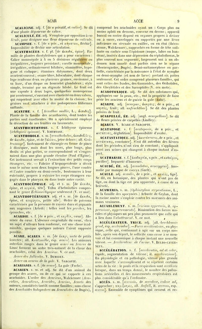 ACALIC1NE. adj. f. [de a privatif, et calice]. Se dit d'une plante dépourvue de calice. ACALICULÉ, ÉE. adj. S'emploie par opposition à ca- liculé, pour désigner une fleur dépourvue de ealicule. ACAMPSIE. s. f. [de a priv., et y.m—sw, fléchir]. Impossibilité de fléchir une articulation. ACANTHACÉES- s. f. pl. [de dûsavOa, épine]. Fa- mille de plantes dicotylédones qui a pour caractères : Calice monosépale à 4 ou 5 divisions régulières ou irrégulières, toujours persistant; corolle monopétale, irrég'ulière, ordinairement bilabiée, staminifère, hypo- gyne et caduque; étamines didynames, dont deux avortent souvent ; ovaire libre, biloculaire, dont chaque loge renferme deux ou plusieurs graines, environné, à sa base, d'un disque ou bourrelet glanduleux ; style simple, terminé par un stigmate bilobé. Le fruit est une capsule à deux loges, quelquefois monosperme par avortement, s'ouvrant avec élasticité en deux valves, qui emportent avec elles la moitié de la cloison ; les graines sont attachées à des podospermes filiformes saillants. ACANTHE, s. f. [Acanthus mollis, L., â/.avôo;]. Plante de la famille des acanthacées, dont toutes les parties sont émoHientes. On a spécialement employé la décoction de ses feuilles en lavements. ACANTHICHTHYOSE. s. f. Ichthyose épineuse (ichthyhsiSspinosa). V. Ichthyose. ACANTIIOBOLE. s. ni. [acanthobolus, ixxvfl'sëîX'.î, de âxxvO'st, épine, et de paW.siv, jeter dehors ; ail. Gra- teuzauge]. Instrument de chirurgie en forme de pince à disséquer, mais dont les mors, plus longs, plus droits et plus grêles, se correspondaient et s'engre- naient dans une plus grande étendue (Paul d'Egine). Cet instrument servait à l'extraction des petits corps étrangers, etc. — Fabrice d'Acquapenderate a décrit sous le même nom deux longues pinces, l'une coudée et l'autre courbée en demi-cercle, boutonnées à leur extrémité, propres à extraire les corps étrangers en- gagés dans le pharynx ou dans toute autre cavité. ACANTIIOCÉPHALE. adj. et s. m. [de i/.vM, épine, et •/.t'fxXr,, tète]. Tribu d'helminthes compre- nant le genre Echinorrhyrtque seulement (V. ce mot). ACANTHOPTÉRYGIEN. adj. et s. ni. [de séxxvôa, épine, et irTEj>û*niv, petite aile]. Ordre de poissons caractérisés par la présence de rayons durs et piquants aux nageoires (Artedi) : telles sont les perches, les épinoehes, etc. AGARDIE. s. f. [de a priv., et -ixpS'îa, cœur]. Ab- sence du cœur. L'absence congénitale du cœur, chez un sujet d'ailleurs bien conformé, est une chose inad- missible, quoique quelques auteurs l'aient supposée possible. ACARE, A CARI! S. s. ta. [de âV.àpt, sorte de petits insectes; ail. Krâtzmilbe, esp. acaro]. Les animaux autrefois rangés dans le genre ueare ou Acàrus de Linné forment un ordre très-naturel de la classe des arachnides, celui des Acariens. V. ce mot. Acare des follicules. Y. Demodex. Acare ou acurus de la gale. Y. Sarcopte. ACAR1ASIS. s. f. [de acare]. La gale (Fuchs). ACARIEIV. s. m. et adj. Se dit d'un animal du groupe des acares, ou de ce qui se rapporte à ces arachnides. L'ordre des Acariens, Widckenaer (Aca- ridies, Acaridiens, Acarides, Acarins, Açarés des auteurs, considérés tantôt comme familles ; sous-classe des Arachnides hologastres ou Aearulistes de Dugès), comprend les arachnides ayant un : Corps plus ou moins aplati en dessous, convexe en dessus ; appareil buccal ou rostre disposé en organes propres à diviser ou à sucer, enveloppés ou supportés par une lèvre inférieure ou sternale en cuiller, ou en étui (tbéco- stome, Walckenaer), rapprochés en forme de tête sail- lante ou cachée sous l'épistorne (nuque, labre ou ban- deau), insérés dans une dépression du céphalothorax, le plus souvent non segmenté, largement uni à un ab- domen non annelô dont parfois rien ne le sépare (thoracogastre, Dugès). Demi-métamorphose ou par- tielle, caractérisée par la naissance à l'état de nymphe ou demi-nymphe (et non de larve) portant six pattes seulement. Cet ordre comprend plusieurs familles, qui sont celles des Ixodes, des Gamasides, des Oribatides, des Cheylétides et des Sarcoptides (V. ces mots). ACAROTOXIQUE. adj. Se dit des substances qui, appliquées sur la peau, etc., ont la propriété de faire périr les acariens et de guérir la gale (Aubé). ACARPE. adj. [oenrpus, dUapt:c; , de a priv., et xxp-o;, fruit; ail. unfruchtbar']. Se dit des plantes privées de fruit. ACARPELLÉ, ÉE. adj. [angl. aearpe/lous]. Se dit de fleurs privées de carpelles (Lindlcy). ACARUS. Y. Acare et Sarcopte. ACATAPOSE. s. f. [acatoposis, de a priv., et •t.-j-i-'.<3:;, déglutition]. Impossibilité d'avaler. ACATASTATIQUE. adj. [iv-v-xa-y-tc, de a priv., et xxTaaTaai;, constance]. S'est dit autrefois des fièvres dont les périodes n'ont rien de constant; s'appliquait aussi aux urines qui changent à chaque instant d'as- pect. ACATHARSIE. s. f. [oUaOaf<j!*, a prlV., eUxÔaîpsw, purifier]. Impureté d'humeurs. ACAUDÉ, ÉE. adj. \acaudatus, acoccygeus]. Ano- malie par manque de coccyx (Gurlt). ACAULE. adj. acaulis, de % priv., et ax-Sm;, tige]. Se dit, en botanique, des planlcs qui n'ont pas de tige, ou dont la lige est peu apparente, à cause de sa brièveté. ACAYVERH. s. m. (Ophioxylum sçrpentinum, L., de la famille des apocynées.) Arbuste de Ceylan, dont la racine amère s'emploie contre les morsures des ani- maux venimeux. ACCABLEMENT, s. m. \inrium oppressio, it. op- pressione, aggrevamento]. Diminution des forces mo- rales et physiques un peu plus prononcée que celle qui a lieu dans Y abattement. Y. ce mot. t ACCÉLÉRATEUR, TRICE. adj. [ail. beschleuni- ejend, esp. acelcradnr].—Force accélératrice, en phy- sique, celle qui, continuant à agir sur un corps mo- bile, après son départ, le sollicite sans cesse à se mou- voir et lui communique à chaque instant une nouvelle vitesse. — Accélérateur de l'urine. Y. Buliso-CAYER- neiix. ACCÉLÉRATION, s. f. [accélérâtio, ad et celer, rapide, augmentation de vitesse; it. aceelerazione]. En physiologie et en pathologie, vitesse plus grande avec laquelle s'accomplissent et se répèlent certains actes de la vie : le pouls et la respiration sont accélérés lorsque, dans un temps donné, le nombre des pulsa- tions artérielles et des mouvements respiratoires est plus considérable qu'à l'ordinaire. ACCÈS, s. m. [accessio, de accedere, cedere ad, s'approcher; napefusuco;, ail. Anfall, it. accesso, esp. acceso\. Ensemble de symptômes qui cessent et re-