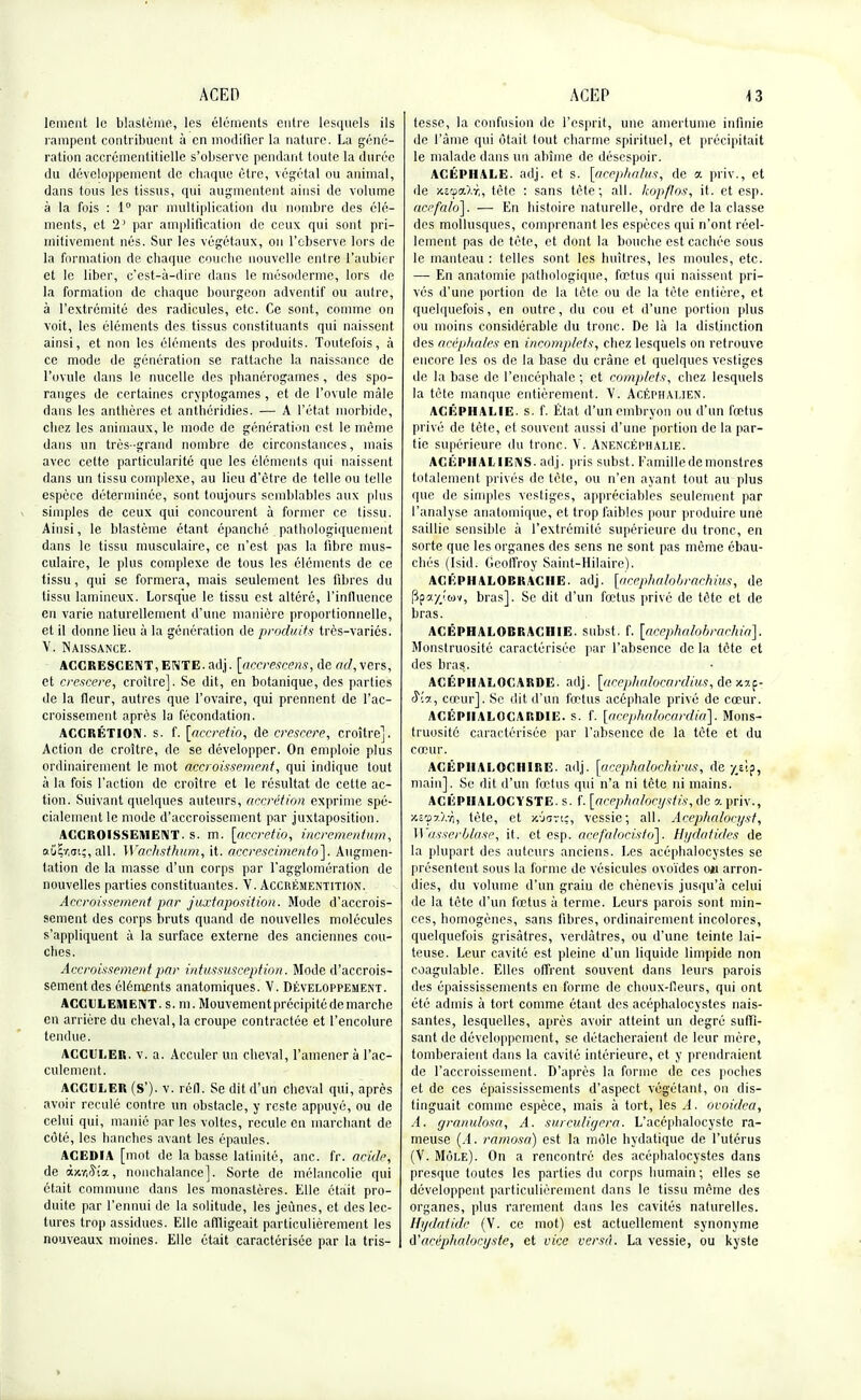 lcment le blastème, les éléments entre lesquels ils rampent contribuent à en modifier la nature. La géné- ration accrémentitielle s'observe pendant toute la durée du développement de cbaque être, végétal ou animal, dans tous les tissus, qui augmentent ainsi de volume à la fois : 1° par multiplication du nombre des élé- ments, et 2] par amplification de ceux qui sont pri- mitivement nés. Sur les végétaux, on l'observe lors de la formation de chaque couche nouvelle entre l'aubier et le liber, c'est-à-dire dans le mésoderme, lors de la formation de chaque bourgeon adventif ou autre, à l'extrémité des radicules, etc. Ce sont, comme on voit, les éléments des tissus constituants qui naissent ainsi, et non les éléments des produits. Toutefois, à ce mode de génération se rattache la naissance de l'ovule dans le nucelle des phanérogames, des spo- ranges de certaines cryptogames , et de l'ovule mâle clans les anthères et anthéridies. — A l'état morbide, chez les animaux, le mode de génération est le même dans un très -grand nombre de circonstances, mais avec cette particularité que les éléments qui naissent dans un tissu complexe, au lieu d'être de telle ou telle espèce déterminée, sont toujours semblables aux plus simples de ceux qui concourent à former ce tissu. Ainsi, le blastème étant épanché pathologiquement dans le tissu musculaire, ce n'est pas la fibre mus- culaire, le plus complexe de tous les éléments de ce tissu, qui se formera, mais seulement les fibres du tissu lamineux. Lorsque le tissu est altéré, l'influence en varie naturellement d'une manière proportionnelle, et il donne lieu à la génération de produits très-variés. V. Naissance. ACCRESCENT,ENTE, adj. [accrescens, de ad, vers, et crescere, croître]. Se dit, en botanique, des parties de la fleur, autres que l'ovaire, qui prennent de l'ac- croissement après la fécondation. ACCRÉTION. s. f. [accretio, de crescere, croître]. Action de croître, de se développer. On emploie plus ordinairement le mot accroissement, qui indique tout à la fois l'action de croître et le résultat de cette ac- tion. Suivant quelques auteurs, accrétion exprime spé- cialement le mode d'accroissement par juxtaposition. ACCROISSEMENT, s. m. [accretio, incrementum, aûir,ai;, ail. Wachsthum, it. accrescimento]. Augmen- tation de la masse d'un corps par l'agglomération de nouvelles parties constituantes. V. Accrémentition. Accroissement par juxtaposition. Mode d'accrois- sement des corps bruts quand de nouvelles molécules s'appliquent à la surface externe des anciennes cou- ches. Accroissement j)ar intussusception. Mode d'accrois- sement des éléments anatomiques. V. Développement. ACCULEMENT. s. m. Mouvement précipité de marche en arrière du cheval, la croupe contractée et l'encolure tendue. ACCULER, v. a. Acculer un cheval, l'amener à l'ac- culement. ACCULER (S'), v. rôll. Se dit d'un cheval qui, après avoir reculé contre un obstacle, y reste appuyé, ou de celui qui, manié par les voltes, recule en marchant de côté, les hanches avant les épaules. ACEDIA [mot de la basse latinité, anc. fr. acide, de ajouta, nonchalance]. Sorte de mélancolie qui était commune dans les monastères. Elle était pro- duite par l'ennui de la solitude, les jeûnes, et des lec- tures trop assidues. Elle affligeait particulièrement les nouveaux moines. Elle était caractérisée par la tris- tesse, la confusion de l'esprit, une amertume infinie de l'âme qui était tout charme spirituel, et précipitait le malade dans un abîme de désespoir. ACÉPHALE, adj. et s. [acepfialus, de a priv., et de xitQcO.r., tète : sans tète; ail. kopflos, it. et esp. acefalo]. — En histoire naturelle, ordre de la classe des mollusques, comprenant les espèces qui n'ont réel- lement pas de tète, et dont la bouche est cachée sous le manteau : telles sont les huîtres, les moules, etc. — En anatomie pathologique, fœtus qui naissent pri- vés d'une portion de la tète ou de la tète entière, et quelquefois, en outre, du cou et d'une portion plus ou moins considérable du tronc. De là la distinction des acéphales en incomplets, chez lesquels on retrouve encore les os de la base du crâne et quelques vestiges de la base de l'encéphale ; et complets, chez lesquels la tète manque entièrement. V. Acéphalien. ACÉPHALIE. s. f. État d'un embryon ou d'un fœtus privé de tète, et souvent aussi d'une portion de la par- tie supérieure du tronc. V. Anencéphalie. ACÛPHALIEiMS. adj. pris subst. Famille de monstres totalement privés de tète, ou n'en ayant tout au plus que de simples vestiges, appréciables seulement par l'analyse anatomique, et trop faibles pour produire une saillie sensible à l'extrémité supérieure du tronc, en sorte que les organes des sens ne sont pas même ébau- chés (Isid. Geoffroy Saint-Hilaire). ACÉPHALOBRACIIE. adj. [acephalobrachius, de (3p»jr/wv, bras]. Se dit d'un fœtus privé de tête et de bras. ACÉPHALOBRACIIIE. subst. f. [acephalobrachia]. Monstruosité caractérisée par l'absence de la tète et des bras. ACÉPHALOCARDE. adj. [acephalocardius, de S'.a., cœur]. Se dit d'un fœtus acéphale privé de cœur. ACÉPIIALOCARD1E. s. f. [accphalocardia]. Mons- truosité caractérisée par l'absence de la tète et du cœur. ACÉPIIALOCHIRE. adj. [acephalochirus, de y/ip, main]. Se dit d'un fœtus qui n'a ni tête ni mains. ACÉPIIALOCYSTE. s. f. [acephaloeystis, de a priv., xi'$7.\-f), tète, et /âariç, vessie; ail. Acepha/ocyst, Wasserblase, it. et esp. acefalocisfoj. Hydatides de la plupart des auteurs anciens. Les acéphalocystes se présentent sous la forme de vésicules ovoïdes Oii arron- dies, du volume d'un graiu de chènevis jusqu'à celui de la tète d'un fœtus à terme. Leurs parois sont min- ces, homogènes, sans fibres, ordinairement incolores, quelquefois grisâtres, verdàtres, ou d'une teinte lai- teuse. Leur cavité est pleine d'un liquide limpide non coagulable. Elles offrent souvent dans leurs parois des épaississements en forme de choux-Heurs, qui ont été admis à tort comme étant des acéphalocystes nais- santes, lesquelles, après avoir atteint un degré suffi- sant de développement, se détacheraient de leur mère, tomberaient dans la cavité intérieure, et y prendraient de l'accroissement. D'après la forme de ces poches et de ces épaississements d'aspect végétant, on dis- tinguait comme espèce, mais à tort, les A. ovoidea, A. granu/osa, A. surculigera. L'acéphalocyste ra- meuse (A. ramosa) est la môle hydatique de l'utérus (V. Môle). On a rencontré des acéphalocystes dans presque toutes les parties du corps humain ; elles se développent particulièrement dans le tissu même des organes, plus rarement dans les cavités naturelles. Hydatide (V. ce mot) est actuellement synonyme (l'acéphalocyste, et vice versa. La vessie, ou kyste