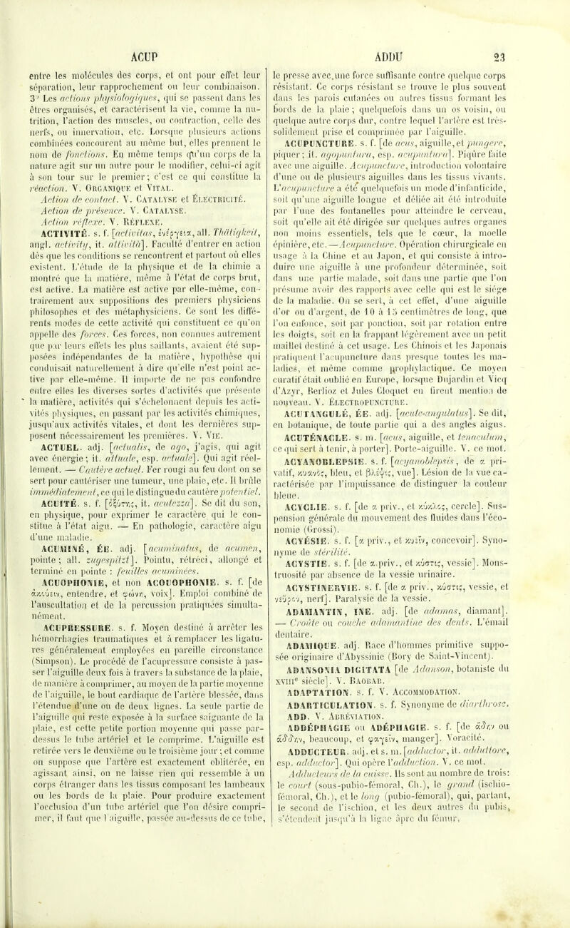 entre les molécules des corps, et ont pour effet leur séparation, leur rapprochement ou leur combinaison. 3' Les actions physiologiques, qui se passent dans les êtres organisés, et caractérisent la vie, comme la nu- trition, l'action des muscles, ou contraction, celle des nerfs, ou innervation, etc. Lorsque plusieurs actions combinées concourent au même but, elles prennent le nom de fonctions. En même temps qu'un corps de la nature agit sur un autre pour le modifier, celui-ci agit à son tour sur le premier; c'est ce qui constitue la réaction. V. Organique et Vital. Action de contact. Y. Catalyse et Électricité. Action de présence. V. Catalyse. Action réflexe. V. Réflexe. ACTIVITÉ, s. f. [activitas, iviç-fûz, ail. Thatigkeif, angl. activity, it. alticità]. Faculté d'entrer en action dès que les conditions se rencontrent et partout où elles existent. L'étude de la physique et de la chimie a montré que la matière, même à l'état de corps brut, est active. La matière est active par elle-même, con- trairement aux suppositions des premiers physiciens philosophes et des métaphysiciens. Ce sont les diffé- rents modes de cette activité qui constituent ce qu'on appelle des forces. Ces forces, non connues autrement que par leurs effets les plus saillants, avaient été sup- posées indépendantes de la matière, hypothèse qui conduisait naturellement à dire qu'elle n'est point ac- tive par elle-même. Il importe de ne pas confondre entre elles les diverses sortes d'activités que présente * la matière, activités qui s'échelonnent depuis les acti- vités physiques, en passant par les activités chimiques, jusqu'aux activités vitales, et dont les dernières sup- posent nécessairement les premières. V. Vie. ACTUEL, adj. [actualis, de ago, j'agis, qui agit avec énergie; it. atfuale, esp. actua/e]. Qui agit réel- lement. — Cautère actuel. Fer rougi au feu dont on se sert pour cautériser une tumeur, une plaie, etc. Il brûle immédiatement, ce qui le distinguedu cautère potentiel. ACUITÉ, s. f. [é|ifïiî, it- acufezza]. Se dit du son, en physique, pour exprimer le caractère qui le con- stitue à l'état aigu. — En pathologie, caractère aigu d'une maladie. ACU.Y1INÉ, ÉI5. adj. [aeuiuiuutus, de aeufhen, pointe; ail. zugespitzt]. Pointu, rétréci, allongé et terminé en pointe : feuilles acuminèes. ACUOPIIOME, et non ACOi OPHONIE. s. f. [de ixcfaiv, entendre, et ce &>•//;, voix]. Emploi combiné de l'auscultation et de la percussion pratiquées simulta- nément. ACUPRESSURE. s. f. Moyen destiné à arrêter les liémorrhagies traumatiques et à remplacer les ligatu- res généralement employées en pareille circonstance (Simpson). Le procédé de l'acuprcssure consiste à pas- ser l'aiguille deux fois à travers la substance de la plaie, de manière à comprimer, au moyen de la partie moyenne de l'aiguille, le bout cardiaque de. l'artère blessée, dans l'étendue d'une ou de deux ligues. La seule partie de l'aiguille qui reste exposée à la surface saignante de la plaie, est cette petite portion moyenne qui passe par- dessus le lube artériel et le comprime. L'aiguille est retirée vers le deuxième ou le troisième jour ; et comme on suppose que l'artère est exactement oblitérée, en agissant ainsi, on ne laisse rien qui ressemble à un corps étranger dans les tissus composant les lambeaux o)i les bords de la plaie. Pour produire exactement l'occlusion d'un tube artériel que l'on désire compri- mer, il faut que l'aiguille, passée au-dessus de ce tube, le presse avec,une force suffisante contre quelque corps résistant. Ce corps résistant se trouve le plus souvent dans les parois cutanées ou autres tissus formant les bords de la plaie; quelquefois dans un os voisin, ou quelque autre corps dur, contre lequel l'artère est très- solidement prise et comprimée par l'aiguille. ACUPUNCTURE, s. f. [de acits, aiguille,et pungere, piquer; il. agopuntura, esp. acupuntura]. Piqûre faite avec une aiguille. Acupuncture, introduction volontaire d'une ou de plusieurs aiguilles dans les tissus vivants. L'acupuncture à élé quelquefois un mode d'infanticide, soit qu'une aiguille longue et déliée ait été introduite par l'une des fontanelles pour atteindre le cerveau, soit qu'elle ait été dirigée sur quelques autres organes non moins essentiels, tels que le cœur, la moelle épinière, etc.—Acupuncture. Opération chirurgicale en usage à la Chine et au Japon, et qui consiste à intro- duire une aiguille à une profondeur déterminée, soit dans une partie malade, soit dans une partie que l'on présume avoir des rapports avec celle qui est le siège de la maladie. On se sert, à cet effet, d'une aiguille d'or ou d'argent, de 10 à 13 centimètres de long, que l'on enfonce, soit par ponction, soit par rotation entre les doigts, soit en la frappant légèrement avec un petit maillet destiné à cet usage. Les Chinois et les Japonais pratiquent l'acupuncture dans presque toutes les ma- ladies, et même comme prophylactique. Ce moyen curatif était oublié en Europe, lorsque Dujardiri et Vicq d'Azyr, Berlioz et Jules Cloquet en firent mention de nouveau. V. Électropuncture. AGUTANGULÉ, ÉE. adj. [acuta-angulatus]. Se dit, en botanique, de toute partie qui a des angles aigus. ACUTÉNAGLE. s. m. [acus, aiguille, et tenaculum, ce qui sert à tenir, à porter]. Porte-aiguille. V. ce mot. ACYANOBIiEPSIE. s. f. [ûcyartobkpsis, de <t pri- vatif, icoaviç, bleu, et |3).s<};, vue]. Lésion de la vue ca- ractérisée par l'impuissance de distinguer la couleur bleue, ACYCLIE. s. f. [de a priv., et «ûxAts, cercle]. Sus- pension générale du mouvement des fluides dans l'éco- nomie (Grossi). ACYÉSIE. s. f. [d priv., et tfisîv, concevoir]. Syno- nyme de stérilité. ACYSTIE. s. f. [de a.priv., et y.'ja-i;, vessie]. Mons- truosité par absence de la vessie urinaire. ACYST1NERVIE. s. f. [de A priv., fcôcfftg, vessie, et vî'jpc/, nerf]. Paralysie de la vessie. ADAMANTIN, INE. adj. [de adamas, diamant]. — Croûte ou couc/te adamantine des dents. L'émail dentaire. ADAMIQl'E. adj. Race d'hommes primitive suppo- sée originaire d'Abyssinie (Bory de Saint-Vincent). ADANSOMA DlGiTATA [de Adanson, botaniste du xvme siècle]. V. BAOBAB. adaptation, s. f. V. Accommodation. ad articulât 10 A!, s. f. Synonyme de diarthroset ADD. V. Abréviation. ADDÉPIIACIE mi ÂÛÈPHAGIË. s. f. [de &>h;i ou âMjv, beaucoup, et cpa^slv, manger]. Voracité. ADDUCTEUR, adj. et s. m.[adductor, it. adduttore, esp. adductor]. Qui opère l'adduction. V. ce mol. Adducteurs de la cuisse. Ils sont au nombre de trois: le court (sous-pubio-fémoral, Ch.), le grand (ischio- fémoral, Ch.), et le long (pubio-fémoral), qui, partant, le second de l'ischion, et les deux autres du pubis, s'élendeut jusqu'à la ligne âpre du fémur,