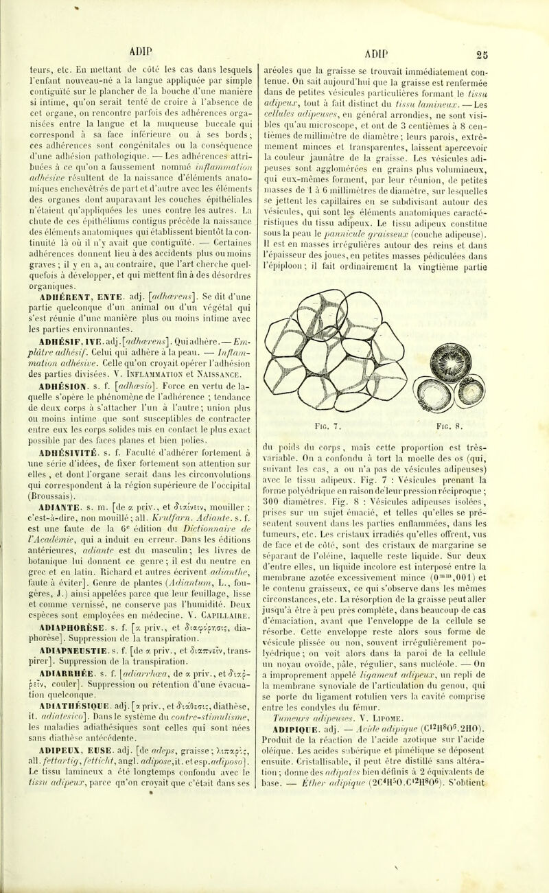 ADIP teurs, etc. En mettant de côté les cas dans lesquels l'enfant nouveau-né a la langue appliquée par simple contiguïté sur le plancher de la bouche d'une manière si intime, qu'on serait tenté de croire à l'absence de cet organe, on rencontre parfois des adhérences orga- nisées entre la langue et la muqueuse buccale qui correspond à sa face inférieure ou à ses bords; ces adhérences sont congénitales ou la conséquence d'une adhésion pathologique. — Les adhérences attri- buées à ce qu'on a faussement nommé inflammation adhésive résultent de la naissance d'éléments anato- miques enchevêtrés de part et d'autre avec les éléments des organes dont auparavant les couches ôpithéliales n'étaient qu'appliquées les unes contre les autres. La chute de ces épithéliums contigus précède la naissance des éléments anatomiques qui établissent bientôt la con- tinuité là où il n'y avait que contiguïté. — Certaines adhérences donnent lieu à des accidents plus ou moins graves ; il y en a, au contraire, que l'art cherche quel- quefois à développer, et qui mettent fin à des désordres organiques. ADHÉRENT, ENTE. adj. [adhœrens]. Se dit d'une partie quelconque d'un animal ou d'un végétal qui s'est réunie d'une manière plus ou moins intime avec les parties environnantes. ADHÉSIF. IVE. adj. [adhœrens]. Qui adhère.—Em- plâtre adhésif. Celui qui adhère à la peau. — Inflam- mation adhésive. Celle qu'on croyait opérer l'adhésion des parties divisées. V. Inflammation et Naissance. ADHÉSION, s. f. [adhœsid]. Force en vertu de la- quelle s'opère le phénomène de l'adhérence ; tendance de deux corps à s'attacher l'un à l'autre; union plus ou moins intime que sont susceptibles de contracter entre eux les corps solides mis en contact le plus exact possible par des faces planes et bien polies, ADHÉSIVITÉ. s. f. Faculté d'adhérer fortement à une série d'idées, de fixer fortement son attention sur elles, et dont l'organe serait dans les circonvolutions qui correspondent à la région supérieure de l'occipital (Broussais). ADIANTE. s. m. [de a priv., et ^istîvsiv, mouiller : c'est-à-dire, non mouillé; ail. Krulfarn. Adiante. s. f. est une faute de la 6e édition du Dictionnaire de l'Académie, qui a induit en erreur. Dans les éditions antérieures, adiante est du masculin; les livres de botanique lui donnent ce genre ; il est du neutre en grec et en latin. Richard et autres écrivent adianthe, faute à éviter]. Genre de plantes (Adiantum, L., fou- gères, J.) ainsi appelées parce que leur feuillage, lisse et comme vernissé, ne conserve pas l'humidité. Deux espèces sont employées en médecine. V. Capillaire. ADIAPHORÈSE. s. f. [a priv., et SiaGOfw.;, dia- phorèse]. Suppression de la transpiration. ADIAPNEUSTIE. s. f. [de a priv., et JiaTrveïv, trans- pirer]. Suppression de la transpiration. ADIARRHÉE. s. f. [adiarrhœa, de a priv., etô\ap- psw, couler]. Suppression ou rétention d'une évacua- tion quelconque. ADIATI1ÉSIQUE. adj. [a priv., et rhiïzm;, diathèse, it. adiatesico]. Dans le système du contre-stimidisme, les maladies adiathésiques sont celles qui sont nées sans diathèse antécédente. ADIPEUX, EUSE. adj. [de adeps, graisse; Xttrapôç, ail. fettartig, fetticht, àngl. adipose,\t. etesp.adïposo]. Le tissu lamineux a été longtemps confondu avec le tissa adipeux, parce qu'on croyait que c'était dans ses ADIP 25 aréoles que la graisse se trouvait immédiatement con- tenue. On sait aujourd'hui que la graisse est renfermée dans de petites vésicules particulières formant le tissu adipeux, tout à fait distinct du tissu lumineux. — Les cellules adipeuses, eu général arrondies, ne sont visi- bles qu'au microscope, et ont de 3 centièmes à 8 cen- tièmes de millimètre de diamètre; leurs parois, extrê- mement minces et transparentes, laissent apercevoir la couleur jaunâtre de la graisse. Les vésicules adi- peuses sont agglomérées en grains plus volumineux, qui eux-mêmes forment, par leur réunion, de petites masses de 1 à G millimètres de diamètre, sur lesquelles se jettent les capillaires en se subdivisant autour des vésicules, qui sont les éléments anatomiques caracté- ristiques du tissu adipeux. Le tissu adipeux constitue sous la peau le partnicule graisseux (couche adipeuse). 11 est en masses irrégulières autour des reins et dans l'épaisseur des joues, en petites masses pédiculées dans l'épiploon ; il fait ordinairement la vingtième partie. Fig. 7. Fie. 8. du poids du corps, mais cette proportion est très- variable. On a confondu à tort la moelle des os (qui, suivant les cas, a ou n'a pas de vésicules adipeuses) avec le tissu adipeux. Fig. 7 : Vésicules prenant la forme polyédrique en raison de leur pression réciproque ; 300 diamètres. Fig. 8 : Vésicules adipeuses isolées, prises sur un sujet émacié, et telles qu'elles se pré- sentent souvent dans les parties enflammées, dans les tumeurs, etc. Les cristaux irradiés qu'elles offrent, vus de face et de côté, sont des cristaux de margarine se séparant de l'oléine, laquelle reste liquide. Sur deux d'entre elles, un liquide incolore est interposé entre la membrane azotée excessivement mince (0,m,001) et le contenu graisseux, ce qui s'observe dans les mêmes circonstances, etc. La résorption de la graisse peut aller jusqu'à être à peu près complète, dans beaucoup de cas d'émaciation, avant que l'enveloppe de la cellule se résorbe. Cette enveloppe reste alors sous forme de vésicule plissée ou non, souvent irrégulièrement po- lyédrique ; on voit alors dans la paroi de la cellule un noyau ovoïde, pâle, régulier, sans nucléole. — On a improprement appelé ligament adipeux, un repli de la membrane synoviale de l'articulation du genou, qui se porte du ligament rotulien vers la cavité comprise entre les condyles du fémur. Tumeurs adipeuses. V. Lipome. ADIPIQUE. adj. — Acide adipique (C,2H806.2HO). Produit de la réaction de l'acide azotique sur l'acide oléique. Les acides subérique et pimélique se déposent ensuite. Cristallisable, il peut être distillé sans altéra- tion ; donne des adipates bien définis à 2 équivalents de base. — Éther adipique (2C<H:>O.Cl2H806). S'obtient