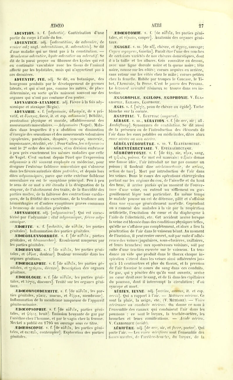 ADUSTION. s. f- [âdustiô]. Cautérisation d'une partie du corps à l'aide du feu. ADVENTICE, adj. [àdventitiusi de advenife, de venire ad; angl. adventitious, it. adventizio]. Se dit d'une maladie qui ne tient pas à la constitution. — Membrane adventice, kyste adventice ou advimtif. Se dit de la paroi propre ou fibreuse des kystes qui est en continuité vasculaire avec les tissus de l'animal affecté par les hydatides, mais qui n'appartient pas à ces dernières. ADVENTIF, 1VE, adj. Se dit, en botanique, des bourgeons produits par le développement de germes latents, et qui n'ont pas, comme les autres, de place déterminée, en sorte qu'ils naissent souvent sur des organes qui n'ont pas coutume d'en porter. ADYNAY1ICO-ATAXIQUE. adj. Fièvre à la fois ady- nUmique et ataxique (Bégin). ADYNAiVHE. s. f. [adynamia, â&vxftî*, de a pri- vatif, et SiiWi.iç, force, it. et esp. âtMnamia]. Débilité, prostration physique et morale, affaiblissement des mouvements musculaires.—Adijnamies (Vogel). Mala- dies dans lesquelles il y a abolition ou diminution d'énergie des sensations et des mouvements volontaires (apoplexies, paralysies, dyspnée, syncope, anorexie, impuissance, stérilité, etc.).PourCullen,les adynami.es sont le 2e ordre des névroses, et sa division embrasse à peu près exactement les mômes maladies que celle de Vogel. C'est surtout depuis Pinel que l'expression adynamie a été souvent employée en médecine, pour désigner l'extrême faiblesse musculaire qui s'observe dans les fièvres autrefois dites putrides, et depuis lors dites tidynamiques, parce que cette extrême faiblesse musculaire en est le symptôme principal. Peu à peu le sens de ce mot a été étendu à la désignation de la stupeur, de l'abattement des traits, de la flaccidité des parties molles, de la faiblesse des contractions cardia- ques, de la fétidité des excrétions, de la tendance aux bémorrhagies et d'autres symptômes graves communs à beaucoup de maladies générales. ADYNAIHIQUE. adj. \adynamicus\. Qui est carac- térisé par l'adviiamie : état «dynamique, fièvre ady- namique /EDOEITE. s. f. [œdœitis, de 9.iâcîx, les parties génitales]. Inflammation des parties génitales. /EDOEORLENNORRI3ÉE. s. f. [d*è <Jsî#&Ta , parties génitales, et blennofrhèe\. Écoulement muqueux par les parties génitales. /EDOEODYN1E. s. f. [de aiô\I-/, les parties géni- tales, et iidrn, douleur]. Douleur ressentie dans les organes génitaux. EDOEOGRAPHIE. s. f. [de 9.1Sm., les parties gé- nitales, etfpâcpÈiv, décrire]. Description des organes génitaux. .EDOEOLOGIE. s. f. [de dtî^ét*, les parties géni- tales, et Xv^s;, discours]. Traité sur les organes géni- taux. /EDOEOM Y CODE R1H1TE. s. f. [de aùSux , les par- ties génitales, (aûjcSî, mucus, et fî(pf>.7., membrane]. Inflammation de la membrane muqueuse de l'appareil génito-urinaire. -EDOEOPSOPHIE. s. f. [de «XSù*, parties géni- tales, et 'ys'e:;, bruit]. Émission bruyante de gaz par l'urèthre chez l'homme, et par le vagin chez la femme. Mec kel a publié en 1795 un ouvrage sous ce titre. -EDOEOSCOPIE. s. f. [de ai^cla, les parties géni- tales, et mcîirstv, contempler]. Exploration des parties génitales. /EDOEOTOMIE. s. f. [de A®ôï(t, les parties géni- tales, et Tîtwsiv, couper]. Anatomie des organes géni- taux. VEGAGRE. s. m. [de aï;, chèvre, et fctfùî, sauvage; Copra œgagrus, Gmelin], Parait être l'une des souches de certaines variétés de nos chèvres domestiques, dont il a la taille et les allures. Gris roussâtre en dessus, avec une ligne dorsale noire et la queue noire ; tète noire, rousse sur les côtés ; cornes arquées en arrière, sans retour sur les côtés chez le mâle; cornes petites chez la femelle. Habite par troupes le Caucase, le Ti- bet, l'Arménie, la Perse. C'est le pasën des Persans. Le bézôard oriental résineux se trouve dans ses in- testins. /EG AGROPILE, EGILOPS, EGOPIIONiE. V. ÉGA- GR0PILE, ÉGILOPS, EGOPHOXIE. /EG1S. s. f. [cq!;, peau de chèvre ou égide]. Tache blanche sur la cornée. jEGYPTIAC. V. Égyptiac {onguent). AÉRAGE. s. m., AÉRATION, s. f. [de aer, air; ail. Auslûftung], Synonymes de ventilation. Se dit aussi de la présence ou de l'introduction des éléments de l'air dans les eaux potables ou médicinales, diles alors eaux aérées ou non aérées. AÉRÉLATÉROMÉTRE. s. m. V. Éeatéro.métre. AÉRENTÉRECTASIE. V. EîiTÉRAÉRECTASlE. AÉRHÉMOTOXIïî. s. f. [de &ffif air, aty.a, sang, et poison. Ce mot est mauvais: «Çctèv donne une fausse idée, l'air introduit ne tue pas comme un poison; il faudrait dire aérhémoetonie, de xrtfvo;, action de tuer]. Mort par introduction de l'air dans les veines. Dans le cours des opérations chirurgicales portant sur les régions du cou, de l'aisselle et du haut des bras, il arrive parfois qu'au moment de l'ouver- ture d'une veine, on entend un sifflement ou gar- gouillement léger tout particulier. En même temps le malade pousse un cri de détresse, pâlit et s'affaisse dans une syncope généralement mortelle. Cependant on a ramené des malades à la vie par la respiration artificielle, l'excitation du cœur et du diaphragme à l'aide de l'électricité, etc. Cet accident arrive lorsque la veine est blessée dans des conditions physiques telles, qu'elle ne s'affaisse pas complètement, et alors a lieu la pénétration de l'air dans le vaisseau béant. Au moment de l'incision, il peut rester ouvert, soit par suite d'adhé- rence des veines (jugulaires, sous-clavières, axillaires, et leurs branches) aux aponévroses voisines, soit par suite d'une traction exercée sur le vaisseau. La ten- dance an vide que produit dans le thorax chaque in- spiration s'étend dans les veines ainsi adhérentes jus- qu'à 14 centimètres et plus du thorax, et la pression de l'air favorise le cours du sang dans ces conduits. Ce gaz, qui y pénètre dès qu'ils sont ouverts, arrive au cœur droit avec le sang, et de là dans les capillaires du poumon, dont il interrompt la circulation; d'où syncope et mort. AÉRIEN, IENNE. adj. [aerius, amtèus, it. et esp. aeriô]. Qui a rapport à l'air. — Météores aériens. Ce sont la pluie, la neige, etc.. (V. Météore).— Voies: aériennes ou conduits aériens. Ou donne ce nom à l'ensemble des canaux qui conduisent l'air dans les poumons : ce sont le larynx, la trachée-artère, les bronches et leurs ramifications, — Acide aérien. Y. Carbonioi'e (acide). AÉRIFÈUE. adj. [de ner. air, et ferre, porter]. Qui porte l'air. — Les voies aérifères sont l'ensemble des fosses nasales, d l'arrièi'e-bouclp, du larynx, de la