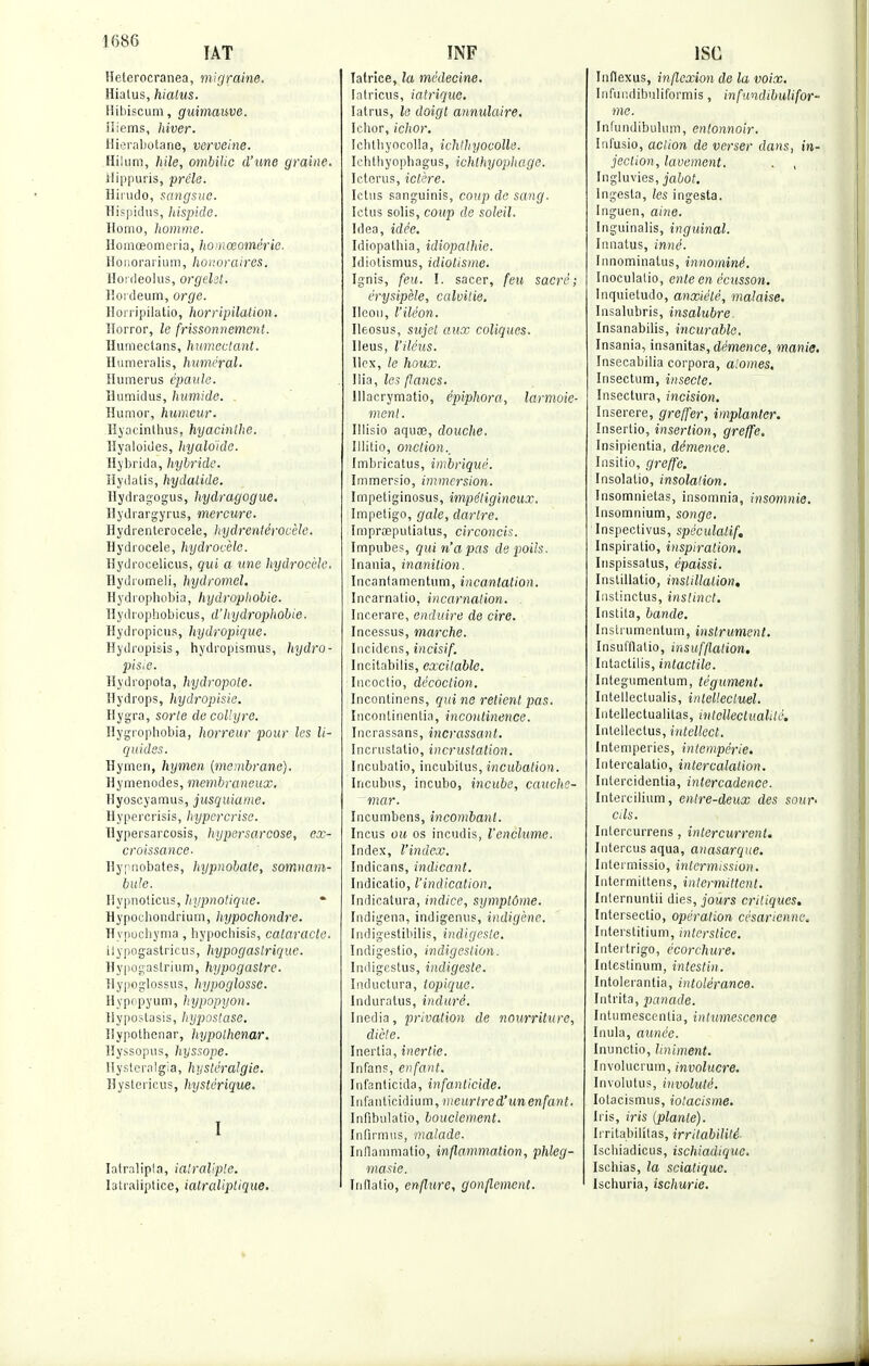 1680 (AT Helerocranea, migraine. Hiatus, hiatus. Hibiscum, guimauve. iliems, hiver. Hierabotane, verveine. HiUim, hile, ombilic d'une graine. Hippuris, prêle. Hirudo, sangsue. Hispidus, hispido. Homo, homme. Homœomei'ia, homœomérie. Honorarium, honoraires. Honleolus, orgelit. Hordeum, orge. lîonipilatio, horripilalion. Horror, le frissonnement. Huraectans, humectant. Humeralis, humerai. Humérus épaule. Humidus, humide. . Humor, humeur. Hyacinthus, hyacinthe. Hyaloides, hyaloide. Hybrida, hybride. Hydatis, hydalide. Hydragogus, hydragogue. Hydrargyrus, mercure. Hydrenterocele, hydrentérocèle, Hydrocele, hydrocele. Hydrocelicus, qui a une hydrocele. HydroHieli, hydromel. Hydrophobia, hydrophobie. Hydrophobicus, d'hydrophobie. Hydropicus, hydropique. Hydropisis, hydropismus, hydro- pisi.e. Hydropota, hydropote. Hydrops, hydropisie. Hygra, sorte de collyre. Hygrophobia, horreur pour les li- quides. Hymen, hymen [membrane). Hymenodes, membraneux. Hyoscyamus, jusquiame. Hypercrisis, hypercrise. Hypersarcosis, hypersarcose, ex- croissance- Hypnobates, hypnobate, somnam- bule. Ilypnoticus, hypnotique. Hypochondrium, hypochondre. Hypuchyma, hypochisis, cataracte. ilypogastricus, hypogastrique. Hypogastrium, hypogastre. Hypoglossus, hypoglosse. Hypopyum, hypopyon. Hypostasis, hypostase. Hypothcnar, hypolhenar. Hyssopus, hyssope. Hysteralgia, hysléralgie. Hysterieus, hystérique. I Iatralipta, ia'raliple. I3tialiptice, ialraliplique. INF latrice, la médecine. latricus, iatrique. Iatrus, le doigt annulaire. Ichor, ichor. Ichlbyocolla, ichthyocolle. Ichthyophagus, ichlhyophage. Ieterus, ictère. Ictus sanguinis, coup de sang. Ictus solis, coup de soleil. Idea, idée. Idiopathia, idiopalhie. Idiotismus, idiotisme. Ignis, feu. I. sacer, feu sacré; érysipèle, calvitie. Ilcou, l'iléon. Ileosus, sujet aux coliques. Iléus, l'iléus. Ilcx, le houx. Ilia, la flancs. lllacrymatio, épiphora, larmoie- ment . Illisio aquœ, douche. Illitio, onction., Imbricatus, imbriqué. Immersio, immersion. Impetiginosus, impétigineux. Impétigo, gale, dartre. Imprœputiatus, circoncis. Impubes, qui n'a pas de poils. Inania, inanition. Incanlamentum, incantation. Incarnatio, incarnation. Incerare, enditir.e de cire. Incessus, marche. Incidens, incisif. Incitabilis, excitable. Incoclio, décoction. Incontinens, qui ne retient pas. Inconlirientia, incontinence. Incrassans, incrassant. Incrustatio, incrustation. Incubatio, iucubitus, incubation. Incubas, incubo, incube, cauche- mar. Incumbens, incombant. Incus oit os incudis, l'enclume. Index, l'index. Indicans, indicant. Indicatio, l'indication. Indicatura, indice, symptôme. [ndigena, indigenus, indigène. Indigestibilis, indigeste. Indigestio, indigestion. Indigestus, indigeste. Inductura, topique. Induratus, induré. Inedia, privation de nourriture, dicte. Inertia, inertie. Infanp, enfant. Infanticida, infanticide. Infanticidium, meurtred'un enfant. Infibulatio, bouclement. Infirmus, malade. Inflammatio, inflammation, phleg- masie. Inflatio, enflure, gonflement. ISC Inflexus, inflexion de la voix. Infundibuliformis, infandibulifor- ine. Infundibuhim, entonnoir. Infusio, action de verser dans, in- jection, lavement. . , Ingluvies, jabot. Ingesta, les ingesta. Inguen, aine. Inguinalis, inguinal. Innatus, inné. Innominatus, innommé. Inoculalio, ente en écusson. Inquietudo, anxiété, malaise. Insalubris, insalubre. Insanabilis, incurable. Insania, insanitas, démence, manie. Insecabilia corpora, aiomes. Insectum, insecte. Insectura, incision. Inserere, greffer, implanter. Insertio, insertion, greffe. Insipientia, démence. Insitio, greffe. Insolatio, insolation. Insomnietas, insomnia, insomnie. Insomnium, songe. Inspectivus, spéculatif. Inspiralio, inspiration. Inspissalus, épaissi. Instillatio, instillation. Instinctus, instinct. Instila, bande. Instrumentum, instrument. Insufflatio, insufflation. Intactilis, intactile. Integumentum, tégument. Intellectualis, intellectuel. Iutellectualitas, intcllectualdé. Intellectus, intellect. Intempéries, intempérie. Intercalatio, intercalalion. Intercidentia, intercadence. Intercilium, entre-deux des sour- cils. Intercurrens, intercurrent. Intercus aqua, anasarque. Intermissio, intermission. Intermittens, intermittent. Internuntii dies, jours critiques. Intersectio, opération césarienne. Iuterstitium, interstice. Interlrigo, écorchure. Inlestinum, intestin. Intolerantia, intolérance. Intrita, panade. Intumescentia, intumescence Inula, année. Inunctio, Uniment. Involucrum, involucre. Involutus, involulé. Iotacismus, iotacisme. Iris, iris (plante). Irritabilitas, irritabilité Ischiadicus, ischiadique. Ischias, la sciatique. Ischuria, ischurie.