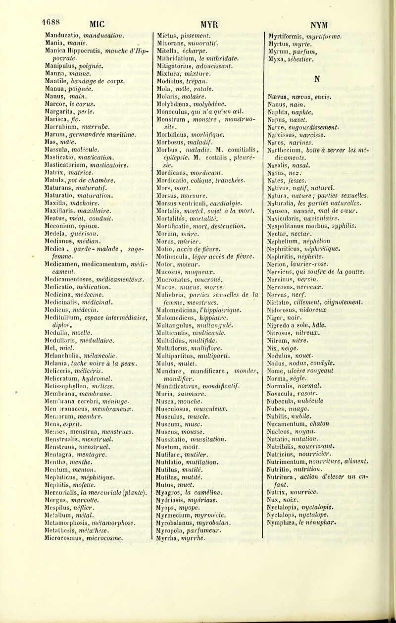 Mandueatio, manducation. Mania, manie. Manica Hippocratis, manche d'IIip- pocrate- Manipulus, poignée. Manna, manne. Mantile, bandage de corps. Manua, poignée. Manus, main. Marcor, le carus. Margarila, perle. Marisca, fie. Marrubium, marrube. Marum, ger>nandrée maritime. Mas, mâle. Massula, molécule. Masticatio, maslicaliun. Masticatorium, masticatoire. Matrix, matrice. Matula, pot de chambre. Maturans, maturatif. Maturatio, maturation. Maxilla, mâchoire. Maxillaris, maxillaire. Meatus, méat, conduit. Meconium, opium. Medela, guérison. Medianus, médian. Medica , garde-malade , sage- femme. Medicamen, medicamentum, médi- cament. Medicamentosus, médicamenteux. Medicalio, médication. Mcdicina, médecine. Medicinalis, médicinal. Medicus, médecin. Meditullium, espace intermédiaire, diploé. Medulla, moelle. Medullaris, médullaire. Mel, miel. Melancholia, mélancolie. Melania, tache noire à la peau. Meliceris, mélicéris. Melicratum, hydromel. Melissophyllon, mélisse. Membrana, membrane. MemVana cerebri, méninge- Men )ranaceus, membraneux. Memorum, membre. Mens, esprit. Menses, menstrua, menstrues. Menstrualis, menstruel. Menstruus, menstruel. Mentagra, mentagre. Menlba, menthe. Menlum, menton. Mephiticus, méphitique. Mepliitis, mofette. Mercuiïalis, la mercuriale (plante). Mergus, marcotte. Mespilus, néflier. Meiallum, métal. Metamoi pbosis, métamorphose. Metatiicsis, mélalhèse. Microcosmus, microcosme. Mictus, pissement. Minorans, minoratif. Mitella, écharpe. Mithridatium, le mithridate. Mitigatorius, adoucissant. Mixtura, mixture. Modiolus, trépan. Mola, môle, rotule. Molaris, molaire. Molybdoena, molybdène. Monoculus, qui n'a qu'un œil. Monstrum , monstre , monstruo- sité. Morbificus, morbifique. Morbosus, maladif. Morbus , maladie. M. comilialis, épilepsie. M. costalis , pleuré- sie. Mordicans, mordicant. Mordicatio, colique, tranchées. Mors, mort. M or sus, morsure. Morsus ventriculi, cardialgie. Morlalis, mortel, sujet à la mort. Mortalitas, mortalité. Mortificntio, mort, destruction. Morum, mûre. Morus, mûrier. Motio, accès de fièvre. Motiuncula, léger accès de fièvre. Motor, moteur. Mugosus, muqueux. Mucronatus, mucroné. Mucus, mucus, morve. Muliebria, parties sexuelles de la femme, menstrues. Mulomedicina, l'hippia'rique. Mulomedicus, hippiatre. Multangulus, multangulé. Multicaulis, mullicaule. Multifidus, mullifide. Multiflorus, multiflore. Multipartitus, midtiparti. Mulus, mulet. Mundarc, mundificare, monder, mondifier. Mundificativus, mondificatif- Muria, saumure. Musca, mouche. Musculosus, musculeux. Musculus, muscle. Muséum, musc. Muscus, mousse. Mussitatio, mussitation. Mustum, moût. Mutilare, mutiler. Mutilatio, mutilation. Mutilus, mutilé. Mulitas, mutité. Mutus, muet. Myagros, la caméline. Mydriasis, mydriase. Myops, myope. Myrmecium, myrmécie. Myrobalanus, myrobalan. Myropola, parfumeur. Myrrba, myrrhe. Myrtiformis, myrtifurme. Myrtus, myrte. Myrum, parfum, Myxa, sébestier. N Naevus, nœvus, envie. Nanus, nain. Naphta, naphte. Napus, navet. Narce, engourdissement' Narcissus, narcisse. Nares, narines. Narlliecium, boite à serrer les mé- dicaments. Nasalis, nasal. Nasus, nez: Nates, fesses. Nativus, natif, naturel. Nalura, nature ; parties sexuelles. Naturalia, les parties naturelles. Nausea, nausée, mal de cœur. Navicularis, naviculaire. Neapolitanus moi bus, syphilis. Nectar, nectar. Nephelium, néphélion Nephriticus, néphrétique. Nepbritis, néphrite. Nerion, laurier-rose. Nervieus, qui soufre de la goutte. Nervinus, nervin. Nervosus, nerveux. Nervus, nerf. Niclatio, cillement, clignotement. Nidorosus, nidoreux Niger, noir. Nigredo a sole, hâle. Nitrosus, nitreux. Nitrum, nitre. Nix, neige. Nodulus, nouet- Nodus, nodus, condyle. Nome, ulcère rongeant Norma, règle. Normalis, normal. Novacula, rasoir. Nubecula, nubécule Nubes, nuage-. Nubilis, nubile. Nucamentum, chaton Nucleus, noyau. Nutatio, nutalion. Nutribilis, nourrissant. Nutricius, nourricier. Nutrimentum, nourriture, aliment. Nutritio, nutrition. Nutritura, action d'élever un en- fant. Nutrix, nourrice. Nux, noix. Nyctalopia, nyclalopic. Nyctalops, nyclalope. Nymphœa, le nénuphar.