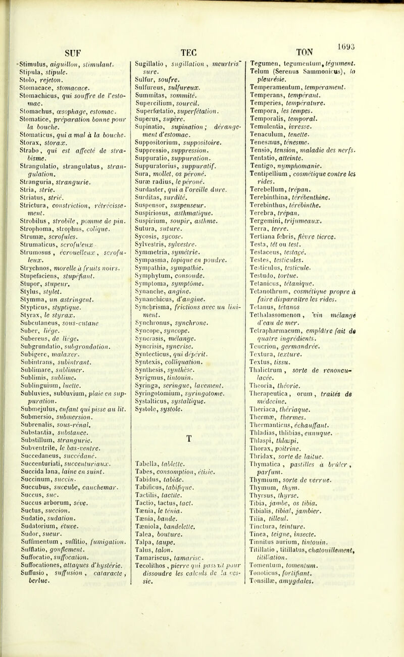 SUF Stimulus, aiguillon, stimulant. Stipula, stipule. Stolo, rejeton. Stoinacace, stomacace. Stomachicus, qui souffre de l'esto- mac. Stomachus, œsophage, estomac. Stomatice, préparation bonne pour la bouche. Stomalicus, qui a mal à la bouche. Storax, storax. Strabo, qui est affecté de stra- bisme. Strangulatio, strangulatus, stran- gulation. Stranguria, strangurie. Stria, strie. Striatus, strié. Strictura, constriclion, rétrécisse- ment. Slrobilus , strobile, pomme de pin. Strophoma, strophus, colique. Strumœ, scrofules. Strumaticus, scrofu'eux Strumosus , écroucllcuœ , scrofu- leux. Strychnos, morelle à fruits noirs. Stupefaciens, stupéfiant. Stupor, stupeur. Stylus, stylet. Stymma, un astringent. Stypticus, styplique. Styrax, le styrax. Subciitaneus, sous-culane Suber, liège. Subereus, de liège. Subgrundatio, subgrondalion. Subigere, malaxer. Subiritrans, subinlrant. Subliinare, sublimer. Subliinis, sublime. Sublinguium, luclle. Subluvies, subluvium, plaie en sup- puration. Submejulus, enfant qui pisse au lit. Submersio, submersion. Subrenalis, sous-rénal. Substar.tia, substance. Substillum, strangurie. Subventrile, le bas-ventre. Succedaneus, succédané. Suecenturiati, succenluriaux. Succida lana, laine en suint. Succinum, succin. Succubus, succube, cauchemar. Succus, swc. Succus arborum, séve. Suctus, succion. Sudatio, sudation . Sudatorium, étuve. Sudor, sueur. Suffimentum, suffitio, fumigation. Sufflatio, gonflement. Suffocatio, suffocation. Suffocationes, attaques d'hystérie. Suflusio , su/fusion , cataracte , berlue. TEC Sugillatio , sugillalion , meurtris' sure. Sulfur, soufre. Sulfureus, sulfureux. Summitas, sommité. Supercilium, sourcil. Superfœtalio, superfétalion. Supeius, sup'erc. Supinatio, supination ; dérange- ment d'estomac. Suppositorium, suppositoire. Suppressio, suppression. Suppuratio, suppuration. Suppuratorius, suppuratif. Sura, mollet, os péroné. Sura radius, le péroné. Surdaster, qui a l'oreille dure. Surditas, surdité. Suspensor, suspenseur. Suspiriosus, asthmatique. Suspirium, soupir, asthme. Sutura, suture. Sycosis, sycose. Sylveslris, sylvestre. Symmetria, symétrie. Sympasma, topique en poudre. Sympalhia, sympathie. Symphytum, consoude. Symploma, symptôme. Synanclie, angine. Synanchicus, d'angine. Synclirisma, frictions avec un Uni- ment. Synchronus, synchrone. Syncope, syncope. Syncrasis, mélange. Syncrisis, syncrisc. Syutecticus, qui dépérit. Syntexis, colliquation. Synlhesis, synthèse. Syrigmus, tintouin. Syringa, seringue, lacement. Syringotomiuni, syringotome. Systalticus, systallique. Systole, systole. T Tabella, tablelte. Tabès, consomption, étisic. Tabidus, tabide. Tabificus, tabifiquc. Tactilis, tactile. Tactio, tactus, tact. Tœnia, le ténia. Taenia, bande. Tœniola, bandelette. Talca, bouture. Talpa, taupe. Talus, talon. Tamariscus, tamarisc. Tecolithos , pierre qui passxil pour dissoudre les calculs de !a ves- sic. Tegumen, tégumentum, tégument. Telum (Sereims Sammonkus), la pleurésie. Temperamentum, tempérament. Temperans, tempérant. Temperies, température. Tempora, les tempes. Temporalis, temporal. Temulentia, ivresse. Tenaculum, tcnetle. Tenesmus, ténesme. Tensio, tension, maladie des nerfs. Tentatio, atteinte. Tentigo, nymphomanie. Tentipellium, cosmétique contre Ici rides. Terebellum, trépan. Terebinthina, térébenthine. Terebinthus, térébinthe. Terebra, trépan, Tergemini, trijumeaux. Terra, terre. Tertiana febris, fièvre tierce. Testa, tôt ou test. Testaceus, testacè. Testes, testicules. Tcsticulus, testicule- Testudo, tortue. Tetanieus, tétanique. Tetanothrum, cosmétique propre à faire disparaître les rides. Tetanus, tétanos Tethalassomenon, 'vin mélangé d'eau de mer. Tctrapharmacum, emplâtre fait d« quatre ingrédients. Tcucrion, germandrée. Tcxtura, texture. Textus, tissu. Thaliclrum, sorte de renoncu- lacèe. Tlieoria, théorie. Tlierapeutica , orum , traités de médecine. Thèriaca, thériaque. Thcrmae, thermes. Thermantie.us, échauffant. Tliladias, thlibias, eunuque. TJilaspi, tldaspi. Thorax, poitrine. Tliridax, sorte de laitue. Thymatica , pastilles à brûler, parfum. Thymium, sorte de verrue. Tliymum, thym. Thyrsus, thyrse. Tibia, jambe, os tibia. Tibialis, tibial, jambier. Tilia, tilleul. Tinctura, teinture. Tinea, teigne, insecte. Tinnilus aurium, tintouin. Titillalio, titillàtus, chatouillement, titillation. Tomentum, tomentum. Tonolicus, fortifiant. TousilUc, amygdales.